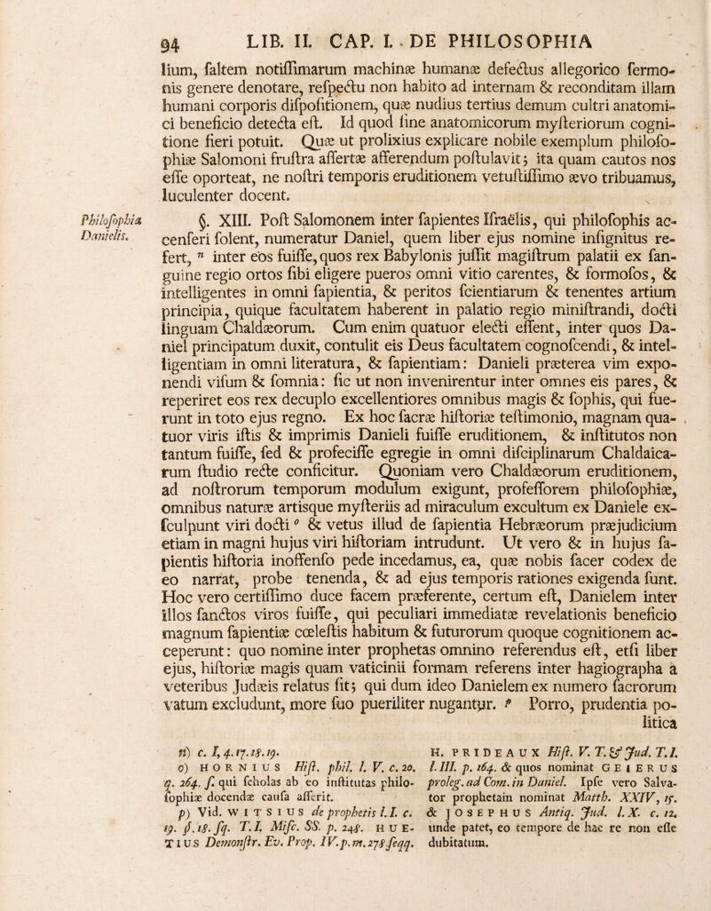 Danielis. 94 LIB. IL CAP. I. *DE PHILOSOPHIA lium, faltem notiffimarum machinae humanos defedtus allegorico fermo- mis genere denotare, refpetftu non habito ad internam & reconditam illam humani corporis difpofitionem, quae nudius tertius demum cultri anatomi¬ ci beneficio detefta eft. Id quod line anatomicorum myfteriorum cogni¬ tione fieri potuit. Quoe ut prolixius explicare nobile exemplum philofo- phioe Salomoni fruftra affertae afferendum poftulavit j ita quam cautos nos effe oporteat, ne noftri temporis eruditionem vetuftiffimo aevo tribuamus, luculenter docent cenferi folent, numeratur Daniel, quem liber ejus nomine infignitus re¬ fert, n inter eos fuiffe, quos rex Babylonis juffit magiftrum palatii ex fan- guine regio ortos fibi eligere pueros omni vitio carentes, & formofos, & intelligentes in omni fapientia, & peritos fcientiarum & tenentes artium principia, quique facultatem haberent in palatio regio miniftrandi, dotfti linguam Chaldaeorum. Cum enim quatuor elefti effent, inter quos Da¬ niel principatum duxit, contulit eis Deus facultatem cognofcendi, & intel- ligentiam in omni literatura, & fapientiam: Danieli praeterea vim expo¬ nendi vifum & fomnia: fic ut non invenirentur inter omnes eis pares, & reperiret eos rex decuplo excellentiores omnibus magis & fophis, qui fue¬ runt in toto ejus regno. Ex hoc facrae hiftoriae teffimonio, magnam qua¬ tuor viris iftis & imprimis Danieli fuiffe eruditionem, & inftitutos non tantum fuiffe, fed & profeciffe egregie in omni difciplinarum Chaldaica¬ rum ftudio redle conficitur. Quoniam vero Chaldaeorum eruditionem, ad noftrorum temporum modulum exigunt, profefforem philofophiae, omnibus naturae artisque myfteriis ad miraculum excultum ex Daniele ex- fculpunt viri docfti0 & vetus illud de fapientia Hebraeorum praejudicium etiam in magni hujus viri hiftoriam intrudunt. Ut vero & in hujus fa- pientis hiftoria inoffenfo pede incedamus, ea, quae nobis facer codex de eo narrat, probe tenenda, & ad ejus temporis rationes exigenda funt. Hoc vero certiffimo duce facem praeferente, certum eft, Danielem inter illos fanftos viros fuiffe, qui peculiari immediatae revelationis beneficio magnum fapientiae cceleftis habitum & futurorum quoque cognitionem ac¬ ceperunt : quo nomine inter prophetas omnino referendus eft, etfi liber ejus, hiftoriae magis quam vaticinii formam referens inter hagiographa a veteribus Judaeis relatus fit \ qui dum ideo Danielem ex numero facrorum vatum excludunt, more fuo pueriliter nugantpr. p Porro, prudentia po¬ litica n) c. /, 4.17.18,19. H. PRIDEAUX Hift. V. T. &Jud. T.I. 0) HORNIUS Hi fi, phil. L V. c. 20. I. III. p. 164. & quos nominat GEIERUS q. 264, f. qui fcholas ab eo inftitutas philo- proleg. ad Cora, in Daniel. Ipfe vero Salva- fophiae docendse caufa ailerit. tor prophetam nominat Matth. XXIV, ip. p) Vid. W I T S 1 u s de prophetis II. C. & JOSEPHUS Antiq. Jud. I. X. c. n4 19. jf. 18. fq. T. I Mifc. SS. p. 248. H u E- unde patet, eo tempore de hac re non efie T1 u s Demonjir. Ev. Prop. IV.p. m, 278feqq. dubitatum.
