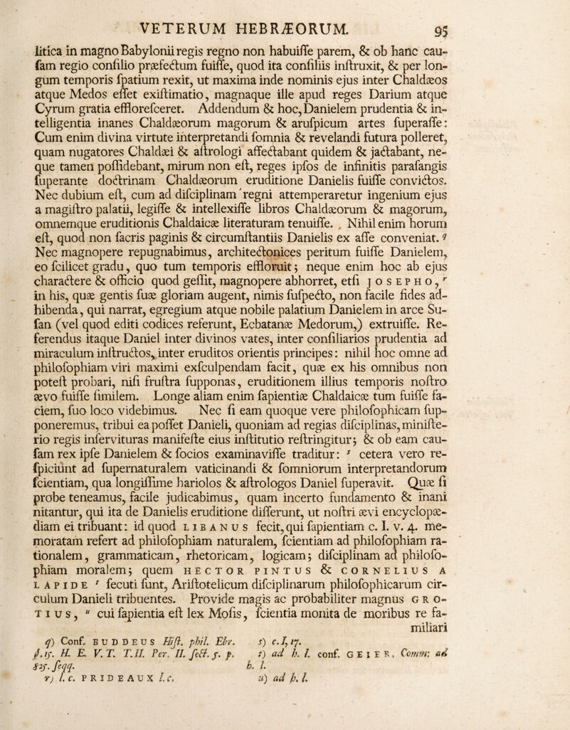 litica in magno Babylonii regis regno non habuiffe parem, & ob hanc cau- fam regio confilio praefedtum fuiffe, quod ita confiliis inftruxit, & per lon¬ gum temporis fpatium rexit, ut maxima inde nominis ejus inter Chaldaeos atque Medos effet exiftimatio, magnaque ille apud reges Darium atque Cyrum gratia efflorefceret. Addendum & hoc, Danielem prudentia & in- telligentia inanes Chaldaeorum magorum & arufpicum artes fuperaffe: Cum enim divina virtute interpretandi fomnia & revelandi futura polleret, quam nugatores Chaldaei & altrologi affedabant quidem & jadabant, ne¬ que tamen poffidebant, mirum non eft, reges ipfos de infinitis parafangis fuperante docftrinam Chaldaeorum eruditione Danielis fuiffe convicftos. Nec dubium eft, cum ad difciplinam'regni attemperaretur ingenium ejus a magiftro palatii, legiffe & intellexiffe libros Chaldaeorum & magorum, omnemque eruditionis Chaldaicae literaturam tenuiffe. , Nihil enim horum eft, quod non facris paginis & circumftantiis Danielis ex affe conveniat.q Nec magnopere repugnabimus, architedonices peritum fuiffe Danielem, eo fcilicet gradu, quo tum temporis effloruit 5 neque enim hoc ab ejus charaftere & officio quod geffit, magnopere abhorret, etfi josepho/ in his, quae gentis fuae gloriam augent, nimis fufpeito, non facile fides ad¬ hibenda, qui narrat, egregium atque nobile palatium Danielem in arce Su- fan (vel quod editi codices referunt, Ecbatanae Medorum,) extruiffe. Re¬ ferendus itaque Daniel inter divinos vates, inter confiliarios prudentia ad miraculum inftruvftos, inter eruditos orientis principes: nihil hoc omne ad philofophiam viri maximi exfculpendam facit, qu» ex his omnibus non poteft probari, nifi fruftra fupponas, eruditionem illius temporis noftro sevo fuiffe fimilem. Longe aliam enim fapientiae Chaldaicae tum fuiffe fa¬ ciem, fuo loco videbimus. Nec fi eam quoque vere philofophicam fup- poneremus, tribui ea poffet Danieli, quoniam ad regias difciplinas, minifte- rio regis infervituras manifelte eius inftitutio reftringitur, & ob eam cau- fam rex ipfe Danielem & focios examinaviffe traditur: J cetera vero re- fpiciunt ad fupernaturalem vaticinandi & fomniorum interpretandorum fcientiam, qua longiffime hariolos & aftrologos Daniel fuperavit. Quae fi probe teneamus, facile judicabimus, quam incerto fundamento & inani nitantur, qui ita de Danielis eruditione differunt, ut noftri aevi encyclopse- diam ei tribuant: id quod libanus fecit,qui fapientiam c. I. v. 4. me¬ moratam refert ad philofophiam naturalem, fcientiam ad philofophiam ra¬ tionalem , grammaticam, rhetoricam, logicam; difciplinam ad philofo¬ phiam moralem; quem hector pintus & cornelius a lapide * fecuti funt, Ariftotelicum difciplinarum philofophicarum cir¬ culum Danieli tribuentes. Provide magis ac probabiliter magnus gro- t i u s,  cui fapientia eft lex Molis, fcientia monita de moribus re fa¬ miliari q) Conf, BUDDEUS //;/?. phil Efo* /.//. & E. V. T. T.Il Per,'II, fett.j. f. S2f. feqq. k L s) c. Ij /7. t) ad h. L conf, G E I E R» Comm; ad V) l.C. P R I D E A U X I.C, u) ad /.