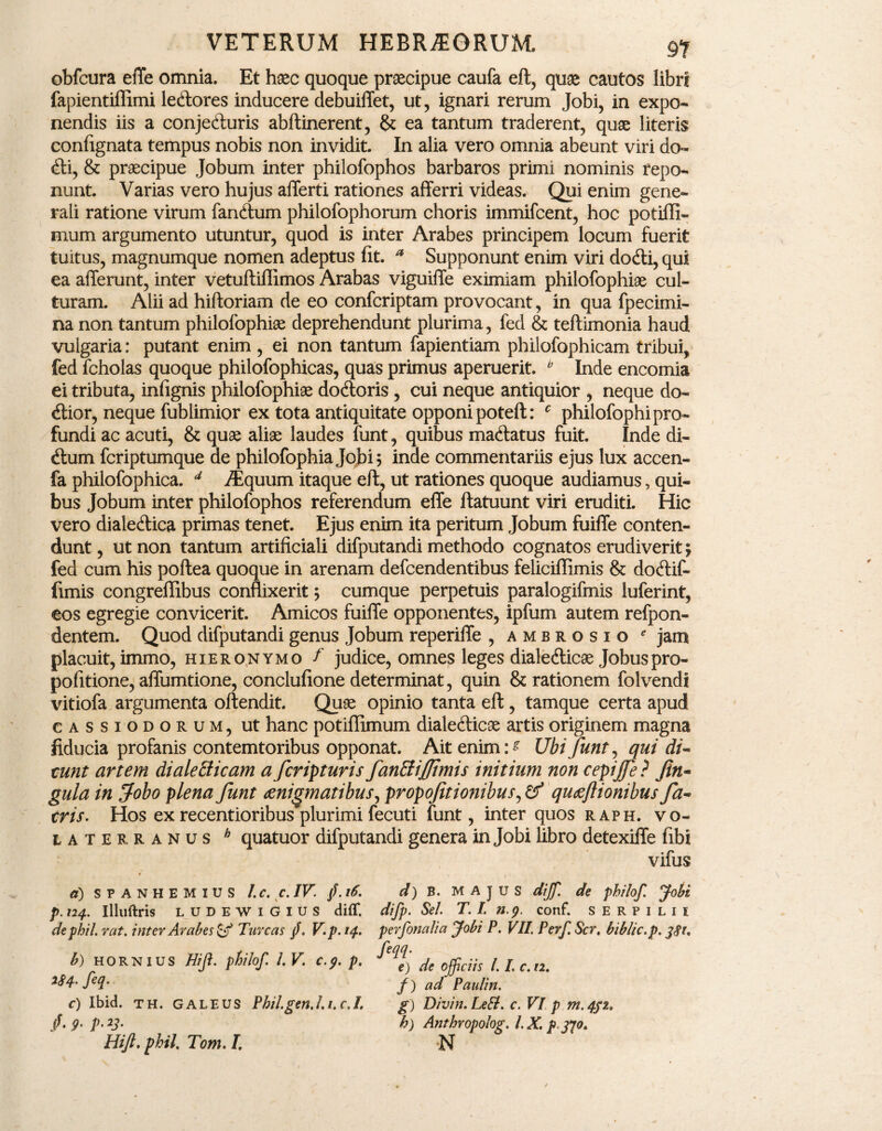 obfcura effe omnia. Et haec quoque praecipue caufa eft, quae cautos libri fapientiflimi ledtores inducere debuiffet, ut, ignari rerum Jobi, in expo¬ nendis iis a conjedluris abftinerent, & ea tantum traderent, quae literis confignata tempus nobis non invidit. In alia vero omnia abeunt viri do- dii, & praecipue Jobum inter philofophos barbaros primi nominis repo¬ nunt. Varias vero hujus afferti rationes afferri videas. Qui enim gene¬ rali ratione virum fandtum philofophorum choris immifcent, hoc pofifli- mum argumento utuntur, quod is inter Arabes principem locum fuerit tuitus, magnumque nomen adeptus fit. * Supponunt enim viri dodfi, qui ea afferunt, inter vetuftillimos Arabas viguiffe eximiam philofophiae cul¬ turam. Alii ad hiftoriam de eo confcriptam provocant, in qua fpecimi- na non tantum philofophiae deprehendunt plurima, fed & teftimonia haud vulgaria: putant enim, ei non tantum fapientiam philofophicam tribui, fed fcholas quoque philofophicas, quas primus aperuerit. * Inde encomia ei tributa, infignis philofophiae dodtoris , cui neque antiquior , neque do- dfior, neque fub limior ex tota antiquitate opponi poteft: c philofophi pro¬ fundi ac acuti, & quae aliae laudes funt, quibus madlatus fuit. Inde di- dtum fcriptumque de philofophiajobi? inde commentariis ejus lux accen- fa philofophica. 4 /Equum itaque eft, ut rationes quoque audiamus, qui¬ bus Jobum inter philofophos referendum effe ftatuunt viri eruditi. Hic vero dialedtica primas tenet. Ejus enim ita peritum Jobum fuiffe conten¬ dunt, ut non tantum artificiali difputandi methodo cognatos erudiverit; fed cum his poftea quoque in arenam defcendentibus felieiflimis & dodtif- fimis congreffibus conflixerit; cumque perpetuis paralogifinis luferint, eos egregie convicerit. Amicos fuiffe opponentes, ipfum autem refpon- dentem. Quod difputandi genus Jobum reperiffe , ambrosio * jam placuit, immo, Hieronymo f judice, omnes leges dialedtica Jobuspro- pofitione, affumtione, conclufione determinat, quin & rationem folvendi vitiofa argumenta offendit. Quae opinio tanta eft, tamque certa apud cassiodorum, ut hanc potiflimum dialedlicse artis originem magna fiducia profanis contemtoribus opponat. Ait enim Ubi funt, qui di- tunt artem diale dicam a feripturis fandi/jtmis initium non cepijfe? Jin- gula in fobo plena funt aenigmatibus, propofitionibus, & quoejlionibus fa- eris. Hos ex recentioribus plurimi fecuti funt, inter quos raph. Vo¬ laterranus h quatuor difputandi genera in Jobi libro detexiffe fibi vifus a) S P A N H E M I U S l.C. C. IV. /. l6. p. 124. Illllftris LUDEWIGIUS diff. dephil. rat. inter Arabes & Tureas /. V. p. 14. b) HORNIUS Hifi. philof. 1. V. c.g. p. m- ftq- c) Ibid. TH. GALEUS Phil.gen.l. 1. c.I. /. g. p. 23. Hift. phil, Tom. I. d) B. MAJUS dijf. de philof. Jobi difp. Se/. T. I. n.g. conf. serpilii per finalia Jobi P. VII. Perf. Ser, biblic.p. 381. feqq. e) de officiis /. I. c. 12. f) ad Paulin. g) Divin. LeEl. c. VI p m. 432. h) Anthropolog. l.X. p3/o.