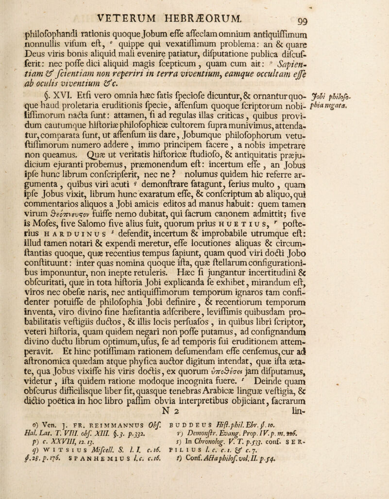 philofophandi rationis quoque Jobum effe affeclam omnium antiquiffimum nonnullis vifum eft, 0 quippe qui vexatiflimum problema: an & quare Deus viris bonis aliquid mali evenire patiatur, difputatione publica difcuf- ferit: nec poffe dici aliquid magis fcepticum, quam cum ait: ? Sapien¬ tiam & fcientiam non reperiri in terra viventium, eamque occultam effe ab oculis viventium &c. §. XVI. Etfi vero omnia haec fatis fpeciofe dicuntur, & ornantur quo- Jobi phitofi- que haud proletaria eruditionis fpecie, allenfum quoque fcriptorum nobi- phia negata* liflimorum nadta funt: attamen, fi ad regulas illas criticas, quibus provi¬ dum cautumque hiftoriaephilofophicae cultorem fupra munivimus, attenda¬ tur, comparata funt, ut affenfum iis dare, Jobumque philofophorum vetu- ftiflimorum numero addere , immo principem facere , a nobis impetrare non queamus. Quae ut veritatis hiftoricae ftudiofo, & antiquitatis praeju¬ dicium ejuranti probemus, praemonendum eft: incertum effe , an Jobus Ipfe hunc librum confcripferit, nec ne ? nolumus quidem hic referre ar¬ gumenta , quibus viri acuti q demonftrare fatagunt, ferius multo , quam ipfe Jobus vixit, librum hunc exaratum effe, & confcriptum ab aliquo, qui commentarios aliquos a Jobi amicis editos ad manus habuit: quem tamen virum Ssomevsov fuiffe nemo dubitat, qui facrum canonem admittit; five is Mofes, five Salomo five alius fuit, quorum prius huetius, r poffe- rius harduinus s defendit, incertum & improbabile utrumque eft: illud tamen notari & expendi meretur, effe locutiones aliquas & circum- ftantias quoque, quae recentius tempus fapiunt, quam quod viri dodti Jobo conftituunt: inter quas nomina quoque ifta, quae ftellarum configurationi¬ bus imponuntur, non inepte retuleris. Haec fi jungantur incertitudini & obfcuritati, quae in tota hiftoria Jobi explicanda fe exhibet, mirandum eft* viros nec obefae naris, nec antiquiffimorum temporum ignaros tam confi¬ denter potuiffe de philofophia Jobi definire, & recentiorum temporum inventa, viro divino fine haefitantia adfcribere, leviffimis quibusdam pro¬ babilitatis veftigiis dudtos, & illis locis perfuafos , in quibus libri fcriptor, veteri hiftoria, quam quidem negari non poffe putamus, ad confignandum divino dudtu librum optimum, ufus, fe ad temporis fui eruditionem attem¬ peravit. Et hinc potiflimam rationem defumendam effe cenfemus,cur ad aftronomica quaedam atque phyfica audior digitum intendat, quae ifta aeta¬ te, qua Jobus vixiffe his viris aodtis, ex quorum v?robwet jam difputamus, videtur , ifta quidem ratione modoque incognita fuere. / Deinde quam obfcurus difficilisque liber fit, quasque tenebras Arabicae linguae veftigia, & didlio poetica in hoc libro paffim obvia interpretibus objiciant, facrarum N 2 lin- o) Ven. ]. FR. REIMMANNUS Ohf. BUDDEUS Ilift.phiLEhr.f.io. Hal. Lat. T. VIII. obf. XIII. p-Sp. Y) Demonftr.Evang. Prop.IV.p.m.tiS. p) c. XXVIII, n. ij. s) In Chronolog. V\ T. p.jp. conf. SER» q) w i t s i u s MifceJI. S. II c.i6. pilius /. c. c. i. & c. 7. /. 2f. p. 17 S p a N H e m 1 u S /. c. c. 16. t) Conf. Attaphilof. vol, II. p.ff.