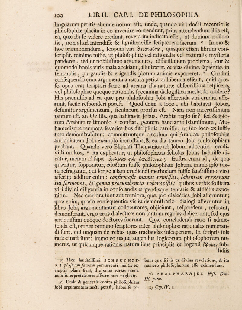 \> ICO LIB.IL cap.l de philosophia linguarum peritis abunde notum eft ; unde, quando viri dotfti recentioris philofophiae placita in eo invenire contendunt, prius attendendum illis eft, ea, quae ibi fe videre credunt, revera ita indicata effe , ut dubium nullum fit, non aliud intendiffe & fignificaviffe fcriptorem facrum.  Immo & hoc praemonendum , fcopum viri SeoTtvevss , quisquis etiam librum con- fcripfit, minime fuiffe, ut philofophiae vel rationalis vel naturalis myfteria panderet, fed ut nobiliflimo argumento, difficillimum problema , cur & quomodo bonis viris mala accidant, illuftraret, & vias divinae fapientiae in tentandis , purgandis & erigendis piorum animis exponeret. * Cui fini eonfequendo cum argumenta a natura petita adhibenda effient, quid quae- fo opus erat fcriptori facro ad arcana ifta naturae obfcuriffiima refpicere, vel philofophiae quoque rationalis fpecimina dialogiftica methodo tradere ? His praemiflis ad ea quae pro philofophia Jobi afferenda viri eruditi affe¬ runt, facile refponderi poteft. Quod enim a loco , ubi habitavit Jobus, defumitur argumentum, ficulneum prorfus eft. Nam non incertiflimum tantum eft, an Uz illa, qua habitavit Jobus, Arabiae regio fit ? fed & ipfo- rum Arabum teftimonio y conftat, gentem hanc ante Islamifmum, Mu- hamedisque tempora feverioribus difciplinis caruiffe, ut fuo loco ex infti- tuto demonftrabitur: committuntque circulum qui Arabicae philofophiae antiquitatem Jobi exemplo incruftant,& ex illa tamen Jobi philofophiam probant. Quando vero Eliphafi Themanitae ad Jobum allocutio: erudi- vifti multos, 2 ita explicatur, ut philofophicas fcholas Jobus habuiffe di¬ catur, meram id fapit SovKeiocv rry utxobhws ; fruftra enim id , de quo quaeritur, fupponitur, edodlum fuiffe philofophiam Jobum, immo ipfo tex¬ tu refragante, qui longe aliam erudiendi methodum fuiffe fancftiflimo viro afferit; additur enim: confirmafti manus remiffas, labent em erexerunt tui fcrmones, genua procumbentia roboravtjli: quibus verbis follicita viri divini diligentia in confolandis erigendisque tentatis & affliftis expo¬ nitur. Nec certiora funt aut firmiora, quae pro diale<ftica Jobi afferuntur; quae enim, quaefo confequentiae vis & demonftratio: dialogi afferuntur in libro Jobi, argumentantur collocutores, objiciunt, refpondent, refutant, demonftrant, ergo artis diale&icae non tantum regulas didicerunt, fed ejus antiquiffimi quoque doftores fuerunt. Quae concludendi ratio fi admit¬ tenda eft, omnes omnino fcriptores inter philofophos rationales numeran¬ di funt, qui unquam de rebus quas tratftandas fufceperunt, in fcriptis fuis ratiocinati funt: immo eo usque augendus logicorum philofophorum nu¬ merus, ut quicunque rationis naturalibus principiis & ingenii Kpviccs fub* j fidiis ■ • u) Haec laudatiflimi SCHEUCHZE- bum quae fcivit ex divina revelatione, & ita R I phyjicam facram percurrenti multis ex- numero philofophorum efle eximendum, emplis plana fient, ille enim varias nomi- _ num interpretationes afferre non neglexit. ^ ABULPHARA JUS Hiji. Dytl» x) Unde & generale contra philofophiam * ' ^ Jobi argumentum ne&i poteft, habuiffe jo- z) Cap.IV}j.