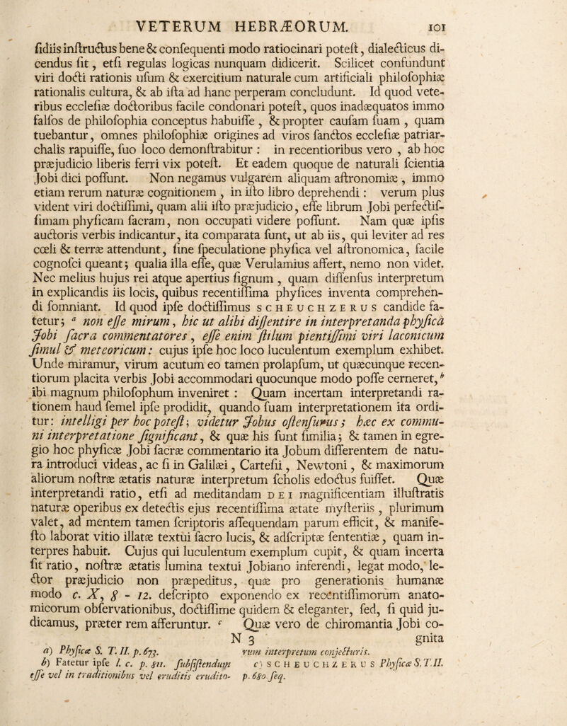 fidiisinftru&usbene&confequenti modo ratiocinari poteft, diale<fticus di¬ cendus fit , etfi regulas logicas nunquam didicerit. Scilicet confundunt viri docfti rationis ufum & exercitium naturale cum artificiali philofophise rationalis cultura, & ab ifta ad hanc perperam concludunt. Id quod vete¬ ribus ecclefiae docftoribus facile condonari poteft, quos inadaequatos immo falfos de philofophia conceptus habuiffe , & propter caufam fuam , quam tuebantur, omnes philofophiae origines ad viros fanftos ecclefiae patriar- chalis rapuiffe, fuo loco demonftrabitur : in recentioribus vero , ab hoc praejudicio liberis ferri vix poteft. Et eadem quoque de naturali fcientia Jobi dici poffunt. Non negamus vulgarem aliquam aftronomiae , immo etiam rerum naturae cognitionem , in illo libro deprehendi: verum plus vident viri dotftiffimi, quam alii ifto praejudicio, effe librum Jobi perfecftif- fimam phyficam facram, non occupati videre poffunt. Nam quae ipfis au&oris verbis indicantur, ita comparata funt, ut ab iis, qui leviter ad res coeli & terrae attendunt, fine fpeculatione phyfica vel aftronomica, facile cognofci queant; qualia illa effe, quae Verulamius affert, nemo non videt. Nec melius hujus rei atque apertius fignum , quam diffenfus interpretum in explicandis iis locis, quibus recentiffima phyfices inventa comprehen¬ di fomniant. Id quod ipfe dodtiffimus scheuchzerus candide fa¬ tetur; 9 nonejje mirum, hic ut alibi diftentire in interpretanda phy fica fjfobi facra commentatores , ejfie enim ftilurn pientifttmi viri laconicum fimul <f/ meteoricum: cujus ipfe hoc loco luculentum exemplum exhibet Unde miramur, virum acutum eo tamen prolapfum, ut quaecunque recen- tiorum placita verbis Jobi accommodari quocunque modo poffe cerneret,h ibi magnum philofophum inveniret : Quam incertam interpretandi ra¬ tionem haud femel ipfe prodidit, quando fuam interpretationem ita ordi¬ tur : intelligi per hoc poteft; videtur Jobus oftenfums ; b<zc ex commu¬ ni interpretatione fignificant, & quae his funtfimilia; & tamen in egre¬ gio hoc phyficae Jobi facrae commentario ita jobum differentem de natu¬ ra introduci videas, ac fi in Galilaei, Cartefii, Newtoni, & maximorum aliorum noftrae aetatis naturae interpretum fcholis edoftus fuiffet. Quae interpretandi ratio, etfi ad meditandam dei magnificentiam iiluftratis naturae operibus ex dete&is ejus recentiffima aetate myfteriis , plurimum valet, ad mentem tamen fcriptoris affequendam parum efficit, & manife- fto laborat vitio illatae textui facro lucis, & adfcriptae fententiae, quam in¬ terpres habuit. Cujus qui luculentum exemplum cupit, & quam incerta fit ratio, noftrae aetatis lumina textui Jobiano inferendi, legat modo, le- <ftor praejudicio non praepeditus, quae pro generationis humanae modo c. X, g - 12, defcripto exponendo ex recCntiffimorum anato¬ micorum obfervationibus, docliffime quidem & eleganter, fed, fi quid ju¬ dicamus, praeter rem afferuntur. f Quae vero de chiromantia Jobi co- - N 3 . gnita a) Pbyjica S. T. JI. p.Cjj. vum interpretum conjecturis* b) Fatetur ipfe /. c. p. fn. fubfiflendum c) SCHEUCHZERUS Phyfica S. T1L ejje vel in traditionibus vel eraditis erudito- p. 6$o feq.