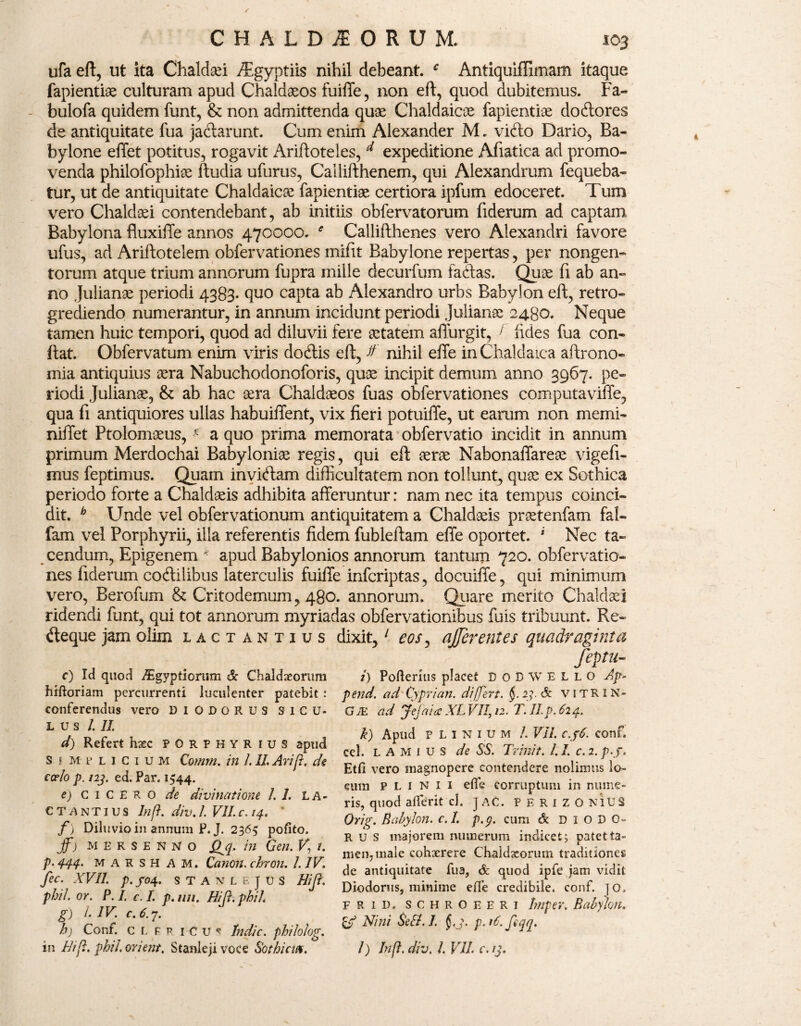 ufa eft, ut ita Chaldsei AEgyptiis nihil debeant. c Antiquifllmam itaque fapientiae culturam apud Chaldaeos fuiffe, non eft, quod dubitemus. Fa- bulofa quidem funt, & non admittenda quae Chaldaicae fapientiae doftores de antiquitate fua ja&arunt. Cum enim Alexander M. vifto Dario, Ba¬ bylone effet potitus, rogavit Ariftoteles, d expeditione Afiatica ad promo¬ venda philofophiae ftudia ufurus, Callifthenem, qui Alexandrum fequeba- tur, ut de antiquitate Chaldaicae fapientiae certiora ipfum edoceret. Tum vero Chaldaei contendebant, ab initiis obfervatorum fiderum ad captam Babylona fluxiile annos 470000. Callifthenes vero Alexandri favore ufus, ad Ariftotelem obfervationes mifit Babylone repertas, per nongen¬ torum atque trium annorum fupra mille decurfum fadas. Quae fi ab an¬ no Julianae periodi 4383« quo capta ab Alexandro urbs Babylon eft, retro- grediendo numerantur, in annum incidunt periodi Julianae 2480. Neque tamen huic tempori, quod ad diluvii fere aetatem afturgit, ; fides fua con¬ fiat. Obfervatum enim viris docftis eft, ff nihil effe in Chaldaica aftrono- mia antiquius aera Nabuchodonoforis, quae incipit demum anno 3967. pe¬ riodi Julianae, & ab hac aera Chaldaeos fuas obfervationes computaviffe, qua fi antiquiores ullas habuiffent, vix fieri potuifle, ut earum non merui- niiTet Ptolomaeus, * a quo prima memorata obfervatio incidit in annum primum Merdochai Babyloniae regis, qui eft aerae Nabonaffareae vigefi- mus feptimus. Quam invitftam difficultatem non tollunt, quae ex Sothica periodo forte a Chaldaeis adhibita afferuntur: nam nec ita tempus coinci» dit. h Unde vel obfervationum antiquitatem a Chaldaeis praetenfam fal- fam vel Porphyrii, illa referentis fidem fubleftam effe oportet. * Nec ta¬ cendum, Epigenem k apud Babylonios annorum tantum 720. obfervatio¬ nes fiderum coftilibus laterculis fuiffe infcriptas, docuiffe, qui minimum vero, Berofum & Critodemum, 480. annorum. Quare merito Chaldaei ridendi funt, qui tot annorum myriadas obfervationibus fuis tribuunt. Re- «fteque jam olim Lactantius dixit,1 eos, afferentes quadraginta feptu- c) Id quod i^gyptiorum & Chaldaeorum i) Foderitis placet D 0 B W E L L O Ap- hiftoriam percurrenti luculenter patebit: pend. adCyprian. differt. 2?. <& vitRIN- eonferendus vero DIODORUS siCU- GJE ad Jefaia XL VII, 12. T.II.p.624. L U S 1. II. d) Refert haec porphyr ius apud s \ m p licium Comm. in LII. Arijr. de coelo p. 123. ed. Par. 1544. e) Cicero de divinatione 1.1. La¬ ctantius Inj1. div.I. VII c. 14. * f ) Diluvio in annum P. J. 2365 pofito. ff) MEKSENNO jb in Gen. F, f. p. 444. marsh A M. Canon, chron. 1. IV. fec. XVII. p. /04. STANLEJUS Hift. phil. or. P. I. c. L p.nn. Hift.phil. g) l. IV. c.6.y. h) Conf. c L F v i--C U * Indic, philolog. in Bift. phil. orient. Stanleji voce Sothicm. k) Apud Plinium /. VII. c.p6. conf. cel. L A M 1 u s de SS. Trinit. 1.1. c. 2. p.j, Etfi vero magnopere contendere nolimus lo¬ cum Plinii efle corruptum in nume¬ ris, quod aflferit cl. J AC. P E R I Z O NlU S Orig. Babylon. c.I. p.g. cum & DIODO¬ RUS majorem numerum indicet; patet ta¬ men, male cohxrere Chaldaeorum traditiones de antiquitate fua, & quod ipfe jam vidit Diodorus, minime ede credibile, conf. ]0. F R id» schroeeri Imper. Babylon, zj Nini Se Si. I. §.3. p. 16. feqq. l) Inft. div, 1. VII. c. 13.