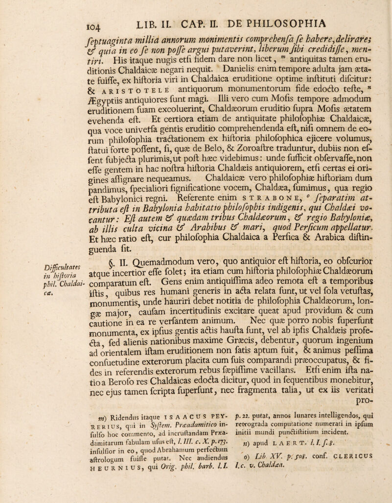 feptuaginta millia annorum monimentis comprehenfa fe habere, delirare; y quia in eo fe non pojfe argui putaverint, liberum fibi credidijje, men¬ tiri- His itaque nugis etfi fidem dare non licet , m antiquitas tamen eru¬ ditionis Chaldaicae negari nequit. Danielis enim tempore adulta jam aeta¬ te fuiffe ex hiftoria viri in Chaldaica eruditione optime inftituti difcitur : & aristotele antiquorum monumentorum fide edocfto terte, n /Egyptiis antiquiores funt magi. Illi vero cum Mofis tempore admodum eruditionem fuam excoluerint, Chaldaeorum eruditio fupra Mofis aetatem evehenda eft. Et certiora etiam de antiquitate philofophia Chaldaicae, qua voce univetfa gentis eruditio comprehendenda eft,nifi omnem de eo¬ rum philofophia tractationem ex hiftoria philofophica ejicere volumus, ftatui forte portent, fi, quae de Belo, & Zoroaftre traduntur, dubiis non ef- fent fubjeCta plurimis, ut polt haec videbimus: unde fufficit obfervaffe, non effe gentem in hac noftra hiftoria Chaldaeis antiquiorem, etfi certas ei ori¬ gines affignare nequeamus. Chaldaicae vero philofophiae hiftoriam dum pandimus, fpecialiori fignificatione vocem, Chaldaea, fumimus, qua regio eft Babylonici regni. Referente enim strabone, 0 feparatim at¬ tributa eft in Babylonia habitatio philofophis indigenis, qui Chaldaei vo¬ cantur : Eft autem & quaedam tribus Chaldaeorum, & regio Babyloniae, ab illis culta vicina & Arabibus & mari, quod Berficum appellatur. Et haec ratio eft, cur philofophia Chaldaica a Perfica & Arabica diftin- guenda fit. §. II. Quemadmodum vero, quo antiquior eft hiftoria, eo obfcurior Roria atque incertior effe folet ; ita etiam cum hiftoria philofophiae Chaldaeorum Cbaldai- comparatum eft. Gens enim antiquirtima adeo remota eft a temporibus iftis quibus res humani generis in aCta relata funt, ut vel fola vetuftas, monumentis, unde hauriri debet notitia de philofophia Chaldaeorum, lon¬ gae major, caufam incertitudinis excitare queat apud providum & cum cautione in ea re verfantem animum. Nec quae porro nobis fuperfunt monumenta ex ipfius gentis aCtis haufta funt, vel ab ipfis Chaldaeis profe- Cla fed alienis nationibus maxime Graecis, debentur, quorum ingenium ad orientalem iftam eruditionem non fatis aptum fuit, & animus peflima confuetudine exterorum placita cum fuis comparandi praeoccupatus, & fi¬ des in referendis exterorum rebus faepiflime vacillans. Etfi enim ifta na¬ tio a Berofo res Chaldaicas edocfta dicitur, quod in fequentibus monebitur, nec ejus tamen fcripta fuperfunt, nec fragmenta talia, ut ex iis veritati pro- m) Ridendus itaque 1SAACUS PEY- p.22. putat, annos lunares intelligendos, qui RER IUS, qui in Syfiem. Praadamitico in- retrograda computatione numerati in ipfum fuifo hoc commento, ad ineruftandam Prxa- initii mundi pun&iftitium incident. damitarum fabulam ufuseft, /. III. c. X. p.173. apud l A E R T. /. I. f. £. infulfior in eo, quod Abrahamum perfedtuin aftrologum fuifie putat. Nec audiendus 0) Lib XV. p. f°£. conf. CLERICUS HEURNIUS, qui Orig. phil, barb. /. /. /. c. v. Qhaldxa.