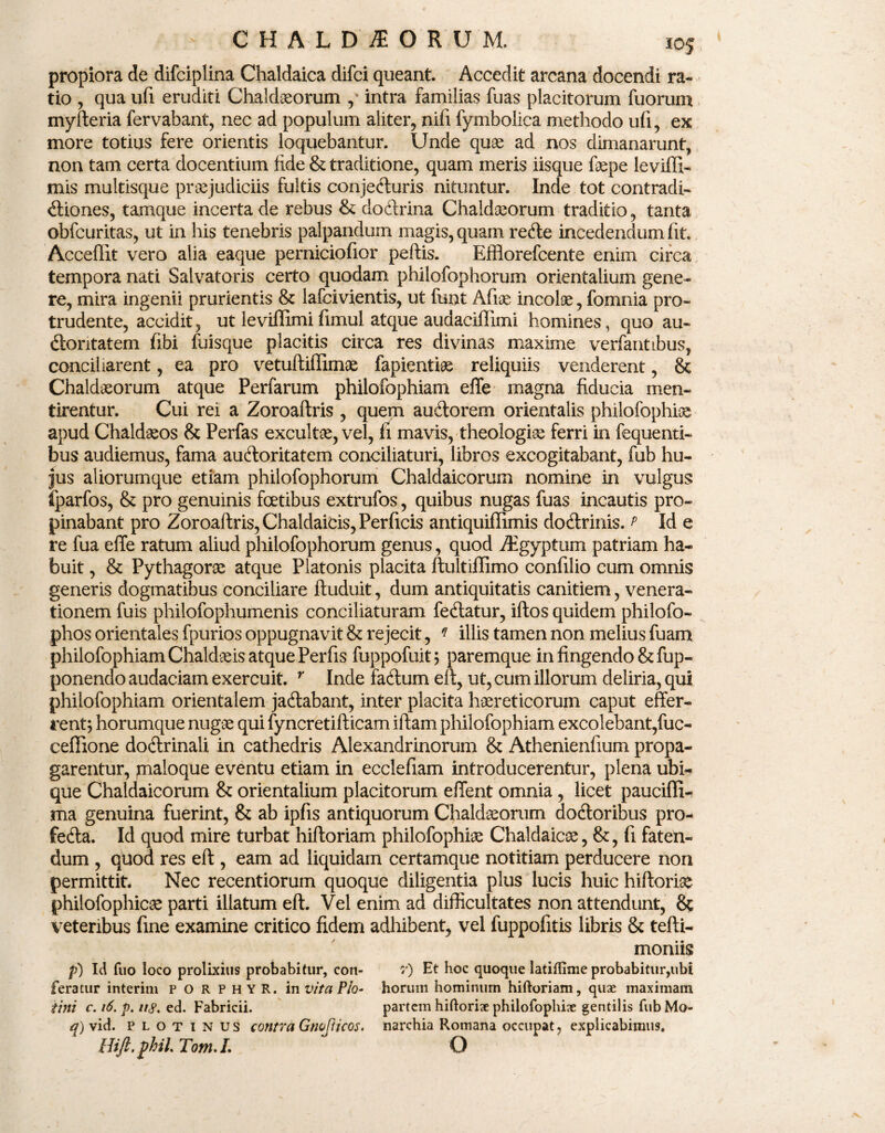 propiora de difciplina Chaldaica difci queant. Accedit arcana docendi ra¬ tio , qua ufi eruditi Chaldaeorum , intra familias fuas placitorum fuorum myfteria fervabant, nec ad populum aliter, nifi fymbolica methodo ufi, ex more totius fere orientis loquebantur. Unde quae ad nos dimanarunt, non tam certa docentium fide & traditione, quam meris iisque faepe leviffi- mis multisque praejudiciis fultis conjefturis nituntur. Inde tot contradi¬ ctiones, tamque incerta de rebus & doftrina Chaldaeorum traditio, tanta obfcuritas, ut in his tenebris palpandum magis, quam refte incedendum fit. Acceflit vero alia eaque perniciofior peltis. Efflorefcente enim circa tempora nati Salvatoris certo quodam philofophorum orientalium gene¬ re, mira ingenii prurientis & lafcivientis, ut funt Afiae incolae, fomnia pro¬ trudente, accidit, ut leviffimi fimul. atque audaciffimi homines, quo au¬ ctoritatem fibi fuisque placitis circa res divinas maxime verfantibus, conciliarent, ea pro vetuftiffimge fapientiae reliquiis venderent, & Chaldaeorum atque Perfarum philofophiam effe magna fiducia men¬ tirentur. Cui rei a Zoroaltris , quem auCtorem orientalis philofophise apud Chaldaeos & Perfas excultae, vel, fi mavis, theologiae ferri in fequenti- bus audiemus, fama auctoritatem conciliaturi, libros excogitabant, fub hu¬ jus aliorumque etiam philofophorum Chaldaicorum nomine in vulgus fparfos, & pro genuinis fcetibus extrufos, quibus nugas fuas incautis pro¬ pinabant pro Zoroaltris, Chaldaicis, Perficis antiquiffimis doCtrinis. p Id e re fua effe ratum aliud philofophorum genus, quod /Egyptum patriam ha¬ buit , & Pythagorae atque Platonis placita ftultiflimo confilio cum omnis generis dogmatibus conciliare ftuduit, dum antiquitatis canitiem, venera¬ tionem fuis philofophumenis conciliaturam fedtatur, iftos quidem philofo- phos orientales fpurios oppugnavit & rejecit, * illis tamen non melius fuam philofophiam Chaldaeis atque Perfis fuppofuit ; paremque in fingendo & fup- ponendo audaciam exercuit. r Inde factum elt, ut, cum illorum deliria, qui philofophiam orientalem jadtabant, inter placita haereticorum caput effer¬ rent; horumque nugae qui fyncretifticam illam philofophiam excolebant,fuc- ceffione dodtrinali in cathedris Alexandrinorum & Athenienfium propa¬ garentur, maloque eventu etiam in ecclefiam introducerentur, plena ubi¬ que Chaldaicorum & orientalium placitorum effent omnia, licet pauciffi- ma genuina fuerint, & ab ipfis antiquorum Chaldaeorum dodtoribus pro- fedta. Id quod mire turbat hiltoriam philofophiae Chaldaicae, &, fi faten¬ dum , quod res eft, eam ad liquidam certamque notitiam perducere non permittit. Nec recentiorum quoque diligentia plus lucis huic hiftorise philofophic^ parti illatum eft. Vel enim ad difficultates non attendunt, & veteribus fine examine critico fidem adhibent, vel fuppofitis libris & tefti- moniis p) Id fuo loco prolixius probabitur, con- r) Et hoc quoque latiflime probabitur,ubi feratur interim porphyr. in vita Pio- horum hominum hiftoriam, quae maximam tini c. 16. p. n$. ed. Fabricii. partem hiftoriae philofophiae gentilis fubMo- q) vid. plotinus contra Gtiofticos. narchia Romana occupat, explicabimus. HiJt.phil.TomJ.  O
