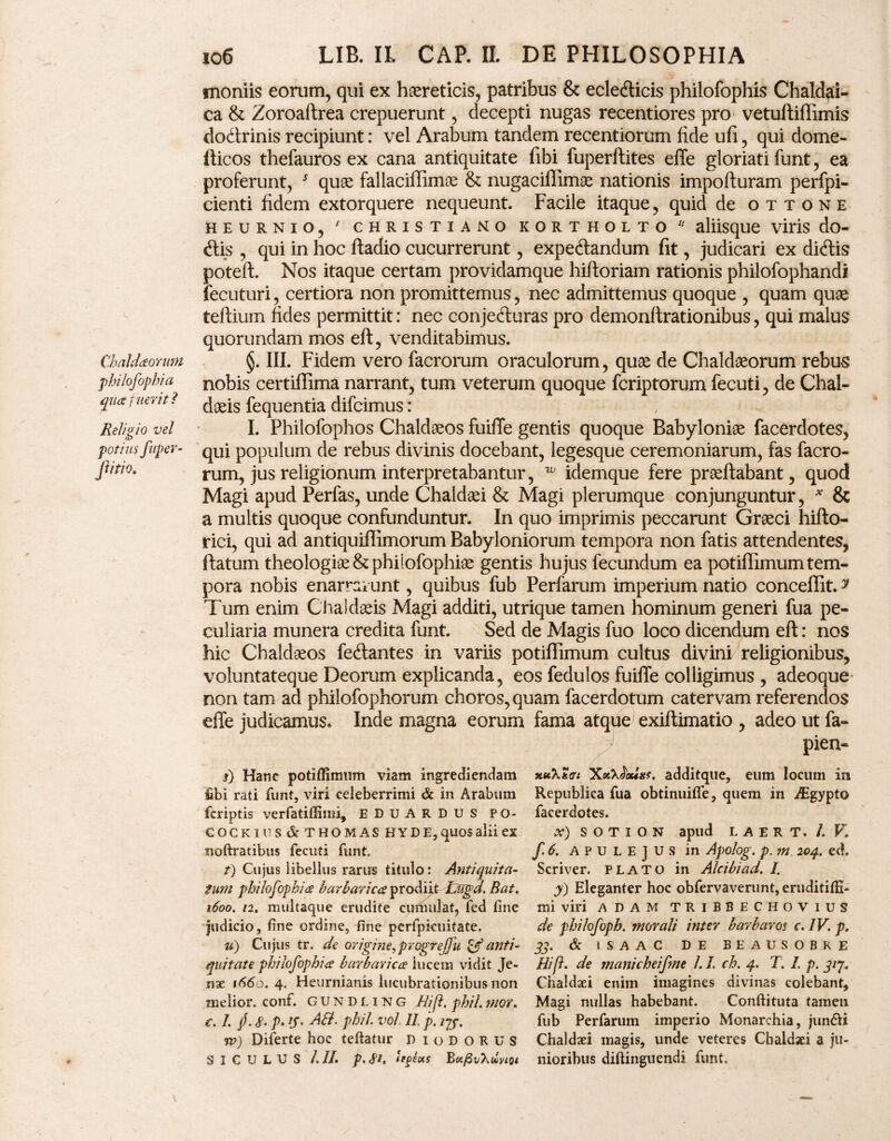 moniis eorum, qui ex haereticis, patribus & ecledticis philofophis Chaldai¬ ca & Zoroaftrea crepuerunt, decepti nugas recentiores pro vetuftiffimis dodtrinis recipiunt: vel Arabum tandem recentiorum fide ufi, qui dome- fticos thefauros ex cana antiquitate fibi fuperftites efTe gloriati funt, ea proferunt, 5 quae fallaciffimae & nugaciflimae nationis impofturam perfpi- cienti fidem extorquere nequeunt. Facile itaque, quid de ottone heurnio, * christiano kortholto  aliisque viris do- dtis , qui in hoc fladio cucurrerunt, expedlandum fit, judicari ex dicftis poteft. Nos itaque certam providamque hiftoriam rationis philofophandi fecuturi, certiora non promittemus, nec admittemus quoque , quam quae teftium fides permittit: nec conjedturas pro demonftrationibus, qui malus quorundam mos eft, venditabimus. Chaldaomm §. III. Fidem vero facrorum oraculorum, quae de Chaldaeorum rebus philofophia nobis certiffima narrant, tum veterum quoque fcriptorum fecuti, de Chal- quatuent? daeis fequentia difcimus: Religio vel I. Philofophos Chaldaeos fuiffe gentis quoque Babyloniae facerdotes, potiusJitper- qUj populum de rebus divinis docebant, legesque ceremoniarum, fas facro- Jlitio. rum, jus religionum interpretabantur, w idemque fere praeftabant, quod Magi apud Perfas, unde Chaldaei & Magi plerumque conjunguntur, * & a multis quoque confunduntur. In quo imprimis peccarunt Graeci hifto- rici, qui ad antiquiflimorum Babyloniorum tempora non fatis attendentes, flatum theologiae & philofophiae gentis hujus fecundum ea potiffimum tem¬ pora nobis enarrarunt, quibus fub Perfarum imperium natio conceflit.y Tum enim Chaldaeis Magi additi, utrique tamen hominum generi fua pe¬ culiaria munera credita funt. Sed de Magis fuo loco dicendum eft: nos hic Chaldaeos fellantes in variis potiffimum cultus divini religionibus, voluntateque Deorum explicanda, eos fedulos fuiffe colligimus , adeoque non tam ad philofophorum choros, quam facerdotum catervam referendos effe judicamus. Inde magna eorum fama atque exiftimatio , adeo ut fa- pien- j) Hanc potiffimum viam ingrediendam fibi rati funt, viri celeberrimi & in Arabum fcriptis verfatiffimi, EDUARDUS PO- COCK1US&THOMAS H Y D E, qUQS alii ex noftratibus fecuti funt. t) Cujus libellus rarus titulo: Antiquita¬ tum philofophia barbarica prodiit Liigd. Bat. 1600. 12. multaque erudite cumulat, fed fine judicio, fine ordine, fine pcrfpkuitate. u) Cujus tr. de origine, pvogrejju & anti¬ quitate philofophia barbarica lucem vidit Je- nae 1660. 4. Heurnianis lucubrationibus non melior, conf. GUNdling Hif. phil. ?nor. c. L /. 8- p. (f- AB. phil vol. II. p. re) Diferte hoc teftatur Diodorus SICULUS III. p. 81. (ff as BcqStA&W xttXStn additque, eum locum in Republica fua obtinuifle, quem in iEgypto facerdotes. X) S O T I O N apud L A E R T. /. V. f.6. APULEJUS in Apolog. p. m 204. ed, Scriver. plato in Alcibiad. /. y) Eleganter hoc obfervaverunt, eruditiffi- mi viri adam tribbechovius de philofoph. morali inter barbaros c. IV. p. & 1SAAC DE BEAUSOBRE II?f. de manicheifme /. L ch. 4. T. I. p. 31J. Chaldaei enim imagines divinas colebant. Magi nullas habebant. Conftituta tamen fub Perfarum imperio Monarchia, jun&i Chaldaei magis, unde veteres Chaldaei a ju¬ nioribus diftinguendi funt.