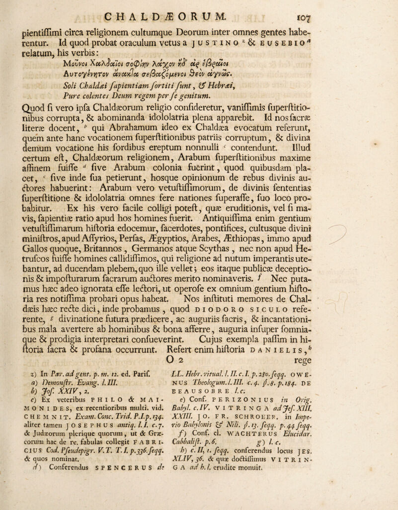 pientiffimi circa religionem cultumque Deorum inter omnes gentes habe¬ rentur. Id quod probat oraculum vetus a justinoz & eusebiq* relatum, his verbis : XuhSocioi ao(plrjv \ot%ov ocq sfiqouoi hvTcyhYiTov ccvmkIx as/ioc^ofjisvoi &eov ccyvok. Soli Chaldaei fapi enti am Jortiti funt, IS Hebraei, Pure colent e i Deum regem per fe genitum. Quod fi vero ipfa Chaldaeorum religio confideretur, vaniffimis fuperftitio- nibus corrupta, & abominanda idololatria plena apparebit. Id nosfacrae literae docent, * qui Abrahamum ideo ex Chaldaea evocatum referunt, quem ante hanc vocationem fuperftitionibus patriis corruptum, & divina demum vocatione his fordibus ereptum nonnulli f contendunt. Illud certum eft, Chaldaeorum religionem, Arabum fuperftitionibus maxime affinem fuiffe d five Arabum colonia fuerint, quod quibusdam pla¬ cet, c five inde fua petierunt, hosque opinionum de rebus divinis au¬ ctores habuerint: Arabum vero vetuftiffimorum, de divinis fententias fuperftitione & idololatria omnes fere nationes fuperafFe, fuo loco pro¬ babitur. Ex his vero facile colligi poteft, quae eruditionis, vel fi ma¬ vis, fapientiae ratio apud hos homines fuerit. Antiquiffima enim gentium vetuftiflimarum hiftoria edocemur, facerdotes, pontifices, cultusque divini miniftros, apud Affyrios, Perfas, Aigyptios, Arabes, thiopas, immo apud Gallos quoque, Britannos , Germanos atque Scythas , nec non apud He- trufcos fuiffe homines callidiffimos, qui religione ad nutum imperantis ute¬ bantur, ad ducendam plebem, quo ille vellet} eos itaque publicas deceptio¬ nis & impofturarum facrarum auftores merito nominaveris. t Nec puta¬ mus haec adeo ignorata effe ledlori, ut operofe ex omnium gentium hifto¬ ria res notiffima probari opus habeat. Nos inftituti memores de Chal¬ daeis haec retfte dici, inde probamus , quod diodorq siculo refe¬ rente, s divinatione futura praedicere, ac auguriis facris, & incantationi¬ bus mala avertere ab hominibus & bona afferre, auguria infuper fomnia- 3ue & prodigia interpretari confueverint. Cujus exempla pafflm in hi- :oria facra & profana occurrunt. Refert enim hiftoria danielis,6 O 2 rege z) In Par. adgent. p. m. n. ed. Parif. a) Demonpr. Evang. l.III. b) Jof. XXIV, 2. c) Ex veteribus PHILO & MAI- M O N i D E S, ex recentioribus multi, vid. C H e M N i t. Ex ani. Cone. Trid. P.I.p. 134. aliter tamen JOSEPHUS antiq. I. I. c. 7. & Judaeorum plerique quorum, ut & Grae¬ corum hac de re. fabulas collegit FABRI. CIUS Cod. Pfeudepigr. V. T. T. I. p.336. feqq» & quos nominat. d) Conferendus SPENCERUS de LL. Hebr. ritual. I. II. c. I. p. 230. feqq. o w E- N U s Theologum. I. III. c. 4. /. 3. p. 134. d E E E A u S O B R E l.C l e) Conf. P E R I z O N 1 u s in Orig. Babyl. c.IV. VITRINGA adJef.XIII. XXIII. JO. FR. SCHRQEEF. ili/mpe- rio Babylonis Nili. /. 13. feqq. p. 44 feqq. f) Conf. cl. WACHTERUS Elucidar. Cabbalijl. p.6. g) I. c. h) c. //, 1. feqq. conferendus locus JES. XLIV, 36. & quae do&iffimtis V I T R 1 N- G A ad h. I, erudite monuit.