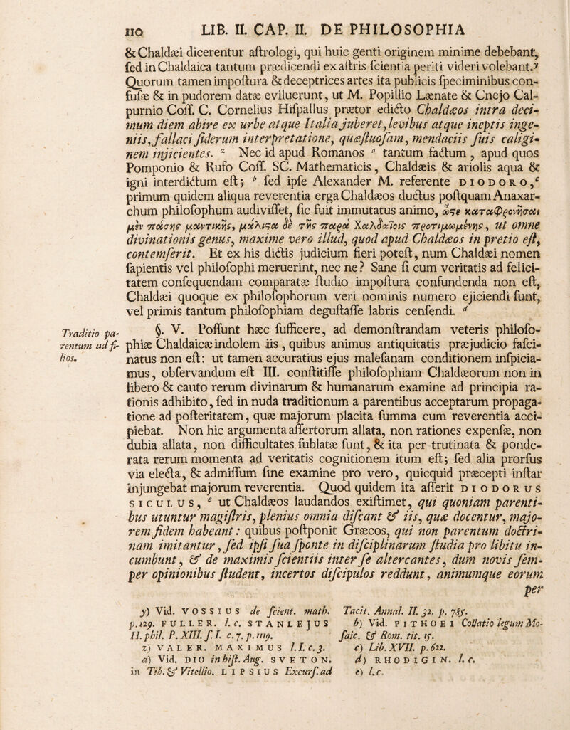 Traditio pa- ventum ad fi¬ lios* iio LIB. II. CAP. II. DE PHILOSOPHIA & Chaldaei dicerentur aftrologi, qui huic genti originem mimme debebant, fed in Chaldaica tantum praedicendi exaftris fcientia periti videri volebant.* Quorum tamen impoftura & deceptrices artes ita publicis fpeciminibus con- fufae & in pudorem datae eviluerunt, ut M. Popillio Laenate & Cnejo Cal¬ purnio Coit C. Cornelius Hifpalius praetor edi&o Chaldaeos intra deci¬ mum diem abire ex urbe atque Italia juberet,levibus atque ineatis inge¬ niis,fallaci Jiderum interpretatione, quaefluofam, mendaciis fuis caligi¬ nem injicientes. z Nec id apud Romanos * tantum fa&um , apud quos Pomponio & Rufo Coit SC. Mathematicis, Chaldaeis & ariolis aqua & igni interdi&um eft; b fed ipfe Alexander M. referente diodoro/ primum quidem aliqua reverentia erga Chaldaeos du6lus poftquam Anaxar- chum philofophum audiviffet, fic fuit immutatus animo, oo^e Kocroctp^ovnaou pn.lv Trdcrvj? fAocvTiKric9 fjtocAtsoc Se rSs* 7rotgoc XotX$<xiois Tr^ortfxoofjilvrj^, Ut omne divinationis genus, maxime vero illud, quod apud Chaldaeos in pretio efty cont em ferit* Et ex his didtis judicium fieri poteft, num Chaldaei nomen fapientis vel philofophi meruerint, nec ne ? Sane fi cum veritatis ad felici¬ tatem confequendam comparatae ftudio impoftura confundenda non eft, Chaldaei quoque ex philofophorum veri nominis numero ejiciendi funt, vel primis tantum phiiofophiam deguftafle labris cenfendi. a §. V. Poflimt haec fufficere, ad demonftrandam veteris philofo- phiae Chaldaicae indolem iis , quibus animus antiquitatis praejudicio fafci- natus non eft: ut tamen accuratius ejus malefanam conditionem infpicia- mus, obfervandum eft III. conftitiffe phiiofophiam Chaldaeorum non in libero & cauto rerum divinarum & humanarum examine ad principia ra¬ tionis adhibito, fed in nuda traditionum a parentibus acceptarum propaga¬ tione ad pofteritatem, quae majorum placita fumma cum reverentia acci¬ piebat. Non hic argumenta affertorum allata, non rationes expenfae, non dubia allata, non difficultates fublatae funt, & ita per trutinata & ponde¬ rata rerum momenta ad veritatis cognitionem itum eft; fed alia prorfus via elecfta, &admiffum fine examine pro vero, quicquid praecepti inltar injungebat majorum reverentia. Quod quidem ita afierit diodorus siculus, e ut Chaldaeos laudandos exiftimet, qui quoniam parenti¬ bus utuntur magiflris, plenius omnia difcant & iis, quae docentur, majo¬ rem fidem habeant: quibus poftponit Graecos, qui non parentum doffiri- nam imitantur, fed ipfi fua /ponte in difciplinarum ftudiapro libitu in¬ cumbunt , & de maximis fcientiis inter fe altercantes, dum novis /em- per opinionibus ftudent, incertos difcipulos reddunt, animum que eorum per y) Vid. VOSSius de fcient, math. Tacit. Annal. II. 32. p. js$. p. np. fuller. I. c. stanlejus b) Vid. pithoei Collatio legum Mo¬ li. phil. P. XIII. f. I. c. 7. p. nip. fak. & Rom. tit. if. Z) V A L E R. MAXIMUS 1.1. C. J. c) Lib. XVII. p. 6ll. a) Vid. DIO in hi/. Aug. S V E T O N. d) RHODIGIN. /. C. in Tib.&f Vitellio. L I P s 1 u s Excurf.ad e) l.c.