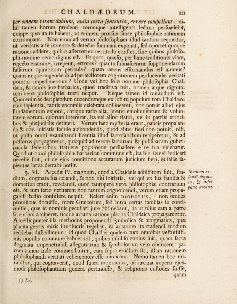 per omnem vitam dubium, nulla certa fententia, errare compellunt: ni¬ hil tamen horum prudenti rerumque intelligenti lecftori perfuadebit, quippe quae ita fe habent, vt omnem prorfus fanae philofophiae rationem corrumpant. Non enim ad verum philofophgm illud tantum requiritur, ut veritatis a fe inventae & dete&ae fummam exponat, fed oportet quoque rationes addere, quibus affertorum certitudo confiet, fine quibus philofo- phi nomine nemo dignus eft. Et quot, quaefo, per hanc traditionis viam, rejecfto examine, irrepent, errores? quanta fubnafcentur fupponendarum falfarum opinionum pericula? quam caecus efformandus eft animus? quantumque augendae & ad perfectiorem cognitionem perducendae veritati ponitur impedimentum ? Unde vel hoc folo nomine philofophia Chal¬ daea, & omnis fere barbarica, quod traditiva fuit, nomen atque dignita¬ tem verae philofophiae tueri nequit. Neque tamen id mirandum eft. Cum enim ad decipiendum ducendumque ex lubitu populum tota Chaldaeo¬ rum fapientia, tantis encomiis celebrata collinearet , non potuit aliud ejus fundamentum exponi, darique ratio alia, praeter emolumentum & volun¬ tatem eorum, quorum intererat, ita vel aliter ftatui, vel in patriis errori¬ bus & praejudiciis detineri. Verum haec myfteria erant, paucis propalan¬ da & non initiatis fedulo abfcondenda, quod aliter fieri non potuit, nifi, ut pulfa omni examinandi licentia illud facrofanCfum reciperetur, & ad pofteros propagaretur, quicquid ad rerum facrarum & publicarum guber¬ nacula fedentibus ftatuere populoque perfuadere e re fua videbatur. Quod ut omni philofophiae barbaricae commune eft, ita hic femel indicari neceffe fuit, ut de ejus conditione accuratum judicium fieri, &falfae fa« pientiae larva detrahi poffit. §. VI. Accedit IV. magnum, quod a Chaldaeis adhibitum fuit, ftu- dium, dogmata fua celandi, & non nifi initiatis, vel qui ex fua familia & domeftici erant, revelandi, quod tantopere verae philofophiae contrarium eft, & cum ferio veritatem non tantum cognofcendi, verum etiam propa¬ gandi ftudio confiftere nequit. Refert enim diodorus, t non omnes promifcue docuifle, more Graecorum, fed intra certas familias fe conti- nuiiTe, quae id nominis peculiari jure obtinebant, ita ut filius eam a patre fcientiam acciperet, ficque arcana ratione placita Chaldaica propagarentur. Acceffit praeter illa methodus proponendi fymbolica & aenigmatica, quae placita gentis miris involucris tegebat, & arcanum ita tradendi modum reddebat difficillimum: id quod Chaldaei quidem cum omnibus veftuftiffi- mis populis commune habuerunt, quibus nihil folennius fuit, quam facra dogmata impenetrabili allegoriarum & fymbolorum velo obducere: pa¬ rum tamen inde commendantur, cum fupra evidtum fit, iftam rationem philofophandi veritati vehementer efie inimicam. Nemo tamen hoc mi¬ rabitur, qui cogitaverit, quod fupra monuimus, ad arcana imperii ejus¬ modi philofophantium genera pertinuiffe, & religionis cuftodes fuiflfe, quam Studium ce¬ landi dogma¬ ta , & difci- plina arcana. f) l c.