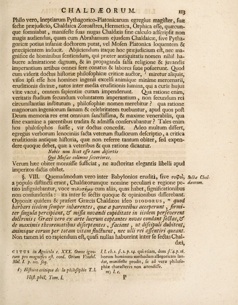 Philo vero, ineptiarum Pythagorico-Platonicarum egregius magifter, fuae fedas praejudicio, Chaldaica Zoroaftrea, Hermetica, Orphica effe, quaecun¬ que fomniabat, manifefte fuas nugas Chaldaeis fine calculo adfcripfit non magis audiendus, quam cum Abrahamum ejusdem Chaldaicae, five Pytha¬ goricae potius infamas dodorem putat, vel Mofen Platonica loquentem & praecipientem inducit. Abjiciendum itaque hoc praejudicium eft, nec ma¬ gnifice de hominibus fentiendum, qui praeter antiquitatis nomen nihil ha¬ buere admiratione dignum, & in propaganda falfa religione & juvandis imperantium artibus omnes fere conatus & labores fuos pofuerunt. Quod cum viderit dodus hiftoriae philofophicae criticae audor, 1 miretur aliquis, vifos ipfi effe hos homines ingenii excelfi animique minime mercenarii, eruditionis divinae, natos inter media eruditionis lumina, qui a curis hujus vitae vacui, omnem fapientiae curam impenderunt. Qua ratione enim, veritatis ftudium fecundum voluntatem imperantium , non fecundum rei circumftantias inftitutum , philofophiae nomen merebitur ? qua ratione magnorum ingeniorum famam & celebritatem tuebuntur, apud quos poft Deum memoria res erat omnium fandiflima, & maxime venerabilis, qua fine examine a parentibus tradita & admiffa confervabantur ? Tales enim hos philofophos fuiffe , vir dodus concedit. Adeo multum differt, egregiis verborum lenociniis fada veterum ftudiorum defcriptio, a critica eruditionis antiquas hiftoria, quae non referre tantum obiter, fed expen¬ dere quoque debet, quae a veteribus & qua ratione dicantur. Nobis non licet effe tam difertis Qui Mufas colimus feveriores. Verum haec obiter monuiffe fufficiat, ne audoritas elegantis libelli apud imperitos didis obftet. §. VIII. Quemadmodum vero inter Babylonios eruditi, five <rc(po/, MU Chal a populo diffindi erant, Chaldaeorumque nomine peculiari e regione pe- decorum, tito infigniebantur, voce 7ToXvar\ fj.ee cum aliis, quas habet, fignificationibus non confundenda : ita inter fe fedis quoque & opinionibus differebant. Opponit quidem & praefert Graecis Chaldaeos ideo dxodorus, m quod barbari iisdem femper inhaerentes, quae a parentibus acceperunt, firmi* terfingula percipiant, & mijja novandi cupiditate in iisdem perfeverent do tinnis ; Grceci vero ex arte lucrum captantes novas condant fetias, & de maximis theorematibus difceptantes , faciant, ut difcipuli dubitent, animi que eorum per totam vitam flutfuent, nec ulli rei ajfentiri queant. Non tamen id eo rapiendum eft, quafi nullas habuerint inter fe fedas Chal- CITUS in Agricola c, XXX. Omne igno¬ tum pro magnifico ej}. conf. Otium Vindel. Mei. i. p. 102. feq. i) Hi flo ire erit i que de la philofophie T.L Hift.phil. Tom. /. /. I. ch. t. fi. 2. p. 14. qui etiam, dum fi. 4.p. 16. horum hominum methodum allegoricam lau¬ dat, manifefte prodit, fe ad verae philofo¬ phiae chara&eres non attendifte. 771) l. c. P