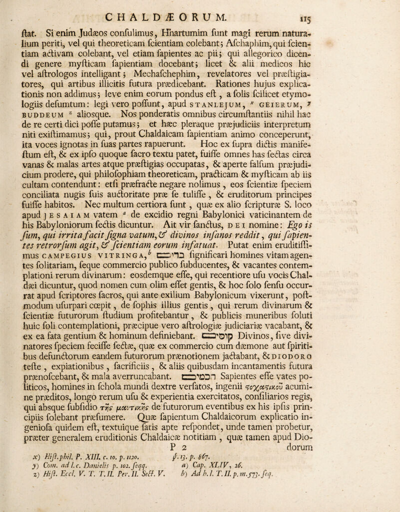 flat. Si enim Judaeos confulimus, Hhartumim funt magi rerum natura* lium periti, vel qui theoreticam fcientiam colebant ; Afchaphim, qui fcien- tiam adivam colebant, vel etiam lapientes ac pii; qui allegorico dicen¬ di genere myfticam fapientiam docebant; licet & alii medicos hic vel aftrologos intelligant; Mechafchephim, revelatores vel praeftigia- tores, qui artibus illicitis futura praedicebant. Rationes hujus explica¬ tionis non addimus; leve enim eorum pondus eft , a folis fciiicet etymo¬ logiis defumtum: legi vero poliunt, apud stanlejum, * geierum, * buddeum z aliosque. Nos ponderatis omnibus circumflant iis nihil hac de re certi dici poffe putamus; et haec pleraque praejudiciis interpretum niti exiftimamus; qui, prout Chaldaicam fapientiam animo conceperunt, ita voces ignotas in fuas partes rapuerunt. Hoc ex fupra didis manife- ftum eft, & ex ipfo quoque facro textu patet, fuiffe omnes has fedas circa vanas & malas artes atque praeftigias occupatas, & aperte falfum praejudi¬ cium prodere, qui philofophiam theoreticam, pradicam & myfticam ab iis cultam contendunt: etfi praefrade negare nolimus , eos fcientiae fpeciem conciliata nugis fuis audoritate prae fe tuliffe , & eruditorum principes fuiffe habitos. Nec multum certiora funt, quae ex alio fcripturae S. loco apud jesaiam vatem * de excidio regni Babylonici vaticinantem de his Babyloniorum fedis dicuntur. Ait vir fandus, dei nomine: Ego is fum, qui irrita facit figna vatum, & divinos infanos reddit, qui fapien- tes retrorjum agit, & fcientiam eorum infatuat. Putat enim eruditiffi- mus campegius vitringa/ CTCHD fignificari homines vitam agen¬ tes folitariam, feque commercio publico fubducentes, & vacantes contem¬ plationi rerum divinarum: eosdemque effe, qui recentiore ufu vocis Chal¬ daei dicuntur, quod nomen cum olim effet gentis, & hoc folo fenfu occur¬ rat apud fcriptores facros, qui ante exilium Babylonicum vixerunt, poft- modum ufurpari ccepit, de fophis illius gentis , qui rerum divinarum & fcientiae futurorum ftudium profitebantur, & publicis muneribus foluti huic foli contemplationi, praecipue vero aftrologiae judiciariae vacabant, & ex ea fata gentium & hominum definiebant. Divinos, fi ve divi- natores fpeciem feciffe fedae, quae ex commercio cum daemone aut fpiriti- bus defundorum eandem futurorum praenotionem jadabant, & diodoro tefte , expiationibus, facrificiis , & aliis quibusdam incantamentis futura praenofcebant, & mala averruncabant. Sapientes effe vates po¬ liticos, homines in fchola mundi dextre verfatos, ingenii <so%ot5MQv acumi¬ ne praeditos, longo rerum ufu & experientia exercitatos, confiliarios regis, qui absque fubfidio trjs /jioivrtyw de futurorum eventibus ex his ipfis prin¬ cipiis folebant praefumere. Quae fapientum Chaldaicorum explicatio in- geniofa quidem eft, textuique fatis apte refpondet, unde tamen probetur, praeter generalem eruditionis Chaldaicae notitiam , quae tamen apud Dio- P 2 dorum x) Hifi.phiL P. XIII. c. io. p. 1120. /. ij. p. S6~[. y) Com. adl.c. Danielis p. wi.feqq. a) Cap. XLIV, 16. z) Hi fi. Eccl. V. T. T. II. Per. II Setf. V. b) Adh.l T.II. p.m.pyj.feq.