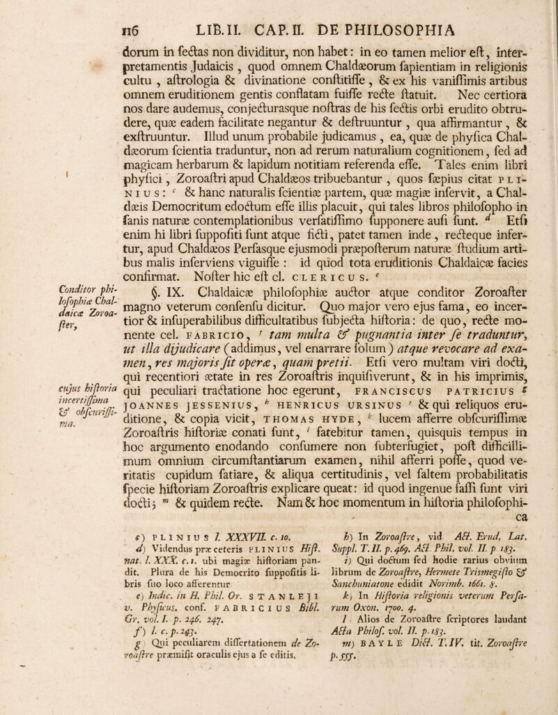 / I Conditor phi- Jofophia Chal¬ daica Zoroa- fier, cujus hiporia incertijjhna & obfcnrijji- ma. 116 LIB.II. CAP.II. DE PHILOSOPHIA dorum in fetftas non dividitur, non habet: in eo tamen melior eft, inter¬ pretamentis Judaicis , quod omnem Chaldaeorum fapientiam in religionis cultu , aftrologia & divinatione conftitiffe , & ex his vaniffimis artibus omnem eruditionem gentis conflatam fuiffe recfte ftatuit. Nec certiora nos dare audemus, conjecfturasque noftras de his feftis orbi erudito obtru¬ dere, quae eadem facilitate negantur & deftruuntur , qua affirmantur , & exftruuntur. Illud unum probabile judicamus , ea, quce de phyfica Chal¬ daeorum fcientia traduntur, non ad rerum naturalium cognitionem, fed ad magicam herbarum & lapidum notitiam referenda effe. Tales enim libri phyflci, Zoroaftri apud Chaldaeos tribuebantur , quos faepius citat pli- n i u s : c & hanc naturalis fcientiae partem, quae magiae infervit, a Chal¬ daeis Democritum edocflum efle illis placuit, qui tales libros philofopho in fanis naturae contemplationibus verfatiflimo fupponere aufi funt. d Etfi enim hi libri fuppofiti funt atque fitfti, patet tamen inde , retfteque infer¬ tur, apud Chaldaeos Perfasque ejusmodi praepofterum naturae ftudium arti¬ bus malis inferviens viguiffe : id quod tota eruditionis Chaldaicae facies confirmat. Nofter hic efl cl. clericus. * §. IX. Chaldaicae philofophiae auftor atque conditor Zoroafter magno veterum confenfu dicitur. Quo major vero ejus fama, eo incer¬ tior & infuperabilibus difficultatibus fubjetfta hifloria: de quo, reffe mo¬ nente cel. fabricio, r tam multa & pugnantia inter fe traduntur, ut illa dijudicare (addimus, vel enarrare folum) atque revocare ad exa¬ men , res majoris Jit operte, quam pretii. Etfi vero multam viri do (fti, qui recentiori aetate in res Zoroaftris inquifiverunt, & in his imprimis, qui peculiari tradatione hoc egerunt, franciscus patricius s j o anne s jESSENius, h henricus ursinus 7 & qui reliquos eru¬ ditione, & copia vicit, thomas hyde, k lucem afferre obfcuriflimae Zoroaftris hiftoriae conati funt, 1 fatebitur tamen, quisquis tempus in hoc argumento enodando confumere non fubterfugiet, poft difficilli¬ mum omnium eircumftantiarum examen, nihil afferri poffe, quod ve¬ ritatis cupidum fatiare, & aliqua certitudinis, vel faltem probabilitatis fpecie hiftoriam Zoroaftris explicare queat: id quod ingenue fafli funt viri do di 5 m & quidem retfte. Nam & hoe momentum in hiftoria phiiofophi- ca C) PLINIUS /. XXXVII c. 10. d) Videndus prxceteris plinius Hijl. nat 1. XXX. c. i. ubi magise hiRoriam pan¬ dit. Plura de his Democrito fuppofitis li¬ bris fuo loco afferentur e) Indic, in H. Phil Or. STANLEJi v. Phy ficus, conf. FABRICI US Bibi. Gr. vol. /. p. 246. 24.J. f) I • p‘ 13' g Qui peculiarem diflertationem de Zo- voajhe praemiRt oraculis ejus a fc editis. h) In Zoroajire, vid ASI. Erud. Lat. Suppi. T. II. p. 469. ASI. Phil. vol. II. p 183. i) Qui do6hmi fed hodie rarius obvium librum de Zoroapre? Hermete Trisjnegipo & Sanchuniatone edidit Norimb. 1661. s. k) In Hijl ori a religionis veterum Perfa- rum Oxon. 1700. 4. I * Alios de ZoroaRre fcriptores laudant ASi a Philof. vol. II p. 183. m) bayle DI SI. T.1V. tit. Zoroajhe P‘SSS-