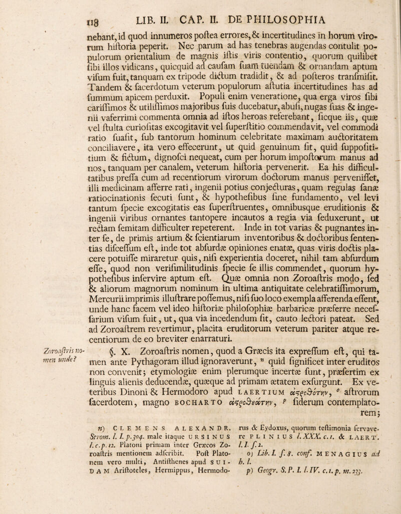 nebant, id quod innumeros poftea errores, & incertitudines in horum viro* rum hiftoria peperit. Nec parum ad has tenebras augendas contulit po¬ pulorum orientalium de magnis iftis viris contentio, quorum quilibet iibi illos vidicans, quicquid ad caufam fuam tuendam & ornandam aptum vifum fuit, tanquam ex tripode diftum tradidit, & ad pofteros tranfmifit. Tandem & facerdotum veterum populorum aftutia incertitudines has ad fummum apicem perduxit. Populi enim veneratione, qua erga viros flbi cariffimos & utiliffimos majoribus fuis ducebatur, abufi, nugas fuas & inge¬ nii vaferrimi commenta omnia ad iftos heroas referebant, ficque iis, quas vel ftulta curiofitas excogitavit vel fuperititio commendavit, vel commodi ratio fuafit, fub tantorum hominum celebritate maximam auctoritatem conciliavere, ita vero effecerunt, ut quid genuinum fit, quid fuppofiti- tium & fibtum, dignofci nequeat, cum per horum impoftorum manus ad nos, tanquam per canalem, veterum hiftoria pervenerit. Ea his difficul¬ tatibus preffa cum ad recentiorum virorum doctorum manus perveniffet, illi medicinam afferre rati, ingenii potius conje&uras, quam reguias fanae ratiocinationis fecuti funt, & hypothefibus fine fundamento, vel levi tantum fpecie excogitatis eas fuperftruentes, omnibusque eruditionis & ingenii viribus ornantes tantopere incautos a regia via feduxerunt, ut redtam femitam difficulter repeterent. Inde in tot varias & pugnantes in¬ ter fe, de primis artium & fcientiarum inventoribus & dodloribus fenten- tias difceffum eft, inde tot abfurdae opiniones enatae, quas viris docftis pla¬ cere potuiffe miraretur quis, nifi experientia doceret, nihil tam abfurdum effe, quod non verifimilitudinis fpecie fe illis commendet, quorum hy¬ pothefibus infervire aptum eft. Quae omnia non Zoroaftris modo, fed & aliorum magnorum nominum in ultima antiquitate celebratiffimorum, Mercurii imprimis illuftrare poffemus, nifi fuo loco exempla afferenda effent, unde hanc facem vel ideo hiftoriae philofophiae barbaricae praeferre necef- farium vifum fuit, ut, qua via incedendum fit, cauto leftori pateat. Sed ad Zoroaftrem revertimur, placita eruditorum veterum pariter atque re¬ centiorum de eo breviter enarraturi. §. X. Zoroaftris nomen, quod a Graecis ita expreffum eft, qui ta¬ men ante Pythagoram illud ignoraverunt, n quid fignificet inter eruditos non convenit; etymologiae enim plerumque incertae funt, praefertim ex linguis alienis deducendae, quaeque ad primam aetatem exfurgunt. Ex ve¬ teribus Dinoni & Hermodoro apud laertium 0 aftrorum facerdotem, magno bocharto p fiderum contemplato¬ rem 5 n) CLEMENS ALEXANDR. rus & Eydoxus, quorum teftimonia fervave- Strom. I.1. p.304. male itaque ursinus re plinius/. XXX. c.i. & L aer t. l.c.pn. Platoni primam inter Grsecos Zo- l.L f.i. roaftris mentionem adfcribit. Poft Plato- 0) Lib. I. f. 8. conf. MENAGXUS ad nem vero multi, Antifthenes apud sui- h. I. DAM Ariftoteles, Hermippus, Hermodo- p) Geogr. S.P. L/.IV. c.t.p, m.233.