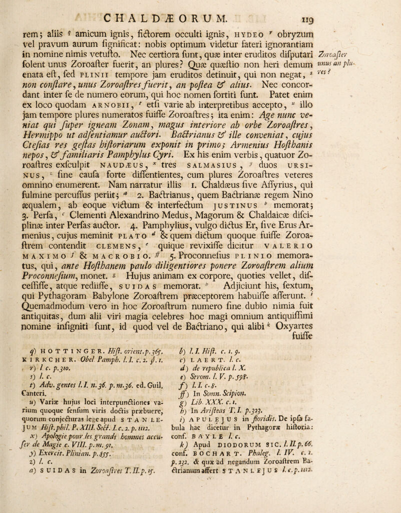 rem; aliis * amicum ignis, fidiorem occulti ignis, hydeo r obryzum vel pravum aurum fignificat: nobis optimum videtur fateri ignorantiam in nomine nimis vetuflo. Nec certiora funt, quae inter eruditos difputari folent unus Zoroafter fuerit, an plures ? Quse queeflio non heri demum enata eft, fed plinii tempore jam eruditos detinuit, qui non negat, * non conflare, unus Zoroaflres fuerit, an poftea & alius. Nec concor- dant inter fe de numero eorum, qui hoc nomen fortiti funt Patet enim ex loco quodam arnobii, * etfi varie ab interpretibus accepto,  illo jam tempore plures numeratos fuiffe Zoroaflres; ita enim: Age nunc ve¬ niat qui fuper igneam Zonam, magus interiore ab orbe Zoroaflres, Hermippo ut adfentiamur auEtori. Badrianus & ille conveniat, cujus Ctefias res geftas hifloriarum exponit in primos Armenius Hoflbanis nepos, & familiaris Pamphylus Cyri. Ex his enim verbis, quatuor Zo¬ roaflres exfculpit NAUDiEUS , * tres S ALMAS IU S , y duOS URSI¬ NUS, 2 fine caufa forte diffentientes, cum plures Zoroaflres veteres omnino enumerent. Nam narratur illis 1. Chaldaeus five AfTyrius, qui fulmine percuffus periit^ * 2. Badlrianus, quem Badtriame regem Nino sequalem, ab eoque vidlum & interfedlum justinus b memorat; 3. Perfa, f Clementi Alexandrino Medus, Magorum & Chaldaicae difci- plinae inter Perfas audior. 4. Pamphylius, vulgo didlus Er, five Erus Ar¬ menius , cujus meminit plato d &quem didlum quoque fuiffe Zoroa- ftrem contendit clemens, ' quique revixiffe dicitur valerio maximo / & macrobio. ^ 5. Proconnefius plinio memora¬ tus, qui, ante Hofthanem paulo diligentiores ponere Zoroaftrem alium Proconnefium, monet. s Hujus animam ex corpore, quoties vellet, dif- ceffiffe, atque rediiffe, s u i d a s memorat. h Adjiciunt his, fextum, qui Pythagoram Babylone Zoroaftrem praeceptorem habuiffe afferunt. * Quemadmodum vero in hoc Zoroaftrum numero fine dubio nimia fuit antiquitas, dum alii viri magia celebres hoc magi omnium antiquiffimi nomine infigniti funt, id quod vel de Badlriano, qui alibik Oxyartes fuiffe q) HOTTINGER. Hifl. orient.p.3%. K irkcher. Obel Pamph. I. I. c. 2. fl. 1, r) l c. p.310. s) /. c. t) Adv. gentes U. n.36. p.m.36. ed. Guil. Canteri. u) Variae hujus loci interpunbliones va¬ rium quoque fenfum viris do&is praebuere, quorum eonjebUiras lege apud s T A N le- ] u m Hifl.phil. P. XIII. Sed. I c. 2. p. 1112. x) Apologi e ponr les grands hotnmes ac ru¬ fer de Magie c. VIII. p. m. 91. y) Exevcit. Plini an. p.Sjj. z) L c. a) s UI D A S in Zoroaflres T. II. p. if. b) 1.1. Hift. c. 1. 9. C) L A E R T. 1. C. d) de republica 1. X. e) Strom. L V. p. S9$' f) /. I. C. cP« ^ t jf) In Somn. Scipion. g) Lib XXX. c. 1. b) In Ari fleas T. I. p.323. i) APULEJUS in floridis. De ipfa fa¬ bula hac dicetur in Pythagorae hiftoria: conf. B A y L E /. c. k) Apud DIODORUM SIC. l.Ilp.66. conf. B O C H A R T. Phaleg. 1. IV. c. p. 232. & quae ad negandum Zoroaftrem Ra¬ birianum affert STANLEJUS /. e.p.urt. Zoroafter unus an plu- res 1