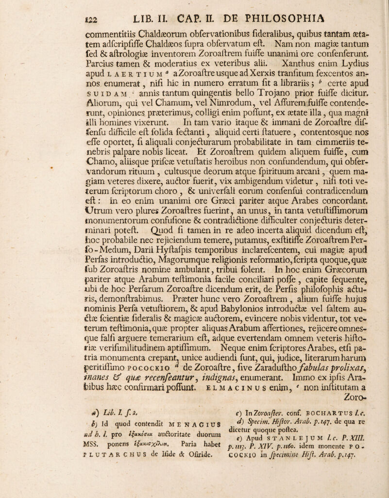 commentitiis Chaldaeorum obfervationibus fideralibus, quibus tantam aeta¬ tem adfcripfiffe Chaldaeos fupra obfervatum eft. Nam non magiae tantum fed & aftrologiae inventorem Zoroaftrem fuiffe unanimi ore confenferunt. Parcius tamen & moderatius ex veteribus alii. Xanthus enim Lydius apud Laertium a Zoroaftre usque ad Xerxis tranfitum fexcentos an¬ nos enumerat, nifi hic in numero erratum fit a librariis; b certe apud suidam; annis tantum quingentis bello Trojano prior fuiffe dicitur. Aliorum, qui vel Chamum, vel Nimrodum, vel Affurem fuiffe contende¬ runt, opiniones praeterimus, colligi enim poffunt, ex aetate illa, qua magni illi homines vixerunt. In tam vario itaque & immani de Zoroaftre dif- fenfu difficile eft folida fe&anti, aliquid certi ftatuere , contentosque nos effe oportet, fi aliquali conjecturarum probabilitate in tam cimmeriis te¬ nebris palpare nobis liceat. Et Zoroaftrem quidem aliquem fuiffe, cum Chamo, aliisque prifcae vetuftatis heroibus non confundendum, qui obfer- vandorum rituum , cultusque deorum atque fpirituum arcani, quem ma¬ giam veteres dixere, audior fuerit, vix ambigendum videtur , nifi toti ve¬ terum fcriptorum choro , & univerfali eorum confenfui contradicendum eft: in eo enim unanimi ore Graeci pariter atque Arabes concordant. Utrum vero plures Zoroaitres fuerint, an unus, in tanta vetuftiffimorum monumentorum confufione & contradidione difficulter conjeduris deter¬ minari poteft. Quod fi tamen in re adeo incerta aliquid dicendum eft, hoc probabile nec rejiciendum temere, putamus, exftitiffe Zoroaftrem Per- fo - Medum, Darii Hyftafpis temporibus inclarefcentem, cui magiae apud Perfas introdudio, Magorumque religionis reformatio, fcripta quoque, quae lub Zoroaftris nomine ambulant, tribui folent. In hoc enim Graecorum pariter atque Arabum teftimonia facile conciliari poffe , capite fequente, ubi de hoc Perfarum Zoroaftre dicendum erit, de Perfis philofophis adu- ris, demonftrabimus. Praeter hunc vero Zoroaftrem , alium fuiffe hujus nominis Perfa vetuftiorem, & apud Babylonios introdudae vel faltem au- dee fcientiae fideralis & magicae ausiorem, evincere nobis videntur, tot ve¬ terum teftimonia, quae propter aliquas Arabum affertiones, rejicere omnes- que falfi arguere temerarium eft, adque evertendam omnem veteris hifto- riae verifimilitudinem aptiffimum. Neque enim fcriptores Arabes, etfi pa¬ tria monumenta crepant, unice audiendi funt, qui, judice, literarum harum peritiffimo pococxio d de Zoroaftre, five Zaradufthoj^fe/^x prolixas^ inanes qua recenfeantur, indignas, enumerant. Immo ex ipfis Ara¬ bibus haec confirmari poffunt elm acinus enim, 9 non inftitutam a Zoro- d) Lib. L f. 2, h) Ici quod contendit ME NAGlUS ad h. I. pro {$cckogme au&oritate duorum MSS. ponens ticuuaxlki*. Paria habet ? L u T A R CHUS de Ifide & Ofiride. r) InZoroaftev. conf. BOchartus l.c. d) Specim. Hijior. Arab. p.147. de qua re dicetur quoque poftea. e) Apud S T A N L E J U M l.c. P. XIII. p.uij. P. XIV. p.n6o. idem monente P 0 - C 0 c KiO in fp e cimine Hijl. Arab. p. i$j.