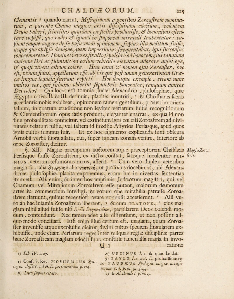 Clementis s quando narrat, Mifrajimum a gentibus Zoroaftrem nomina¬ tum , a parente Chamo magicae artis difciplinam edoclum , volentem Deum haberi, fcintillas quasdam ex ftellis produxife, hominibus oflen- tare coepijje, quo rudes ignari in /luporem miraculi traherentur: cu¬ pient emque augere de fe hujusmodi opinionem ,Jkpius ifla molitum fuiffe, usque quoabipfo daemone,quem importunius frequentabat, igni fuccenfus concremaretur. Homines vero ex fi ru cio fep ulcbro ad honorem ejus tanquam amicum Dei ac fulminis ad coelum vehiculo elevatum adorare aujbs efe, if quafi vivens aflrum colere. Hinc enim & nomen ejus Zoroafter, hoc eft, vivum fidus, appellatum efe, ab his qui poft unam generationem Grae¬ cae linguae loquela fuerant repleti. Hoc denique exemplo , etiam nunc multos eos, qui fulmine obierint fepulchris honoratos, tanquam amicos Dei colere. Qui locus etfi fomnia Judaei Alexandrini, philofophioe, quae /Egypturu fec. II. & III. detinuit, placitis innutriti, f & Chriftianis facris accedentis nobis exhibeat, opinionem tamen gentilium, praefertim orien¬ talium , in quarum eruditione non leviter verfatum fuiffe recognitionum & Clementinorum opus fatis produnt, eleganter enarrat, ex qua id non fine probabilitate conficitur, vel extindum igni ccelefti Zoroaftrem ad divi¬ nitates relatum fuiffe, vel faltem id finxiffe Affyrios Perfasque, apud quos ignis cultus fummus fuit. Et ex hoc figmento explicanda funt obfcura Arnobii verba fupra allata, cui, fuper igneam zonam venire, interiore ab orbe Zoroafter, dicitur. §. XII. Magiae praecipuum auctorem atque praeceptorem Chaldaris MagiaZoroa- Perfisque fuiffe Zoroaftrem, ex didis conftat, fatisque luculenter PLi-/ric nius veterum teftimoniis nixus, afferit. u Cum vero duplex veteribus magia fit, alia BesqytKrj alia yoyjrncri, ut prolixius docebimus, ubi Alexan¬ drinae philofophiae placita exponemus, etiam hic in diverfas fententias itum eft. Alii enim, & inter hos imprimis Judaeorum magiftri, qui vel Chamum vel Mifrajimum Zoroaftrem effe putant, malorum daemonum artes & commercium intelligi, & eorum ope mirabilia patraffe Zoroa¬ ftrem ftatuunt, quibus recentiori aetate nonnulli accefferunt. * Alii ve¬ ro ab hac infamia Zoroaftrem liberant, y & cum platone, z ejus ma¬ giam nihil aliud fuiffe nili Beoov BeqciTteiocv, peculiarem Deos colendi mo¬ dum , contendunt. Nec tamen adeo a fe diffentiunt, ut non poffint ali¬ quo modo conciliari. Etfi enim illud certum eft, magiam, quam Zoroa¬ fter inveniffe atque excoluiffe dicitur, divini cultus fpeciem lingularem ex- hibuiffe, unde etiam Perfarum reges inter reliquas regiae difciplinae partes hanc Zoroaftream magiam edodi funt, conftitit tamen illa magia in invo- as catione s) Lib. IV. c. 27. t) Conf. S. Rev. MOSHEM IUS Syn-■ tagm. di fert, ad H. E pertinentium p. 174, u) Lqco fiepms citato. x) URSINUS I. c. & quos laudat. y) BAYLE l.c. not. D. prolixiffime ve¬ ro n A u D 1 u s Apologi a magica ac c liga¬ torum c. 8- p. m. yi. feqq. z) In Alcibiade I. p. m. 2/. 4