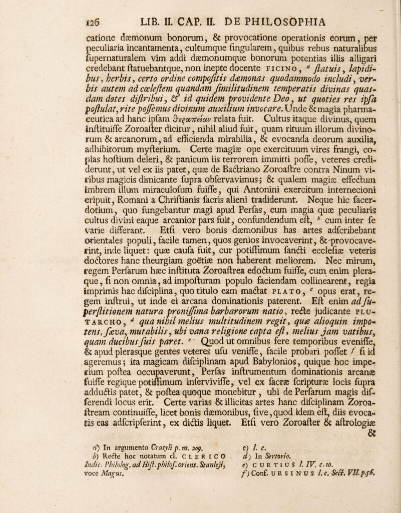 catione daemonum bonorum, & provocatione operationis eorum, per peculiaria incantamenta, cultumque lingularem, quibus rebus naturalibus fupernaturalem vim addi daemonumque bonorum potentias illis alligari credebant ftatuebantque, non inepte docente ficino, a flatuis, lapidi¬ bus, herbis, certo ordine cotnpojitis daemonas quodammodo includi, ver¬ bis autem ad codejlem quandam fimilitudinem temperatis divinas quas¬ dam dotes diftribui, & id quidem providente Deo, ut quoties res tpfa poftulat^rite pojfemus divinum auxilium invocare. Unde & magia pharma¬ ceutica ad hanc ipfam 0s^ix7teixv relata fuit. Cultus itaque divinus, quem inftituiffe Zoroalter dicitur, nihil aliud fuit, quam rituum iliorum divino¬ rum & arcanorum, ad efficienda mirabilia, & evocanda deorum auxilia, adhibitorum myfterium. Certe magiae ope exercituum vires frangi, co¬ pias hoftium deleri, & panicum iis terrorem immitti poffe, veteres credi¬ derunt, ut vel ex iis patet, quae de Radriano Zoroaftre contra Ninum vi¬ ribus magicis dimicante fupra obfervavimus> & qualem magiae effedum imbrem illum miraculofum fuifTe, qui Antonini exercitum internecioni eripuit, Romani a Chriftianis facris alieni tradiderunt. Neque hic facer- dotium, quo fungebantur magi apud Perfas, cum magia quae peculiaris cultus divini eaque arcanior pars fuit, confundendum eft, b cum inter fe varie differant. Etfi vero bonis daemonibus has artes adfcribebant orientales populi, facile tamen, quos genios invocaverint, &^provocave¬ rint, inde liquet: quae caufa fuit, cur potiffimum fandi eccleliae veteris dodores hanc theurgiam goetiae non haberent meliorem. Nec mirum, regem Perfarum haec inftituta Zoroaftrea edodum fuiffe, cum enim plera¬ que, fi non omnia, ad impofturam populo faciendam collinearent, regia imprimis hac difciplina, quo titulo eam madat plato, c opus erat, re¬ gem inftrui, ut inde ei arcana dominationis paterent. Eft enim adfii- perftitionem natura proniftjma barbarorum natio, rede judicante plu¬ ta rcho, d qua nihil melius multitudinem regit, quae alio quin impo¬ tens,faeva, mutabilis, ubi vana religione capta eft, melius jam vatibus, quam ducibus fuis paret. e' Quod ut omnibus fere temporibus eveniffe, & apud plerasque gentes veteres ufu veniffe, facile probari poffet f fi id ageremus j ita magicam difciplinam apud Babylonios, quique hoc impe¬ rium poftea occupaverunt, Perfas inftrumentum dominationis arcanae fuiffe regique potiffimum infervivifle, vel ex facrae fcripturse locis fupra addudis patet, & poftea quoque monebitur , ubi de Perfarum magis dif¬ ferendi locus erit. Certe varias & illicitas artes hanc difciplinam Zoroa- ftream continuiffe, licet bonis daemonibus, five,quod idem eft, diis evoca¬ tis eas adfcripferint, ex didis liquet. Etfi vero Zoroafter & aftrologiae & d) In argumento Cratyli p. m. iop. Ii) Re&e hoc notatum cl. CLERICO Indic. Ph/Io/og. adHift.philof, orient, Stanleji} voce Magus. c) /. c. d) In Sertorio. e) CURTIUS /. IV. c. to. f) Conf. URSINUS l.c. Seci. VII pf6.