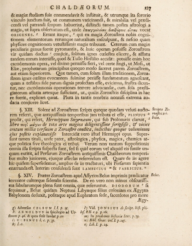 & magiae ftudium fuis commendavit & inftituit, & utrumque ita fororio vinculo juncftum fuit, ut communem vaticinandi, & mirabilia vel praedi¬ cendi vel patrandi fcopum habuerint, diftinfti tamen poftea aftrologi a magis, ut fupra obfervatum eft, unde hrccyysXeic&s Hicttyoqovs ovtrots vocat origenes. £ Errant itaque, h qui ex magia Zoroaftrea nobis cogni¬ tionem elementorum rerumque naturalium exfculpunt, & nefcio quam phyfices cognitionem vetuftifiimis magis tribuunt. Ceterum cum magiae peculiaris genus fuerit pyromantia, & huic operam pofuiffe Zoroaftrem vir quidam do<ftus i conjicit, folitum ignes cceleftes elicere, & afflatu tandem eorum interiiffe, quod & Tullo Hoftilio accidit: potuiffe enim hoc cacodaemonis opera, vel divino permiffu fieri, vel certe fingi, ut Mofi, ut Eliae, prophetarum principibus quoquo modo faceret parem Zoroaftrem, aut etiam fuperiorem. Quae tamen, cum folam illam traditionem, Zoroa¬ ftrem ignes ccelitus evocantem fulmine periiffe fundamentum agnofcant, quam a teftibus fide parum dignis profedtam effe, evicimus, fruftra dicun¬ tur, nec cacodaemonis operationes temere advocandae, cum fola praefti- giatorum aftutia artesque fufficiant, ut, qualis Zoroaftris difciplina in hac re fuerit, explicari queat Plura in tantis tenebris nonnifi extrema au¬ dacia conjicere licet. §. XIII. Solent ad Zoroaftrem fcripta quoque quadam veluti aufto- Scripta Zo- rem referri, quae antiquiflimis temporibus jam tributa ei effe, plinxus k roaftritrr- prodit, qui refert, Hermippum Smyrn&um, qui fub Ftolomaeis claruit, 1 uta' libro 7t?%\ uccyoov de tota arte magica di ligent iffime fcripjijfe, & vicies centum millia verfuum a Zoroaftre condita, indicibus quoque voluminum ejus pofitis explanavijje• Intercidit vero iftud Hermippi opus. Super» funt tamen tituli, unde patet, aftrologica , phyfica, magica, chemica at» que politica five theologica ei tribui. Verum non tantum fuppofitionis omnia illa fcripta fufpe&a funt, fed fi quid eorum vel aliquid eis fimile un¬ quam extitit, ad Perfarum Zoroaftrem antiquiflimis Chaldaeorum tempori¬ bus multo juniorem, ejusque affeclas referendum eft. Quare de iis agere hic quidem fuperfedemus, amplius de iis tra&aturi, ubi Perfarum fapientia enarranda eft. Interim eonfulendi funt lambe cius ”* & Fabricius. w §. XIV. Praeter Zoroaftrem apud Affyrios Belus imprimis praedicatur inventor cultorque fideralis fcientiae. De eo vero non minus obfcuriffi- ma fabularumque plena funt omnia, quae referuntur, diodorum 0 ii fequimur , Belus quidam Neptuni Libyaeque filius coloniam ex Tgypto Babylonem deduxit, pofitaque apud Euphratem fede, facerdotes pro more - ' • -®gy- g) Adverfus CELSUM I.I.p. if. /) Vid. JONSIUS de fcript. hi fi. pbi- h) arnoldus in fpicilegio ad Ur- tof. fclL c.y. p. 161, linum p. 46. & quos fiife laudat p. fc. 7ti) Jn prodromo hi flor ice liter, p. i) ursinus /, c. p. 71) Bibi. Grcec. vol. h p. 2$f.