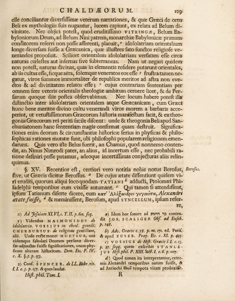 cile conciliantur diverfiffimae veterum narrationes, & quae Graci de ortu Beli ex mythologiis fuis nugantur, lucem capiunt, ex relata ad Belum di¬ vinitate. Nec objici poteft, quoderuditiffimo vitring^s, Belum Ba¬ byloniorum Deum, ad Belum Nini patrem, monarchiae Babylonicis primum conditorem referri non poffe afferenti, placuit,* idololatriam orientalium longe diverfam fuiffe a Graecanica, quae illuftres fato fimdtos religiofe ve¬ nerandos propofuit. Scilicet orientalem idololatriam verfatam effe circa’ naturas coeleltes aut infernas five fubterraneas. Nam ut negari quidem' non poteft, naturas divinas, quas in elementis refidere putarunt orientales, ab iis cultas effe, ficque aera, folemque veneratos eos effe y fruftra tamen ne¬ gatur, viros fummos immortaliter de republica meritos ad aftra non eve- iftos & ad divinitatem relatos effe \ z cujus contrariam fententiam per omnem fere veteris orientalis theologiae ambitum cernere licet, & de Per- faruin quoque diis poftea obfervabimus. Nec locum habere poteft illa diftintftio inter idololatriam orientalem atque Graecanicam, cum Graeci hunc bene meritos divino cultu venerandi viros morem a barbaris acce¬ perint, ut vetuftiffimorum Graecorum hiftoria manifeftum facit, & ex theo¬ goniis Graecorum rei periti facile difcent: unde & theogonia Beli apud San- chuniatonem hanc fententiam magis confirmat quam deftruit. Significa¬ tiones enim deorum & circumftantiae hiftoricae ferius in phyficas & philo- fophicas rationes mutatae funt, ubi philofophi popularem religionem emen¬ darunt. Quis vero ifte Belus fuerit, an Chamus, quod nonnemo conten¬ dit, an Ninus Nimrodi pater, an alius, id incertum effe , nec probabili ra¬ tione definiri poffe putamus, adeoque incertiffimas conjeduras aliis relin¬ quimus. §. XV. Recentior eft, certiori vero notitia nobis notus Berofus, Berofus. fi ve, ut Graecis dicitur Beroffus. a De cujus aetate diffentiunt quidem vi¬ ri eruditi, quorum aliqui loco quodam tatiani^ addudti, Ptolomaei Phi¬ ladelphi temporibus eum vixiffe autumant. c Qui tamen fi attendiffent, ipfum Tatianum diferte dicere, eum kocr 'AXe%otv$qov yeyovcrcc, Alexandri aetate fuijfe^ d & meminiffent, Berofum, apud syncellum, ipfum refer¬ re, x) Ad Jefaiam XL VI, /. 7 . II. p. 601. feq. y) Videndus maimonides de idololatria, vossius in theol. gentili. CHERBURius de religione gentilium, alii. Unde re£lemonet huetius, uni eidemque fabulari Deorum perfonae diver- fas adjun&as fuiffe fignificationes, unam phy- ficam alteram hiftoricam. Dem. Ev, P. IV* c. X. §.s.p.!J3. z) Conf. spencer. deLL.Uebr.rit. U. C.3.P.237. d'quos laudat. Hift.fhil. Tom.L a) Idem hoc fonare ad wn conten¬ dit ] O s. SCALIGER Obf. ad Eufeb.^ p. 243. b) Adv. Gracos c.pg. p. nt. 17/. ed. Parif. & apud E u s E B. Prccp. Ev. c. XI. p. 493. r) vossius de Hiji. Gracis 1.1. c. 13. p. jpf. feqq. quem exfcribit STANL E - JUS Hiji.pbil. P. XIII. Setf. I. c. 6. p. ///7. d ) Quod tamen ita interpretantur, extre¬ mis Alexandri temporibus natum fuiffe, cfc ad Antiochi ®«v tempora vitam produxiffe» R