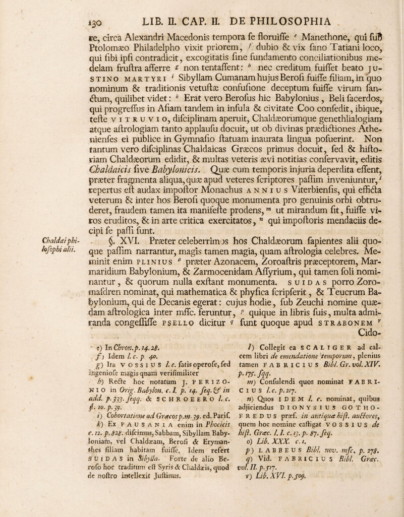 Chaldaei phi~ kfophi alii. i3o LIB. n. CAP. n. DE PHILOSOPHIA re, circa Alexandri Macedonis tempora fe floruiffe ' Manethone, qui fuB Ptolomaeo Philadelpho vixit priorem, A dubio & vix fano Tatiani loco, qui libi ipfi contradicit, excogitatis fine fundamento conciliationibus me¬ delam fruftra afferre s non tentaffent: h nec creditum fuiffet beato Ju¬ stino martyri ' Sibyllam Cumanam hujus Berofi fuiile filiam, in quo nominum & traditionis vetuffiae confufione deceptum fuiffe virum fan- dum, quilibet videt: k Erat vero Berofus hic Babylonius , Beli facerdos, qui progreffus in Afiam tandem in infula & civitate Coo confedit, ibique, terte vitruvio, difciplinam aperuit, Chaldaeorumque genethlialogiam atque aftrologiam tanto applaufu docuit, ut ob divinas praeditrtiones Athe- nienfes ei publice in Gymnalio ftatuam inaurata lingua pofuerint. Non tantum vero difciplinas Chaldaicas Grsecos primus docuit, fed & hifto- riam Chaldaeorum edidit, & multas veteris aevi notitias confervavit, editis Chaldaicis five Babylonicis. Quae cum temporis injuria deperdita effent, praeter fragmenta aliqua, quae apud veteres feriptores paffim inveniuntur,1 repertus eft audax importor Monachus annius Viterbienfis, qui effifta veterum & inter hos Berofi quoque monumenta pro genuinis orbi obtru¬ deret, fraudem tamen ita manifefte prodens,m ut mirandum fit, fuiffe vi¬ ros eruditos, & in arte critica exercitatos, n qui impoftoris mendaciis de¬ cipi fe paffi funt. §. XVI. Praeter celeberrimos hos Chaldaeorum fapientes alii quo¬ que paffim narrantur, magis tamen magia, quam aftrologia celebres. Me¬ minit enim plinius 0 praeter Azonacem, Zoroaftris praeceptorem, Mar- maridium Babylonium, & Zarmocenidam Affyrium, qui tamen foli nomi¬ nantur , & quorum nulla exflant monumenta, suidas porro Zoro- mafdren nominat, qui mathematica & phyfica fcripferit, & Teucrum Ba¬ bylonium, qui de Decanis egerat: cujus hodie, fub Zeuchi nomine quae¬ dam aftrologica inter mffe. feruntur, ? quique in libris fuis, multa admi¬ randa congeffiffe pseljlo dicitur * funt quoque apud strabonem r Cido- • ?) In Chron.p. 14. 2$. f) Idem h c. p 40. g) Ita v o s s 1 u s /. e. fatis operofe, fed ingeniofe magis qnara verifimiliter k) Re&e hoc notatum J. ? E R I Z 0- N 1 O in Orig. Babylon, c. I. p. 14, feq. & in add. p-333-feqq. & SCHROEERO h c, f.io.p.39. i) Cohortatione ad Grac0sp.rn.3p. ed. Parif. k) Ex Pausania enim in Phoci cis t. n. p. 82$. difeimus, Sabbam, Sibyllam Baby¬ loniam, vel Chaldxam, Berofi & Eryman- £hes filiam habitam fuiffe. Idem refert SUiDAS in Sibylla. Forte de alio Be- rofo hoc traditum eft Syris & Chaldaeis, quod de noftro intellexit Juftinus. /) Collegit eaSCALiGER ad cal¬ cem libri de emendatione temporum, plenius tamen FABRICIUS Bibi. Gr. vol. XIV. p- nr- fqq- m) Confidendi quos nominat FABRI¬ CIUS h c. p. 217. n) Quos IDEM /. c. nominat, quibus adjiciendus Dionysius gotho- F r e d u s praef. in antiqua hi fi. auBores, quem hoc nomine cafligat v O S S I U S de hi fi. Grac. /. /. c. 13. p. feq. 0) Lib. XXX. c. 1. p) LABBEUS Bibi. nov. mfc, p. 27S. q) Vid. FABRICIUS Bibi. Grac. vol. II. P-.P7- r) Lib. XVI. p‘S°9'