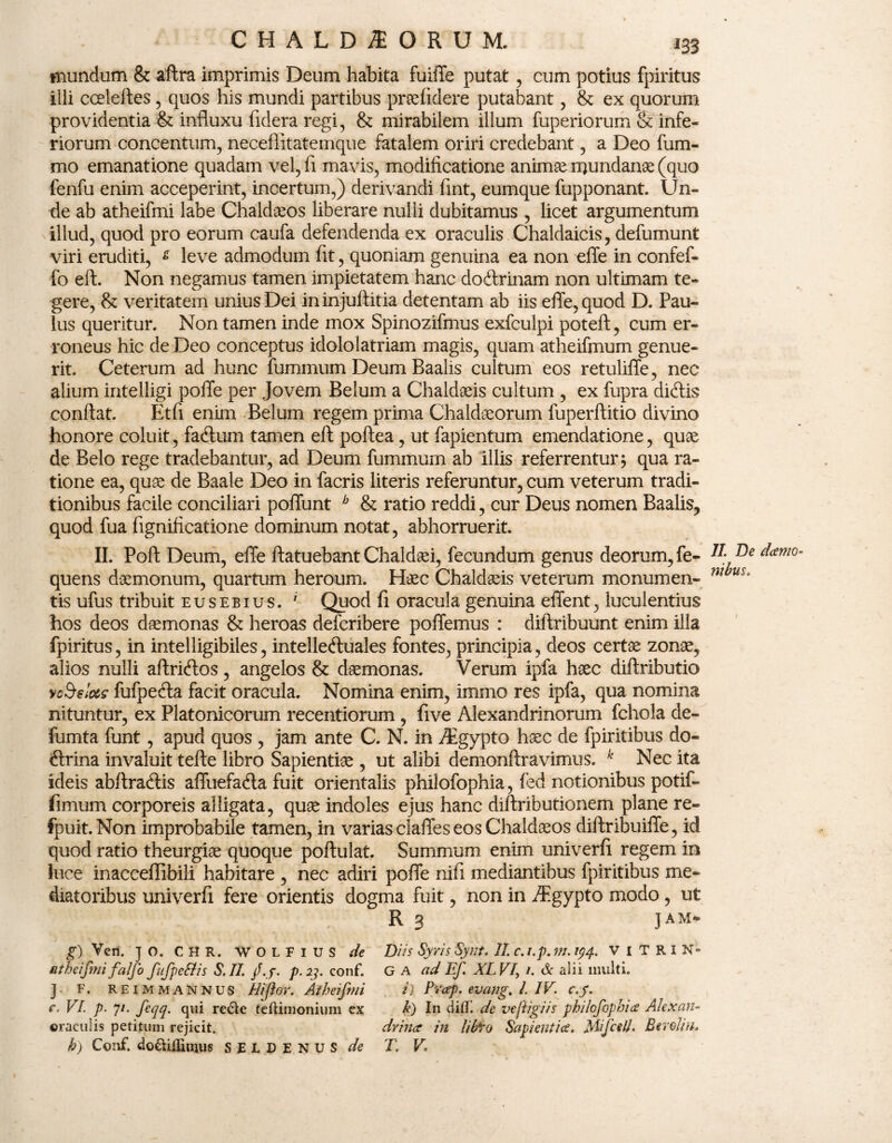 mundum & aftra imprimis Deum habita fuiffe putat , cum potius fpiritus illi cceleftes, quos his mundi partibus praefidere putabant, & ex quorum providentia & influxu fidera regi, & mirabilem illum fuperiorum & infe¬ riorum concentum, neceflitatemque fatalem oriri credebant, a Deo fum- mo emanatione quadam vel, fl mavis, modificatione animae mundanae (quo fenfu enim acceperint, incertum,) derivandi fint, eumque fupponant. Un¬ de ab atheifmi labe Chaldaeos liberare nulli dubitamus, licet argumentum illud, quod pro eorum caufa defendenda ex oraculis Chaldaicis, defumunt viri eruditi, s leve admodum fit, quoniam genuina ea non effe in confef- fo eft. Non negamus tamen impietatem hanc dodbrinam non ultimam te¬ gere, & veritatem unius Dei ininjuftitia detentam ab iis effe, quod D. Pau¬ lus queritur. Non tamen inde mox Spinozifmus exfculpi poteft, cum er¬ roneus hic de Deo conceptus idololatriam magis, quam atheifmum genue¬ rit. Ceterum ad hunc fummum Deum Baalis cultum eos retuliffe, nec alium intelligi poffe per Jovem Belum a Chaldaeis cultum , ex fupra diftis confiat. Etfi enim Belum regem prima Chaldaeorum fuperftitio divino honore coluit, facfium tamen eft poftea, ut fapientum emendatione, quae de Belo rege tradebantur, ad Deum fummum ab illis referrentur; qua ra¬ tione ea, quae de Baale Deo in facris literis referuntur, cum veterum tradi¬ tionibus facile conciliari poffunt b & ratio reddi, cur Deus nomen Baalis, quod fua fignificatione dominum notat, abhorruerit. II. Poft Deum, effe ftatuebant Chaldaei, fecundum genus deorum, fe- quens daemonum, quartum heroum. Haec Chaldaeis veterum monumen¬ tis ufus tribuit eusebius. ' Quod fi oracula genuina effent, luculentius hos deos daemonas & heroas defcribere poffemus : diftribuunt enim illa fpiritus, in intelligibiles, intelletftuales fontes, principia, deos certae zonae, alios nulli aftricfios, angelos & daemonas. Verum ipfa haec diftributio yodelots fufpecfta facit oracula. Nomina enim, immo res ipfa, qua nomina nituntur, ex Platonicorum recentiorum , five Alexandrinorum fchola de- fumta funt, apud quos , jam ante C. N. in /Egypto haec de fpiritibus do- tftrina invaluit tefte libro Sapientiae , ut alibi demonftravimus. k Nec ita ideis abftratftis affuefatfta fuit orientalis philofophia, fed notionibus potif- fimum corporeis alligata, quae indoles ejus hanc diftributionem plane re- fpuit.Non improbabile tamen, in varias claffes eos Chaldaeos diftribuiffe, id quod ratio theurgiae quoque poftulat. Summum enim univerfi regem in luce inacceffibili habitare , nec adiri poffe nifi mediantibus fpiritibus me¬ diatoribus univerfi fere orientis dogma fuit, non in AEgypto modo, ut R 3 JAM- g) Vcn. } o. CHR. WOLFIUS de Diis Syris Synt. II c.i.p.m. 194. ViTRiN» atheifmifalfo fufpeSiis S.II. jf.j. p. 23. conf. G a ad Ef. XLV1, 1. & alii inulti. J F. REimmannus Hifor. Atheifmi i) Prap. evang. I. IV. c.y. VI. p. 7/. feqq. qui re£le tcftimonium ex k) In dilll de ve figi is philofophia Alexan- oraculis petitum rejicit. dvina in libro Sapientia. Mifcell. Eerolin. h) Conf. do&iflinius SELDENUS de T. V II. De darno- nibus.