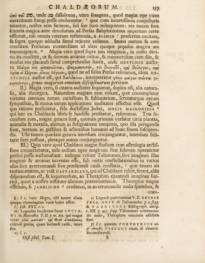XiTtO TOV tfft, unde 5D diffolvens, vires frangens, quod magiae ope vires exercituum frangi poffe crederentur: k quae cum incertifiimis conjefturis nitantur, noflra non facimus, fed fuo loco relinquimus: res tamen five fcientia magica ante devolutum ad Perfas Babyloniorum imperium certe effloruit, nifi omnia veterum teftimonia, a plinio 1 praefertim excitata, & fupra quoque addudta fimul rejicere velimus. Immo mature & ante conditam Perfarum monarchiam ad alios quoque populos magica ars transmigravit. m Magia vero quod fupra jam tetigimus , in cultu divi¬ no ita conftitit, ut & deorum arcanus cultus, & commercium cum diis, & modus eos placandi fimul comprehenfus fuerit, unde hesychio autfto- re Mccyov rcv cc7rccred>vrcc, (poc^fxcacsvryjv, rov Bsoaefiri, SeoAoyov, h&k leqkot oi Heqaoct ovrooc Asyouai, quod ne ad folos Perfas referamus, idem he- s ychius aucftor eft, qui Xccxdoclovc, interpretatur ykvos potyaev ttocvtm mcTKovTow, genus magorum omnium difciplinarum peritum. II. ) Magia vero, fi citatos aucftores fequimur, duplex eft, alia natura*» lis, alia theurgica. Naturalem magiam eam volunt, quae contemplatur virtutes omnium rerum cceleftium & fublunarium, fcrutaturque earum fympathias, & mutua earum applicatione inufitatos effedfus edit. Quod qua ratione perficiatur, fide dodtiffimi Judaei, mosis maimonidis n qui haec ex Chaldaicis libris fe haufilTe profitetur, referemus. Tria fe¬ cundum eum, magiae genera funt, quorum primum verfatur circa plantas, animalia & metalla, alterum in defignatione temporis, quo illa peragenda funt, tertium in geftibus & adtionibus humanis ad hunc finem fufcipien- dis. Ubi tamen quaedam genera interdum conjunguntur, interdum foli- tarie fieri poffunt, pleraque autem conjunguntur. III. ) Quia vero apud Chaldaeos magiae ftudium cum aflrologia arftif- fime connedtebatur, inde nullum opus magicum fine fiderum operatione perfici poffe auftumabant: indeque volunt Talismanes,five imagines illas magicas & arcanas inventas effe, fub certis conftellationibus in varios ufus five averruncandi five praedicendi caufa conflatas, 0 quae tamen an tantam aetatem, ac vult gaffarellus, qui ad Chaldaeos refert, ferant, alibi difpiciendum eft, & inquirendum, an Theraphim ejusmodi imagines fue¬ rint , quod a noftro inftituto alienum praetermittimus. Theurgicae magiae officium, fi jamblicho p credimus, in averruncandis malis fpiritibus, & k) I. c. voce Magus, ubi tamen aliam quoque etymologiam vocis hujus affert. /) Lib. XXX. c. i. 7?i) Legendus luculentus locus L U C I A- Ni in Macrobiis T. II. p. m. qui magos VOCat ysvos tuxvnxov * vgj ®so7s uvxxet/usvov, ridendi potius, quam laudandi caufa, more fuo. n) L c. Hijl.phil. Tom. L corn¬ ei) Legendi quos nominat V. C. PETRUS FR U). a R P E de Talismanibus p.g.feqq. <5c FABRICIUS Bibliograph. antiq„ c. XII. p. 433- feqq. Talismanes averruncan¬ dis malis, Theraphim vaticiniis adhibith funt. p) I. c. qilOClim PORPHYRIUS fi wcoxvf, p s e l L u S etiam de da?noni~ bus conferendi. S