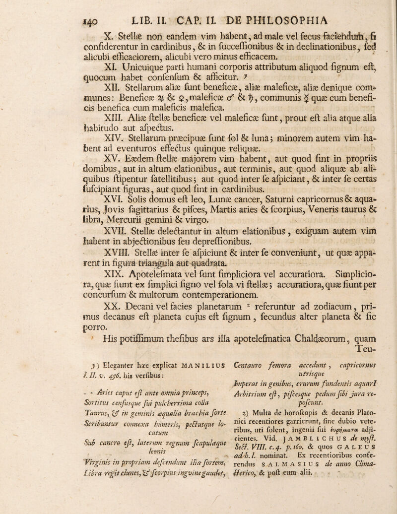 X. Stellae non eandem vim habent , ad male vel fecus facieiidurii, fi confiderentur in cardinibus, & in fuccefiionibus & in declinationibus, fed alicubi efficaciorem, alicubi vero minus efficacem. XI. Unicuique parti humani corporis attributum aliquod fignum eft, quocum habet confenfum & afficitur, y XII. Stellarum alice funt beneficae, aliae maleficae, aliae denique com¬ munes : Beneficae 2/, & $, maleficae <? & 1?, communis $ quae cum benefi¬ cis benefica cum maleficis malefica. XIII. Aliae ftellae beneficae vel maleficae funt, prout eft alia atque alia habitudo aut afpeftus. XIV. Stellarum praecipuae funt fol & luna; minorem autem vim ha¬ bent ad eventuros effe<ftus quinque reliquae. XV. Eaedem ftellae majorem vim habent, aut quod fint in propriis domibus, aut in altum elationibus, aut terminis, aut quod aliquae ab ali¬ quibus ftipentur fatellitibus; aut quod inter fe afpiciant, & inter fe certas fufcipiant figuras, aut quod fint in cardinibus. XVI. Solis domus eft leo, Lunae cancer, Saturni capricornus & aqua¬ rius, Jovis fagittarius & pifces, Martis aries & fcorpius, Veneris taurus & libra, Mercurii gemini & virgo. XVII. Stellae deleftantur in altum elationibus , exiguam autem vim habent in abjecftionibus feu depreffionibus. XVIII. Stelis inter fe afpiciunt & inter fe conveniunt, ut quae appa¬ rent in figura triangula aut quadrata. XIX. Apotelefmata vel funt fimpliciora vel accuratiora. Simplicio¬ ra, quae fiunt ex fimplici figno vel fola vi ftellae; accuratiora, quae fiunt per concurfum & multorum contemperationem. XX. Decani vel facies planetarum 2 referuntur ad zodiacum, pri¬ mus decanus eft planeta cujus eft fignum, fecundus alter planeta & fic porro. His potiffimum thefibus ars illa apotelefmatica Chaldaeorum, quam Teu- y) Eleganter haec explicat MANILIUS l II. v. dp6. his verfibus: - » Aries caput eji ante omnia princeps, Sortitus cenfusque fui pulcherrima colla Taurus, & in geminis ecqualia brachia forte Scribuntur connexa humeris, peBusque lo¬ catum Sub cancro eft, laterum regnum fcapulaque leonis Virginis in propriam defendunt ilia fortem, Libra regit clunes, & fcorpius ingvine gaudet y Centauro femora accedunt, capricornus utrisque Imperat in genibus, crurum fundentis aquari Arbitrium ef, pifces que pedum fbi jura re- pofcunt. 2) Multa de horofeopis & decanis Plato¬ nici recentiores garrierunt, fine dubio vete¬ ribus, uti folent, ingenii fui svgti^uTu adji¬ cientes. Vid, JAMBLICHUS de myf. SeB. VIII. C. 4. p. 160, Sc quos GALEUS ad/h. I. nominat. Ex recentioribus confe¬ rendus salmasius de anno Clinia- Berico, 6c poft eum alii.