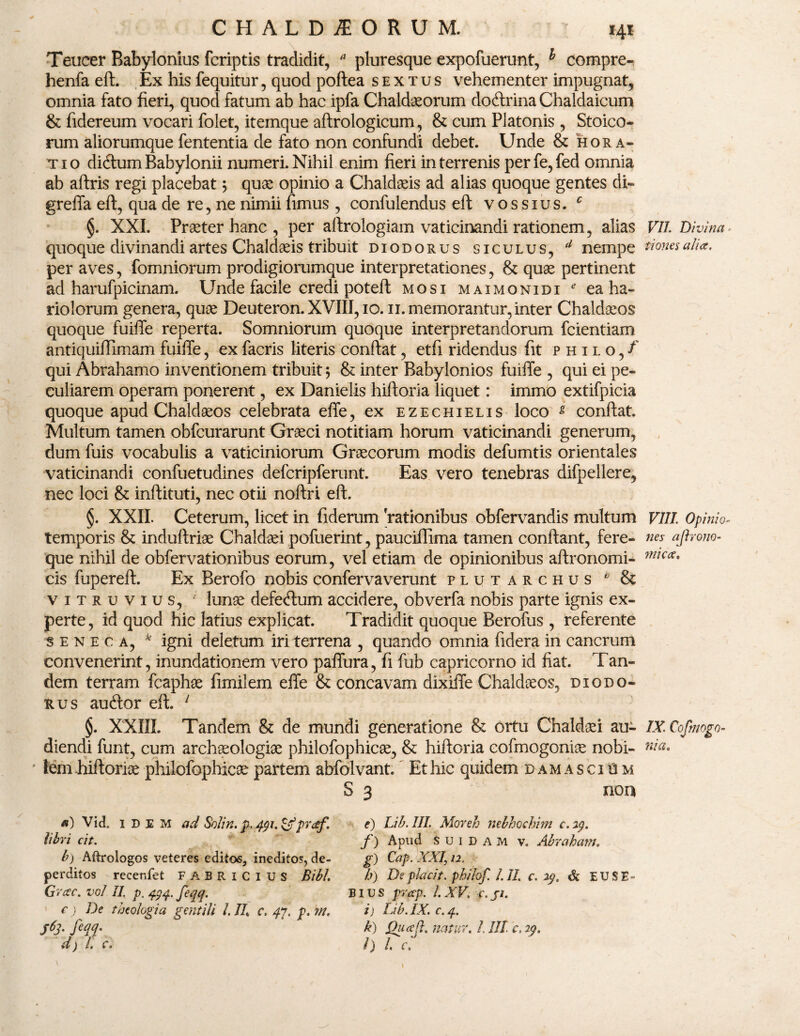 Teucer Babylonius fcriptis tradidit, * pluresque expofuerunt, h compre-, henfa eft. Ex his fequitur, quod poftea sextus vehementer impugnat, omnia fato fieri, quod fatum ab hac ipfa Chaldaeorum doftrina Chaldaicum & fidereum vocari folet, itemque aftrologicum, & cum Platonis , Stoico* rum aliorumque fententia de fato non confundi debet. Unde & hora¬ tio didum Babylonii numeri. Nihil enim fieri in terrenis perfe,fed omnia ab aftris regi placebat; quae opinio a Chaldaeis ad alias quoque gentes di- greffa eft, qua de re, ne nimii fimus , confulendus eft vossius. c §. XXI. Praeter hanc , per aftrologiam vaticinandi rationem, alias VII Divina - quoque divinandi artes Chaldaeis tribuit diodorus siculus, d nempe normalia, per aves, fomniorum prodigiorumque interpretationes, & quae pertinent ad harufpicinam. Unde facile credi poteft mosi maimonidi * ea ha¬ riolorum genera, quae Deuteron. XVIII, 10.11. memorantur, inter Chaldaeos quoque fuiffe reperta. Somniorum quoque interpretandorum fcientiam antiquiffimam fuiffe, exfacris literis confiat, etfi ridendus fit philo/ qui Abrahamo inventionem tribuit 5 & inter Babylonios fuiffe , qui ei pe¬ culiarem operam ponerent, ex Danielis hiftoria liquet: immo extifpicia quoque apud Chaldaeos celebrata effe, ex ezechielis loco g confiat. Multum tamen obfcurarunt Graeci notitiam horum vaticinandi generum, dum fuis vocabulis a vaticiniorum Graecorum modis defumtis orientales vaticinandi confuetudines defcripferunt. Eas vero tenebras difpellere, nec loci & inftituti, nec otii noftri eft. §. XXII. Ceterum, licet in fiderum 'rationibus obfervandis multum VIII. Opinio- temporis & indufiriae Chaldaei pofuerint, paucifiima tamen confiant, fere- nes ajh-ono- que nihil de obfervationibus eorum, vel etiam de opinionibus aftronomi- m^ca* cis fupereft. Ex Berofo nobis confervaverunt plutarchus b & vitruvius, ; lunae defectum accidere, obverfa nobis parte ignis ex¬ perte, id quod hic latius explicat. Tradidit quoque Berofus , referente seneca, k igni deletum iri terrena , quando omnia fidera in cancrum convenerint, inundationem vero paffura, fi fub capricorno id fiat. Tan¬ dem terram fcaphae fimilem effe & concavam dixiffe Chaldaeos, diodo¬ rus auftor eft. 1 §. XXIII. Tandem & de mundi generatione & ortu Chaldaei au- IX.Cofmogo- diendi funt, cum archaeologiae philofophicae, & hiftoria eofmogoniae nobi- nia. S 3 non b) Aftrologos veteres editos, ineditos, de¬ perditos recer.fet FABRICIUS Bibi. Grac. vol II p. 444. feqq. a) Vid„ idem ad SoJin. p. ^i.&praf. libri cit. e) Lib.III Moveh nebhochim e. 24. f) Apud s u 1 d a M v. Abraham. g) Cap. XXI\ 12. b) De piarit. phi/of. /.II c. 29. & EUSE- e) De theologia gentili /. II c. 47. p. w. S6f feqq. BIU S prcep. I. XV. c. ji. i) Lih.IX. c.4. k) Quceft. natur. /. III c. 24. l) l. c.