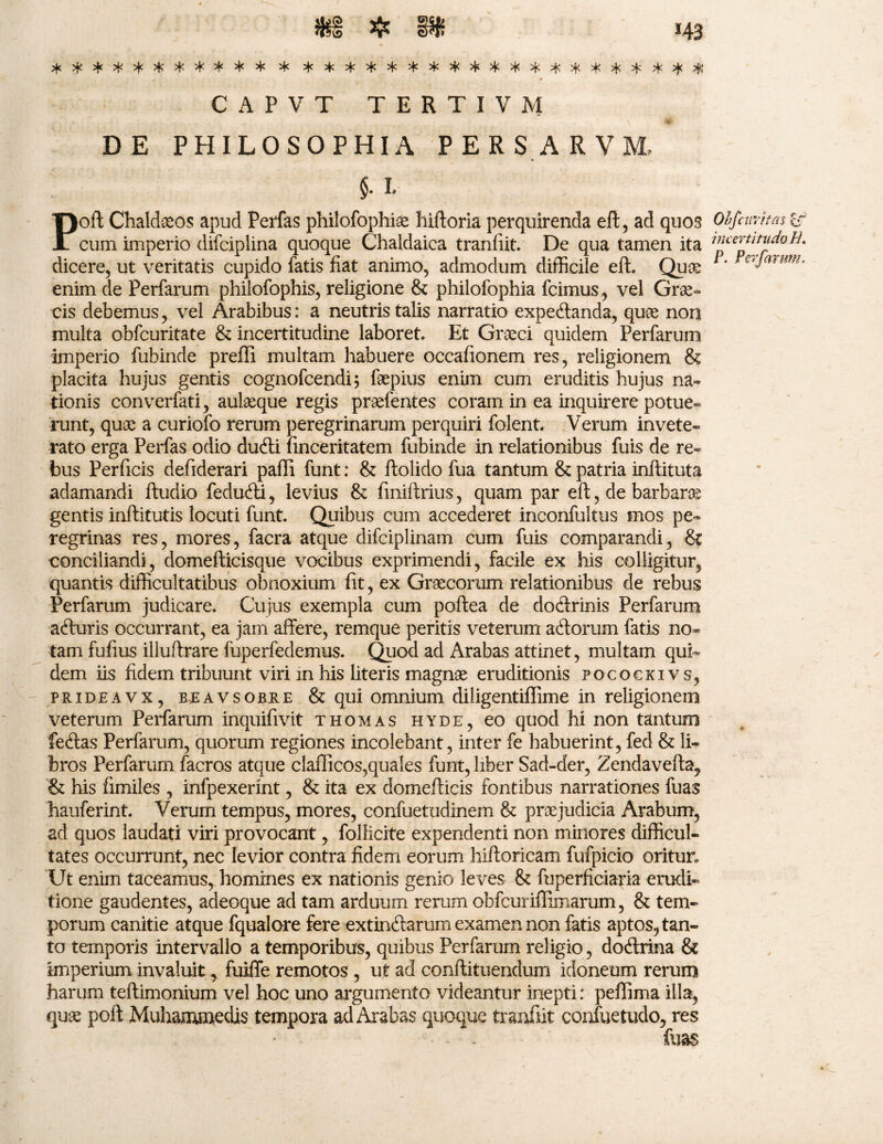 *********** * ******************** CAPVT TERTIVA1 DE PHILOSOPHIA PERSARVM, Poft Chaldaeos apud Perfas philofophise hiftoria perquirenda eft, ad quos cum imperio difciplina quoque Chaldaica tranfiit. De qua tamen ita dicere, ut veritatis cupido fatis fiat animo, admodum difficile eft. Quae enim de Perfarum philofophis, religione & philofophia fcimus , vel Grae¬ cis debemus, vel Arabibus: a neutris talis narratio expe&anda, quae non multa obfcuritate & incertitudine laboret. Et Graeci quidem Perfarum imperio fubinde preffi multam habuere occafionem res, religionem & placita hujus gentis cognofcendi; faepius enim cum eruditis hujus na¬ tionis converfati, aulaeque regis praefentes coram in ea inquirere potue¬ runt, quae a curiofo rerum peregrinarum perquiri folent. Verum invete¬ rato erga Perfas odio ducfti finceritatem fubinde in relationibus fuis de re¬ bus Perficis defiderari pafli funt: & ftoiido fua tantum & patria inftituta adamandi ftudio feducfti, levius & finiftrius, quam par eft, de barbaras gentis inftitutis locuti funt. Quibus cum accederet inconfultus mos pe¬ regrinas res, mores, facra atque difciplinain cum fuis comparandi, & conciliandi, domefticisque vocibus exprimendi, facile ex his colligitur, quantis difficultatibus obnoxium fit, ex Graecorum relationibus de rebus Perfarum judicare. Cujus exempla cum poftea de dodtrinis Perfarum afturis occurrant, ea jam affere, remque peritis veterum adlorum fatis no» tam fufius iliuftrare fuperfedemus. Quod ad Arabas attinet, multam qui¬ dem iis fidem tribuunt viri m his literis magnae eruditionis focookivs, prideavx, beavsobre &qui omnium diligentiffime in religionem veterum Perfarum inquifivit thomas hyde, eo quod hi non tantum feftas Perfarum, quorum regiones incolebant, inter fe habuerint, fed & li¬ bros Perfarum facros atque claflicos,quales funt, liber Sad-der, Zendavefta, & his fimiles , infpexerint, & ita ex domeflicis fontibus narrationes fuas hauferint. Verum tempus, mores, confuetudinem & praejudicia Arabum, ad quos laudati viri provocant, follicite expendenti non minores difficul¬ tates occurrunt, nec levior contra fidem eorum hifforicam fufpicio oritur* Ut enim taceamus, homines ex nationis genio leves & fuperficiaria erudi¬ tione gaudentes, adeoque ad tam arduum rerum obfcuriffiinarum, & tem¬ porum canitie atque fqualore fere extindiarum examen non fatis aptos, tan¬ to temporis intervallo a temporibus, quibus Perfarum religio, dodlrina & imperium invaluit, fuiffe remotos , ut ad conftituendum idoneum rerum harum teftimonium vel hoc uno argumento videantur inepti: peffima illa, qux poft Muhammedis tempora ad Arabas quoque tranfiit confuetudo, res - - fuas Obfciivifas £f incertitudo H. P. Pevfarwn,
