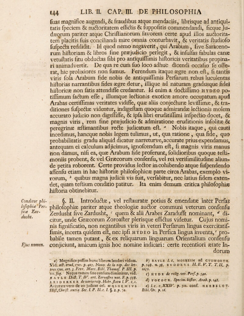 Conditor phl- lofophia' Per¬ fica Zar- dusht. Ejus tiomen. LIR. ‘Ii CAP. III. DE PHILOSOPHIA fuas magnifice augendi, & fraudibus atque mendaciis, librisque ad antiqui¬ tatis fpeciem & auctoritatem effidtis & fuppofitis commendandi, ficque Ju¬ daeorum pariter atque Chriftianorum favorem certe apud illos audlorita- tem placitis fuis conciliandi mire omnia conturbavit, & veritatis ftudiofo fufpedla reddidit. Id quod nemo negaverit, qui Arabum, five Saraceno¬ rum hiltoriam & libros fine praejudicio perlegit, & infulfas fabulas canae vetuftatis fitu obduCtas fibi pro antiquiffimis hiftoricis veritatibus propina¬ ri animadvertit. De qua re cum fuo loco adhuc dicendi occafto fe offe¬ rat, hic prolixiores non fumus. Ferendum itaque aegre non efi, fi tantis viris fola Arabum fide nobis de antiquiffimis Perfarum rebus luculentas hiftorias narrantibus fides aegre detur, illique ad naturam gradusque fidei hiftoricae non fatis attendiffe credantur. Id enim a dodtiffimo hydeo po« tiffimum fadtum effe , illumque leftionis exoticae amore occupatum apud Arabas certiffimas veritates vidiife, quae aliis conjedlurse leviffimae, & tra¬ ditiones fufpedlse videntur, indigeftam quoque admirandae leClionis molem accurato judicio non digeffiffe, & ipfa libri eruditiffimi infpedtio docet, & magnis viris , rem fine praejudicio & admiratione eruditionis infolitae 8c peregrinae aeftimantibus redle judicatum eft. a Nobis itaque , qui cauti incedimus, hancque nobis legem tulimus, ut, qua ratione , qua fide, quo probabilitatis gradu aliquid dicatur narreturve, accurate prius expendamus, antequam ei calculum adjicimus, ignofcendum eft, fi magnis viris manus non damus, nifi ea, quae Arabum fide proferunt, folidioribus quoque tefti- moniis probent, & vel Graecorum confenfu, vel rei verifimilitudine aliun¬ de petita roborent. Certe providus ledlor in cohibendo atque fufpendendo affenfu etiam in hac hiftoriae philofophicae parte circa Arabas, exemplo vi¬ rorum, b quibus magna judicii vis fuit, verfabitur, nec latius fidem exten¬ det, quam teftium conditio patitur. Ita enim demum critica philofophiae hiftoria obtinebitur. §. II. Introdu&ae , vel reftauratae potius & emendatae inter Perfas philofophiae pariter atque theologiae audior communi veterum confenfu Zerdusht five Zardusht, c quem & alii Arabes Zaradufft nominant, 4 di¬ citur, unde Graecorum Zoroafter plerisque effidtus videtur. Cujus nomi¬ nis fignificatio, non negantibus viris in veteri Perfarum lingua exercitatif- fimis, incerta quidem eft, nec ipfi hydeo in Perfica lingua inventa/ pro¬ babile tamen putant, & ex reliquarum linguarum Orientalium confenfu conjiciunt, amicum ignis hoc nomine indicari: certe recentiori aetate In¬ dorum a) Magnifice paflim hunc librum laudari videas. Vid. ait. erud.rjoi. p. qoj. Nouv. de la vep. des let- tres tyoi. art. 3. Fevr. Mars. Bibi. Thomaf. P. III. p. >//. feq. Neque tamen fine cenfura dimittitur, vid. jb a y L e Dilt. T. IV. art. Zoroafire 7tot. F.p. ffg. leidekker de vario reip. Hebr.flatu l. V. c. 1. Accurare vero de eo judicat cel. moshemivs Hift%Chrifl. antiq. Sec. I. P. II. c. I. §. 2. p. 70. b) B A Y L E l. C. MOSHEIM ad CVDWORTH. p. 248. n. ]8. B V d D e V s H. E. V.T. T. II, p. 10f2. c) h y d e de relig. vet. Perf.p. 340. d) p o € 0 c K. Sptchti. hijlor. Arab.p. 148. e) l. c. c. XXIV. p. 310. conf. herbelot. Bibi. Or. p.if.