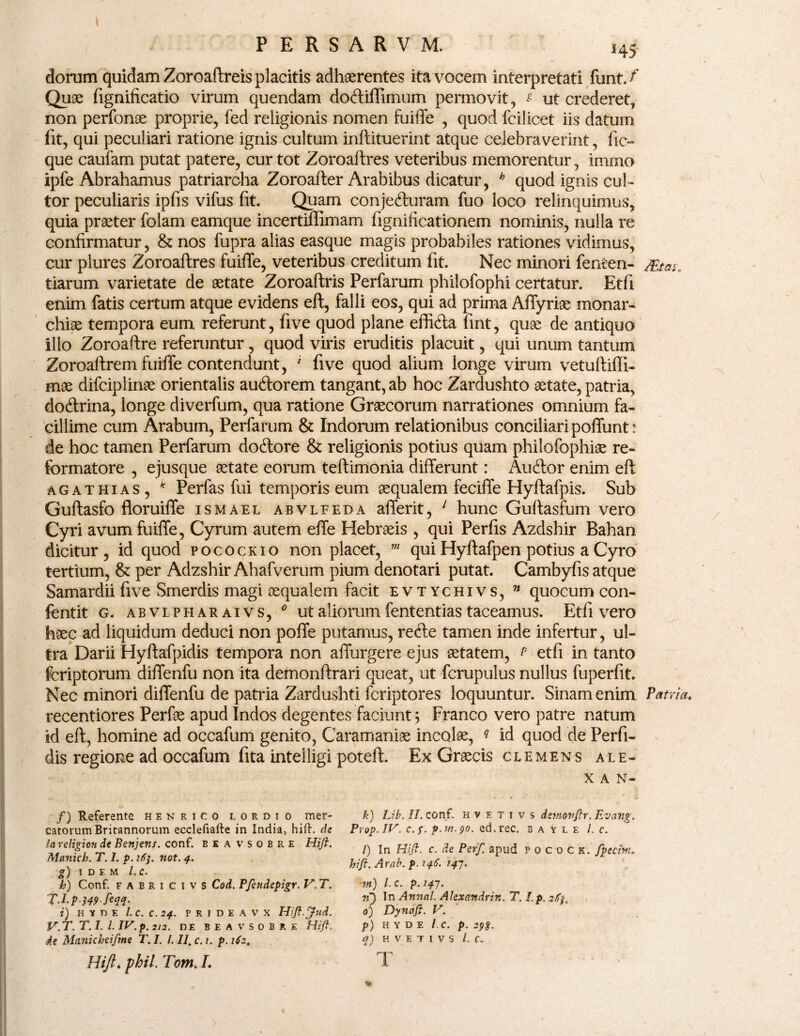 \ ;j: * PERSARVM. 145 dorum quidam Zoroaftreis placitis adhaerentes ita vocem interpretati funt./* Quae fignificatio virum quendam doftiffimum permovit, * ut crederet, non perfonae proprie, fed religionis nomen fuiflfe , quod fcilicet iis datum fit, qui peculiari ratione ignis cultum inftituerint atque celebraverint, fic~ que caufam putat patere, cur tot Zoroaftres veteribus memorentur, immo ipfe Abrahamus patriarcha Zoroafter Arabibus dicatur, h quod ignis cul¬ tor peculiaris ipfis vifus fit. Quam conjedturam fuo loco relinquimus, quia praeter fblam eamque incertillimam fignificatIonem nominis, nulla re confirmatur, & nos fupra alias easque magis probabiles rationes vidimus, cur plures Zoroaftres fuiflfe, veteribus creditum fit. Nec minori fenten- /Eta$. tiarum varietate de aetate Zoroaftris Perfarum philofophi certatur. Etfi enim fatis certum atque evidens eft, falli eos, qui ad prima Aflfyriae monar¬ chiae tempora eum referunt, five quod plane efficfta fint, quae de antiquo illo Zoroaftre referuntur , quod viris eruditis placuit, qui unum tantum Zoroaftrem fuifte contendunt, 1 five quod alium longe virum vetuftiffi- mae difciplinae orientalis audorem tangant, ab hoc Zardushto aetate, patria, doftrina, longe diverfum, qua ratione Graecorum narrationes omnium fa¬ cillime cum Arabum, Perfarum & Indorum relationibus conciliari poflfunt* de hoc tamen Perfarum doftore & religionis potius quam philofophiae re¬ formatore , ejusque aetate eorum teftimonia differunt: Audtor enim eft agat hias , k Perfas fui temporis eum aequalem feciflfe Hyftafpis. Sub Guftasfo floruiflfe ismael abvleeda aflferit, 1 hunc Guftasfum vero Cyri avum fuiflfe, Cyrum autem eflfe Hebraeis , qui Perfis Azdshir Bahan dicitur, id quod pocockio non placet, m qui Hyftafpen potius a Cyro tertium, & per Adzshir Ahafverum pium denotari putat. Cambyfis atque Samardii five Smerdis magi aequalem facit evtychivs, n quocum con- fentit g. abvlpharaivs, 0 ut aliorum fententias taceamus. Etfi vero haec ad liquidum deduci non poflfe putamus, refte tamen inde infertur, ul¬ tra Darii Hyftafpidis tempora non afifurgere ejus aetatem, p etfi in tanto fcriptorum diflfenfu non ita demonftrari queat, ut fcrupulus nullus fuperfit. Nec minori diflfenfu de patria Zardushti fcriptores loquuntur. Sinam enim Patria. recentiores Perfae apud Indos degentes faciunt 5 Franco vero patre natum id eft, homine ad occafum genito, Caramaniae incolae, ? id quod de Perfi¬ dis regione ad occafum fita intelligi poteft. Ex Graecis clemens ale- X A N- /) Referente henrico lordio mer¬ catorum Britannorum ecclefiafte in India, hift. de lareligion de Benjens. conf. eeavsobre Hift. Manich. T. 1. p. 16$. not. 4. g) idem /., c. h) Conf. f A B r 1 c 1 v s Cod. PJendepigr. V.T. T.l.p-349 feM- i) H Y D E l.C.C.24. P R I D E A V X Hift.Jud. V.T. T. I. I. IV. p. 212. DE BEAVSOBRE Hift. 4e Manicheifme T. I. I. II. c. t. p. 162. Hift♦ pbii. Tom. L k) Lib. II. conf. h v e t i v s demovftr. Evang. Prop.IV. c.f. p.m.90. ed.rec. b a y l e l. c. l) In Hift. c. de Perft apud p 0 c 0 c k. fpedm. hift. Arab. p. 146. 147. m) /. c. p. 147. 71) In Annal. Alexandrin. T. I.p. sfy. 0) Dyncift. V. p) H Y D E l.C. p. 298. 1) H V E T 1 V S l.C. T •• > %