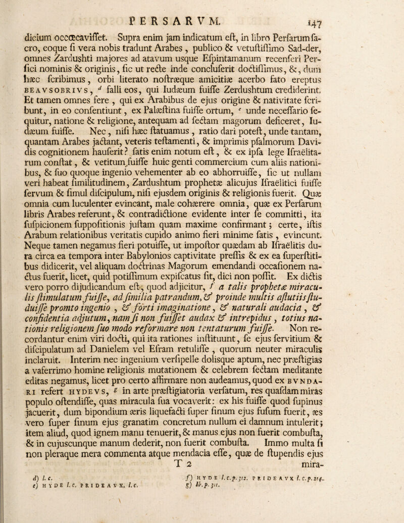 dicium ocececavilTet. Supra enim jam indicatum eft, in libro Perfarumfa- cro, eoque fi vera nobis tradunt Arabes , publico & vetuftiffimo Sad-der, omnes Zardushti majores ad atavum usque Efpintamanum recenferi Per¬ fici nominis & originis, fic ut rede inde concluferit dodiffimus, &, dum haec fcribimus, orbi literato noftraeque amicitiae acerbo fato ereptus beavsobrivs, 4 falli eos, qui Iudaeum fuilTe Zerdushtum crediderint Et tamen omnes fere , qui ex Arabibus de ejus origine & nativitate feri- bunt, in eo confentiunt, ex Palaeftina fuilTe ortum, * unde necefiario fe- quitur, natione & religione, antequam ad fedam magorum deficeret, Iu¬ daeum fuilTe. Nec, nifi haec ftatuamus , ratio dari poteft, unde tantam, quantam Arabes jadant, veteris teftamenti, & imprimis pfalmorum Davi- dis cognitionem hauferit ? fatis enim notum eft, & ex ipfa lege Ifraelita- rum conftat, & vetitum fuiffe huic genti commercium cum aliis nationi¬ bus, & fuo quoque ingenio vehementer ab eo abhorruiffe, fic ut nullam veri habeat fimilitudinem, Zardushtum prophetae alicujus Ifraditici fuilTe fervum & fimul difcipulum, nifi ejusdem originis & religionis fuerit. Quae omnia cum luculenter evincant, male cohaerere omnia, quae ex Perfarum libris Arabes referunt, & contradidione evidente inter fe committi, ita fufpicionem fuppofitionis juftam quam maxime confirmant; certe, iftis Arabum relationibus veritatis cupido animo fieri minime fatis , evincunt. Neque tamen negamus fieri potuiffe, ut impoftor quaedam ab Ifraditis du¬ ra circa ea tempora inter Babylonios captivitate preffis & ex ea fuperftiti- bus didicerit, vel aliquam dodrinas Magorum emendandi occafionem na- dus fuerit, licet, quid potiffimum expifeatus fit, dici non poflit. Ex didis vero porro dijudicandum eft, quod adjicitur, f a talis propheta ?niracu¬ lis ftimulatumfuijje, ad'fimilia patrandum> & proinde multis aflutiisflu- duijfe promto ingenio , hf forti imaginatione, & naturali audacia , & confidentia adjutum, nam fi non fuijfet audax & intrepidus , totius na¬ tionis religionem fuo modo reformare non tentaturum fuiffe. Non re¬ cordantur enim viri dodi, qui ita rationes inftituunt, fe ejus fervitium & difcipulatum ad Danielem vel Efram retuliffe , quorum neuter miraculis inclaruit. Interim nec ingenium verfipelle dolisque aptum, nec praeftigias a vaferrimo homine religionis mutationem & celebrem fedam meditante editas negamus, licet pro certo affirmare non audeamus,quod ex bvnda¬ ri refert hydevs, s in arte prseftigiatoria verfatum, res quafdammiras populo oftendiffe, quas miracula fua vocaverit: ex his fuilTe quod fupinus jacuerit, dum bipondium ceris liquefadi luper finum ejus fufum fuerit, ces vero fuper finum ejus granatim concretum nullum ei damnum intulerit; item aliud, quod ignem manu tenuerit, & manus ejus non fuerit combufta, & in cujuscunque manum dederit, non fuerit combufta. Immo multa fi non pleraque mera commenta atque mendacia effe, quee de ftupendis ejus T 2 mira- /) HYDE PRIDEAVX l. C.p. 214*, d) 1 (.