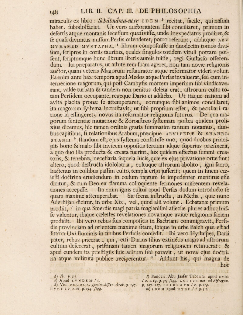 < V miraculis ex libro: Schahnama-nesr idem a recitat, facile, quinafum habet, fubodolfaciet. Ut vero audoritatem fibi conciliaret, primum in defertis atque montanis feceflum quaefivifle, unde inexpeftatus prodiret, & fe quafi divinitus milium Per fis offenderet, porro referunt, additque ab v mvhamed mvstapha, ' librum compofuiffe in duodecim tomos divi- fum, fcriptos in coriis taurinis, quales fingulos totidem vituli portare pof- fent, fcriptumque hunc librum literis aureis fuiffe , regi Gulfasfo offeren¬ dum. Ita praeparatus, ut affute rem fuam ageret, non tam novae religionis aucftor, quam veteris Magorum reftaurator atque reformator videri voluit. Ea enim ante haec tempora apud Medos atque Perfas invaluerat, fed cum in¬ ternecione magorum, qui poli Cambyfis mortem imperium fibi vindicave¬ rant, valde turbata & tandem non penitus deleta erat, alf rorum cultu to¬ tam Per fidem occupante, regeque Dario ei addidlo. Ut itaque nationi ad avita placita pronae fe attemperaret, eorumque fibi animos conciliaret, ita magorum fyftema incruffavit, ut fibi proprium eflet, & peculiari ra¬ tione id effingeret; novus ita reformator religionis futurus. De qua ma¬ gorum fententiae mutatione & Zoroaftreo fyftemate poffea quidem proli¬ xius dicemus, hic tamen ordinis gratia fummatim tantum notamus, duo¬ bus capitibus, fi relationibus Arabum, praecipue abvlfed^e & shahri- s t anii k flandum eft, ejus fyftema conflitilfe uno, quod duobus princi¬ piis bono & malo fibi invicem oppofitis tertium idque fuperius praefixerit, a quo duo illa produdla & creata fuerint, lux quidem effedlus fummi crea¬ toris, & tenebrae, neceffaria fequela lucis, quae ex ejus privatione ortae fint: altero, quod deftrudla idololatria , cultuque aflrorum abolito , igni facro, hadtenus in collibus paffim culto, templa erigi jufferit; quem in finem cee- lefti dodlrina erudiendum in coelum raptum fe impudenter mentitus effe dicitur, & cum Deo ex flamma colloquente fermones mifcentem revela¬ tiones accepiffe. Ita enim ignis cultui apud Perfas dudum introdudlo fe quam maxime attemperabat. Sic fcena inftrudla , in Media , quae nunc Aderbijan dicitur, in urbe Xiz , vel, quod alii volunt, Ecbatanae primum prodiit, 1 in qua Smerdis magi patria magianifmi afleclae plures adhuc fuif¬ fe videntur, ibique ccelefles revelationes novamque avitae religionis faciem prodidit. Ibi vero rebus fuis compofitis in Badlriam commigravit, Perfi¬ dis provinciam ad orientem maxime fitam, ibique in urbe Balch quae eft ad littora Oxi fluminis in finibus Perfidis confedit. Ibi vero Hyftafpes, Darii pater, rebus praeerat, qui, etfi Darius filius extinftis magis ad aflrorum cultum defecerat, priflinam tamen magorum religionem retinuerat: & apud eundem ita praeftigiis fuis aditum fibi paravit, ut nova ejus dodtri- na atque inllituta publice reciperentur. m Addunt his, qui magna de hoc h) Ib. p po. I) Bundari, Abu Jaafar Tabarifa apud hyde i) Apud e v n d e m /. c. l.c. c. 24. p. ppfcqq. g 0 l 1 v s not. ad Alfragav, k) Vid. p o c 0 c k. fpecim.hifior. Arab. p. 14J. p, 207. 227. p r i d e a v x l.c. p. 2T4. HYDE l.C. C. -22. p. 294. fcqq. m) IDEM apild H Y D E L C.p.