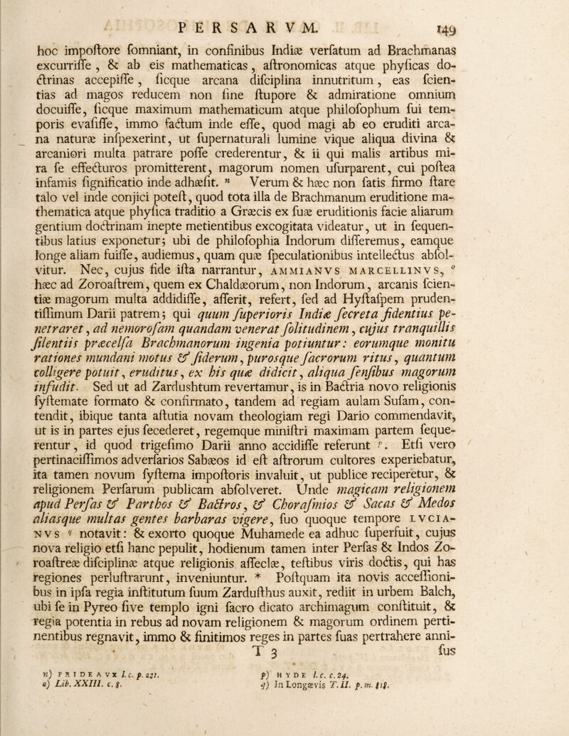 hoc impoftore fomniant, in confinibus Indiae verfatum ad Brachmanas excurriffe , & ab eis mathematicas , aflronomicas atque phyficas do¬ ctrinas accepiffe , ficque arcana difciplina innutritum , eas fcien- tias ad magos reducem non fine ftupore & admiratione omnium docuiffe, ficque maximum mathematicum atque philofophum fui tem¬ poris evafiffe, immo factum inde effe, quod magi ab eo eruditi arca¬ na naturae infpexerint, ut fupernaturali lumine vique aliqua divina & arcaniori multa patrare pofTe crederentur, & ii qui malis artibus mi¬ ra fe effecturos promitterent, magorum nomen ufurparent, cui poflea infamis fignificatio inde adhaefit. n Verum & haec non fatis firmo flare talo vel inde conjici potefl, quod tota illa de Brachmanum eruditione ma¬ thematica atque phyfica traditio a Graecis ex fuae eruditionis facie aliarum gentium doctrinam inepte metientibus excogitata videatur, ut in fequen- tibus latius exponetur; ubi de philofophia Indorum differemus, eamque longe aliam fuiffe, audiemus, quam quae fpeculationibus intellectus abfol» vitur. Nec, cujus fide ifla narrantur, ammianvs marcellinvs, 0 haec ad Zoroaftrem, quem ex Chaldaeorum, non Indorum, arcanis fcien- tiae magorum multa addidiffe, afferit, refert, fed ad Hyftafpem pruden- tiffimum Darii patrem; qui quum fuperioris Indite fecreta fidentius pe¬ netraret , ad nemorofam quandam venerat fiolitudinem, cujus tranquillis filentiis prtecelfa Brachmanorum ingenia potiuntur: eorumque monitu rationes mundani motus & fiderum, puros que facrorum ritus, quantum colltgere potuit, eruditus, ex bis qu<e didicit, aliqua fenfibus magorum infudit. Sed ut ad Zardushtum revertamur, is in Bactria novo religionis fyftemate formato & confirmato, tandem ad regiam aulam Sufam, con¬ tendit, ibique tanta aflutia novam theologiam regi Dario commendavit, ut is in partes ejus fecederet, regemque miniftri maximam partem feque- rentur, id quod trigefimo Darii anno accidiffe referunt ?. Etfi vero pertinaciflimos adverfarios Sabaeos id eft aflrorum cultores experiebatur, ita tamen novum fyftema impofloris invaluit, ut publice reciperetur, & religionem Perfarum publicam abfolveret. Unde magicam religionem apud Perfas & Parthos & Batlros, (f Chorafmios & Sacas & Medos alias que multas gentes barbaras vigere, fuo quoque tempore lvcia- n v s (l notavit: & exorto quoque Muhamede ea adhuc fuperfuit, cujus nova religio etfi hanc pepulit, hodienum tamen inter Perfas & Indos Zo- roaflreae difciplinae atque religionis affecte, teflibus viris docftis, qui has regiones perluflrarunt, inveniuntur. * Poflquam ita novis acceffioni- bus in ipfa regia inflitutum fuum Zarduflhus auxit, rediit in urbem Balch, ubi fe in Pyreo five templo igni facro dicato archimagum conftituit, & regia potentia in rebus ad novam religionem & magorum ordinem perti¬ nentibus regnavit, immo & finitimos reges in partes fuas pertrahere anni- T 3 . fus « n) P R I D E A V X /. Q. p. 2:1. f) H Y D F. /. C. C. 2q. e) Lib.XXIIL c.8. q) In Longaevis T.II. 1