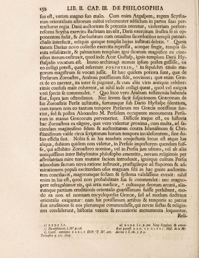 fus eft, verum magno fuo malo. Cum enim Argafpem , regem Scytha- rum orientalium aftrorum cultui vehementer addidum in partes fuas per¬ tracturus regia Darn audoritate & potentia uteretur, violentiam perhor- refcens Scytha exercitu Badriam invafit, Darii exercitum fruftra fe ei op¬ ponentem fudit, & Zardushtum cum omnibus facerdotibus templi patriar- chalis interfecit, reliquis quoque templis hujus inftituti deletis. r Quem tamen Darius novo colledo exercitu repreffit, acieque fregit, templa di¬ ruta refufcitavit, & palmarium templum igni dicatum magnifice ex cine¬ ribus iterum exftruxit, quod inde Azur Guftafp, ignis templum Darii Hy- ftafpidis vocatum eft. Immo archimagi munus ipfum poftea geffiffe, ex eo colligi poteft, quod referente porphyrio, s infepulchri titulo ma¬ gorum magiftrum fe vocari juffit. Et haec quidem potiora funt, quae de Perfarum Zoroaftre, Arabum potiffimum fide, novimus j quae enim Grae¬ ci de eo narrant, ita inter fe pugnant, & cum aliis viris antiquis celeber¬ rimis confufa male cohaerent, ut nihil inde colligi queat, quod vel exigua veri fpecie fe commendet. * Quo loco vero Arabum teftimonia habenda fint, fupra jam oftendimus. Nec levem facit fufpicionem Graecorum de his Zoroaftris Perfae inftitutis, fortunaque fub Dario Hyftafpe filentium, cum tamen non eo tantum tempore Perfarum res Graecis notiflimae fue¬ rint , fed & poftea Alexandro M. Perftdem occupante monumenta Perfa¬ rum in manus Graecorum pervenerint. Difficile itaque eft, ex hiftoria hac Zaroaftrea ea eligere, quae vero videntur proxima, cum multa, ad fa¬ ciendam magianifmo fidem & audoritatem contra Islamifmum & Chri- ftianifmum valde circa fcriptorum horum tempora invalefcentem, fine du¬ bio effida fint. Nobis fi in his tenebris conjeduris locus eft atque lux aliqua, dubium quidem non videtur, in Perfide impoftorem quendam fuif- fe, qui adhibito Zoroaftreo nomine, vel in Perfia jam ufitato, vel ab alio antiquiffimo inter Babylonios philofopho ementito , novam religionis per aftrolatriammire tum mutatae faciem introduxit, ignisque cultum Perfis admodum facrum nova ratione inftruxit, praeftigiisque ad ftuporem & ad¬ mirationem populi excitandam ufus magnam fibi in hac gente audorita¬ tem conciliavit, magorumque fedam & fyftema validiffime evexit: nihil enim in his eft, quod non probabilitate fua fe commendet: nec magno¬ pere refragabimur eis * qui artis medicae, * cultusque deorum arcani, alia- rumque partium eruditionis orientalis gnariffimum fuiffe perhibent, mo¬ do ea non ad normam encyclopaediae Graeca?, fed ad modum dodrinae orientalis exigantur: nam his potiffimum artibus & temporis ac patriae fuae eruditione fe eos plerumque commendaffe, qui novas fedas 8c religio¬ nes condiderunt, hiftoriae veteris & recentioris monumenta loquuntur. Reli- t) Conf. omnino bavle Diif. T. IV. art. dtcine 11, ch. /. p.?. Zoroaftre p. fff. feqq- r) H Y D F. /. C. s) De abftinent. I. IV.p.ifS. w) h y d e l.c. p. 100. hinc fuppleri & emen¬ dari poreft d a n. l e curc, Hift, dela Me-