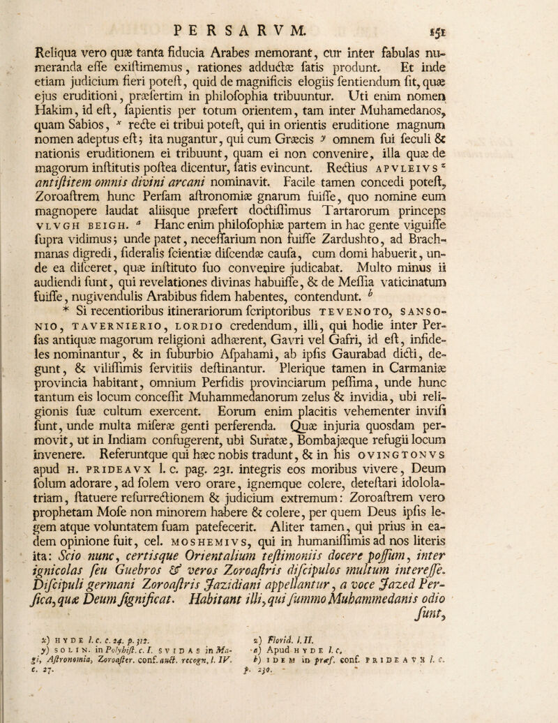 Reliqua vero quas tanta fiducia Arabes memorant, cur inter fabulas nu¬ meranda effe exiftimemus, rationes addudae fatis produnt. Et inde etiam judicium fieri poteft, quid de magnificis elogiis fentiendum fit, quae ejus eruditioni, praefertim in philofophia tribuuntur. Uti enim nomen Hakim, id eft, fapientis per totum orientem, tam inter Muhamedanos, quam Sabios, * recfte ei tribui poteft, qui in orientis eruditione magnum nomen adeptus eft; ita nugantur, qui cum Graecis y omnem fui feculi & nationis eruditionem ei tribuunt, quam ei non convenire, illa quae de magorum inftitutis poftea dicentur, fatis evincunt. Re<ftius apvleivs* antiftitem omnis divini arcani nominavit. Facile tamen concedi poteft, Zoroaftrem hunc Perfam aftronomiae gnarum fuiffe, quo nomine eum magnopere laudat aliisque profert doftiffimus Tartarorum princeps vlvgh beigh. a Hanc enim philofophia partem in hac gente viguiffe fupra vidimus; unde patet, neceffarium non fuiffe Zardushto, ad Brach- manas digredi, fideralis fcientiae difcendae caufa, cum domi habuerit, un¬ de ea difceret, quas inftituto fuo convenire judicabat. Multo minus is audiendi funt, qui revelationes divinas habuiffe, & de Meffia vaticinatum fuiffe, nugivendulis Arabibus fidem habentes, contendunt. h * Si recentioribus itinerariorum fcriptoribus tevenoto, sanso- nio, tavernierio, lordio credendum, illi, qui hodie inter Per- fas antiquae magorum religioni adhaerent, Gavri vel Gafri, id eft, infide¬ les nominantur, & in fuburbio Afpahami, ab ipfis Gaurabad dicli, de¬ gunt, & viliffimis fervitiis deflinantur. Plerique tamen in Carmania provincia habitant, omnium Perfidis provinciarum peflima, unde hunc tantum eis locum conceffit Muhammedanorum zelus & invidia, ubi reli¬ gionis fuae cultum exercent. Eorum enim placitis vehementer invift funt, unde multa miferae genti perferenda. Quae injuria quosdam per¬ movit, ut in Indiam confugerent, ubi Suratae, Bombajaeque refugii locum invenere. Referuntque qui haec nobis tradunt, & in his ovingtonvs apud h. prideavx 1. c. pag. 231. integris eos moribus vivere, Deum folum adorare, ad folem vero orare, ignemque colere, deteftari idolola¬ triam , ftatuere refurredionem & judicium extremum: Zoroaftrem vero prophetam Mofe non minorem habere & colere, per quem Deus ipfis le¬ gem atque voluntatem fuam patefecerit. Aliter tamen, qui prius in ea¬ dem opinione fuit, cel. moshemivs, qui in humaniffimis ad nos literis ita: Scio nunc, certis que Orientalium teftimoniis docere pojfum, inter ignicolas feu Guebros df veros Zoroaftris difcipulos multum inter effe. Difcipuli germani Zoroaftris fazidiani appellantur, a voce fazed Per- fica, qu£ Deum fignificat* Habitant iUiy qui fummo Muhammedanis odio funt? *) H Y D E l.C. C. 24. p. ]li. %) FlQYttl. I. II. y) solin. in Polyhifi. c. I. s v 1 D A s in Ma- •<?) Apud h y d e l.c, gi, AfiroJiomia^ Zoroaflcr. conf‘.autt. recognj. IV. b) 1 d e m in puef, conf. P r i D E A V H l c, C. 2J. p. *