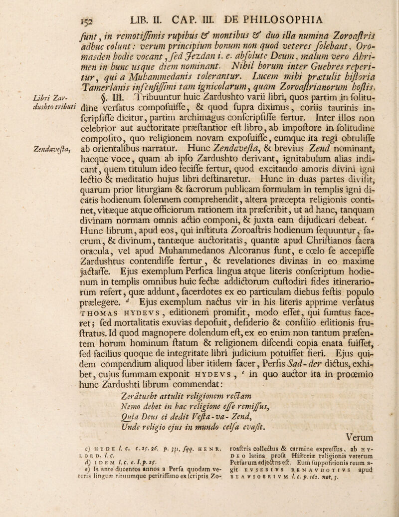 Libri Zav- dushto tributi Zendavejla, 152 LIB. II. CAP. III. DE PHILOSOPHIA funt ^ in remotijjimis rupibus & montibus & duo illa numina Zoroajlris adhuc colunt: verum principium bonum non quod veteres folebant, Oro- masden hodie vocant,fed Jfezdan i. e. abfolute Deum, malum vero Ahri- hunc usque diem nominant. Nihil horum inter Guebres reperi- n/r, qui a Muhammedanis tolerantur. Lucem mihi praetulit hifioria Tamerlanis infenfijjimi tam ignicolarum, quam Zoroajlrianorum hoflis, IH. Tribuuntur huic Zardushto varii libri, quos partim in folitu- dine verfatus compofuiffe, & quod fupra diximus, coriis taurinis in~ fcripfifTe dicitur, partim archimagus confcripfiffe fertur. Inter illos non celebrior aut audloritate praeflantior eft libro, ab impoftore in folitudine compofito, quo religionem novam expofuiffe, eumque ita regi obtuliffe ab orientalibus narratur. Hunc Zendavejla, & brevius Zend nominant, hacque voce, quam ab ipfo Zardushto derivant, ignitabulum alias indi» eant, quem titulum ideo feciffe fertur, quod excitando amoris divini igni ledlio & meditatio hujus libri delimaretur. Hunc in duas partes divifit, quarum prior liturgiam & facrorum publicam formulam in templis igni di» catis hodienum folennem comprehendit, altera praecepta religionis conti» net, vitaeque atque officiorum rationem ita praeferibit, ut ad hanc, tanquam divinam normam omnis adtio componi, & juxta eam dijudicari debeat. c Hunc librum, apud eos, qui inftituta Zoroaltris hodienum fequuntur, fa- erum, & divinum, tantaeque audloritatis, quantae apud Chriltianos facra oracula, vel apud Muhammedanos Alcoranus funt, e ccelo fe accepiffe Zardushtus contendiiTe fertur, & revelationes divinas in eo maxime jadlaflfe. Ejus exemplum Perfica lingua atque literis confcriptum hodie¬ num in templis omnibus huic fedlse addidlorum cultodiri fides itinerario¬ rum refert, quae addunt, facerdotes ex eo particulam diebus feftis populo praelegere. d Ejus exemplum nadlus vir in his literis apprime verfatus thomas hydevs, editionem promifit, modo eilet, qui fumtus face¬ ret ; fed mortalitatis exuvias depofuit, defiderio & conlilio editionis fru- ftratus. Id quod magnopere dolendum eft, ex eo enim non tantum praefen- tem horum hominum flatum & religionem difeendi copia enata fuifiet, fed facilius quoque de integritate libri judicium potuifTet fieri. Ejus qui¬ dem compendium aliquod liber itidem facer, Perfis Sad-der didtus,exhi- bet, cujus fummam exponit hydevs , e in quo audior ita in prooemio hunc Zardushti librum commendat: Zerdtusht attulit religionem re clam Nemo debet in hac religione ej[e remijfus. Quia Deus ei dedit Vcjla-va- Zend, Unde religio ejus in mundo celja evajit. Verum c) hyde l. c. c.if.it. p-331. fyq. h e n r. roaftris colle£tus & carmine exprefTiis, ab hy- 1. 0 r d. /. c. deo latina profa Hiftorias religionis veterum d) idem l.c. e.I.p.if. Perrarum adje&us eft. Eum fuppofitionis reum a- e) Is ante ducentos annos a Perfa quodam ve- git evsebivs renavdotivs apud teris lingua rituumque peritilTimo exferiptis Zo- beavsobrivm l.c. p. iCt. not, 3.