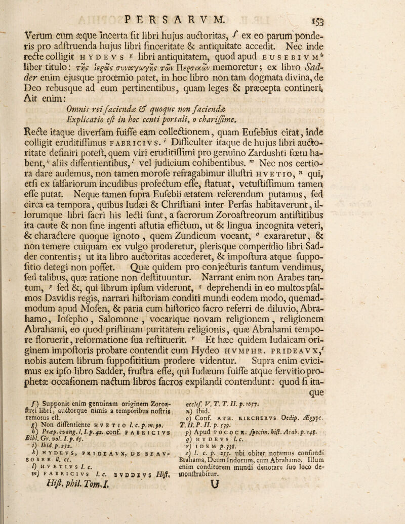 Verum cum aeque incerta fit libri hujus auctoritas, f ex eo parum ponde¬ ris pro adftruenda hujus libri finceritate & antiquitate accedit. Nec inde refte colligit hydevs g libri antiquitatem, quod apud eusebivm^ liber titulo: ty\s hqSis tTvvuyoayfis toqv neqaixwv memoretur ; ex libro Sad- der enim ejusque procemio patet, in hoc libro non tam dogmata divina, de Deo rebusque ad eum pertinentibus, quam leges & praecepta contineri Ait enim: Omnis rei facienda & quoque non facienda Explicatio eft in hoc centi portali, 0 charifjlme. Refte itaque diverfam fuifle eam colleftionem, quam Eufebius citat, inde colligit eruditiffimus fabricivs. i Difficulter itaque de hujus libri au&o- ritate definiri poteft, quem viri eruditiflimi pro genuino Zardushti fcetu ha¬ bent, k aliis diffentientibus,1 vel judicium cohibentibus. m Nec nos certio¬ ra dare audemus, non tamen morofe refragabimur illuflri hvetio, 11 qui, etfi ex falfariorum incudibus profedtum effe, ftatuat, vetuftiflimum tamen effe putat. Neque tamen fupra Eufebii cetatem referendum putamus, fed circa ea tempora, quibus ludaei & Chriftiani inter Perfas habitaverunt, il¬ iorumque libri facri his ledi funt, a facrorum Zoroaftreorum antiftitibus ita caute &: non fine ingenti aftutia effidum, ut & lingua incognita veteri, & charactere quoque ignoto , quemZundicum vocant, 0 exararetur, & non temere cuiquam ex vulgo proderetur, plerisque compendio libri Sad- der contentis; ut ita libro auCloritas accederet, & impoftura atque fuppo- litio detegi non poffet. Qune quidem pro conjeduris tantum vendimus, fed talibus, quoe ratione non deftituuntur. Narrant enim non Arabes tan¬ tum, p fed &, qui librum ipfum viderunt, q deprehendi in eo multos pfal- tnos Davidis regis, narrari hiftoriam conditi mundi eodem modo, quemad¬ modum apud Mofen, & paria cum hiftorico facro referri de diluvio, Abra- hamo, Iofepho , Salomone , vocarique novam religionem , religionem Abrahami, eo quod priftinam puritatem religionis, quge Abrahami tempo¬ re floruerit, reformatione fua reftituerit. r Et haec quidem Iudaicam ori¬ ginem impoftoris probare contendit cum Hydeo hvmphr. prideavx/ nobis autem librum fuppofititium prodere videntur. Supra enim evici¬ mus ex ipfo libro Sadder, fruftra effe, qui ludseum fuiffe atque fervitio pro¬ pheta occafionem naCtum libros facros expilandi contendunt: quod fi ita¬ que /) Supponit enim genuinam originem Zoroa- ftrei libri, au&orque nimis a temporibus noftris remotus eft. g) Non diftentiente hvetio /. c.p.m.90. h) Pr<ep. evang. 1.1. p. 42. conf. FABRICIVS Bibi. Gr. vol. I. p. i) Ibid.p. 2/2. k) HYDEVS, PRIDEAVX, DE B E A V - $ O B R E U. CC. l) HVETI.VS/. C. m) fabricivs l. c. BVDDEV5 Hif. phiL TomJ< ecclef. V. T. T. II. p. n) Ibid. 0) Conf. ath. kirchervs Qcdip. Mgypt, T. II. P. II. p. S19- p) Apud p 0 c o c k. fpecitn. hi(l. Avab.p. q) H y d e v s l. c. r) IDEM p. tfg. s) l. c. p. 2//. ubi obiter notamus confundi Branama, Deum Indorum, cum Abrahamo. Illuni enim conditorem mundi denotare fuo loco de~ monftrabitur. u