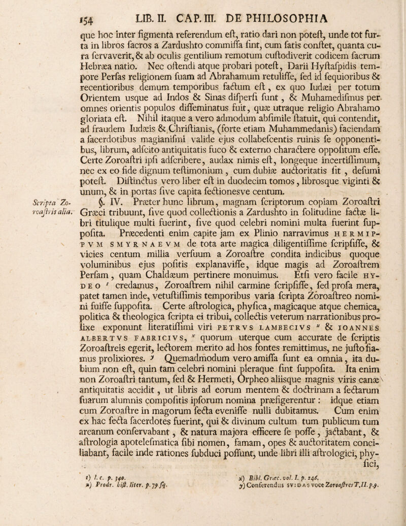 que hoc inter figmenta referendum eft, ratio dari non poteft, unde tot fur¬ ta in libros facros a Zardushto commiffa fint, cum fatis confiet, quanta cu¬ ra fervaverit, & ab oculis gentilium remotum cuftodiverit codicem facrum Hebraea natio. Nec oftendi atque probari poteft, Darii Hyfiafpidis tem¬ pore Perfas religionem fuam ad Abrahamum retuliffe, fed id fequioribus & recentioribus demum temporibus farium eft, ex quo Iudaei per totum Orientem usque ad Indos & Sinas difperfi funt, & Muhamedifmus per- omnes orientis populos diffeminatus fuit, quae utraque religio Abrahamo gloriata eft. Nihil itaque a vero admodum abfimile ftatuit, qui contendit, ad fraudem Judaeis & Chriftianis, (forte etiam Muhammedanis) faciendam a facerdotibus magianifmi valide ejus collabefcentis ruinis fe opponenti¬ bus, librum, adfcito antiquitatis fuco & externo charariere oppofitum effe. Certe Zoroaftri ipfi adfcribere, audax nimis eft, longeque incertiflimum, nec ex eo fide dignum teftimonium , cum dubiae aurioritatis fit , defumi poteft. Diftincftus vero liber eft in duodecim tomos, librosque viginti & unum, & in portas five capita feriionesve centum. Scripta Zq- §. IV. Praeter hunc librum, magnam fcriptorum copiam Zoroaftri roajbis alia. Graeci tribuunt, five quod colleriionis a Zardushto in folitudine fariae li¬ bri titulique multi fuerint, five quod celebri nomini multa fuerint fup- pofita. Praecedenti enim capite jam ex Plinio narravimus hermip- p v m smyrnaevm de tota arte magica diligentiffime fcripfiffe, & vicies centum millia verfuum a Zoroaftre condita indicibus quoque voluminibus ejus pofitis explanaviffe, idque magis ad Zoroaftrem Perfam, quam Chaldaeum pertinere monuimus. Et fi vero facile hy- d e o * credamus, Zoroaftrem nihil carmine fcripfiffe, fed profa mera, patet tamen inde, vetuftiffimis temporibus varia fcripta Zoroaftreo nomi¬ ni fuiffe fuppofita. Certe aftrologica, phyfica, magicaque atque chemica, politica & theologica fcripta ei tribui, colleriis veterum narrationibus pro¬ lixe exponunt literatiffimi viri petrvs lambecivs & ioannes albes.tvs fabricivs, * quorum uterque cum accurate de fcriptis Zoroaftreis egerit, leriorem merito ad hos fontes remittimus, ne jufto fia¬ mus prolixiores. y Quemadmodum vero amiffa funt ea omnia, ita du¬ bium non eft, quin tam celebri nomini pleraque fint fuppofita. Ita enim non Zoroaftri tantum, fed & Hermeti, Orpheo aliisque magnis viris canae antiquitatis accidit, ut libris ad eorum mentem & doririnam a feriarum fuarum alumnis compofitis ipforum nomina praefigerentur : idque etiam cum Zoroaftre in magorum feria eveniffe nulli dubitamus. Cum enim ex hac feria facerdotes fuerint, qui & divinum cultum tum publicum tum arcanum confervabant, & natura majora efficere fe poffe , jariabant, & aftrologia apotelefmatica fibi nomen, famam, opes & auftoritatem conci¬ liabant, facile inde rationes fubduci poffunt, unde libri illi aftrologici, phy- , fici, f) /. c. p. 340. *) Prodr. bifi, liter, p, 7^ x) Bibi. Gvesc. vol. I. p. 246. Conferendus svid as vqcz ZorcaftresTJl.pj.