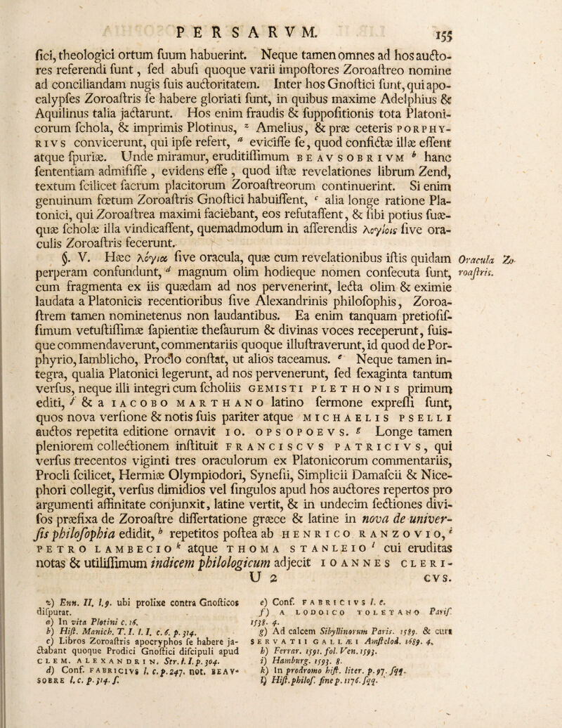 fici, theologici ortum fuum habuerint. Neque tamen omnes ad hos aucfto- res referendi funt, fed abufi quoque varii impoftores Zoroaftreo nomine ad conciliandam nugis fuis au&oritatem. Inter hos Gnoftici funt, qui apo- calypfes Zoroaftris le habere gloriati funt, in quibus maxime Adelphius & Aquilinus talia jacftarunt. Hos enim fraudis & fuppofitionis tota Platoni¬ corum fchola, & imprimis Plotinus, z Amelius, & prae ceteris porphy- rivs convicerunt, qui ipfe refert, * eviciffe fe, quod confisae illae effent atque fpuriee. Unde miramur, eruditillimum beavsobrivm b hanc fententiam admififfe , evidens effe , quod iftae revelationes librum Zend, textum fcilicet facrum placitorum Zoroaftreorum continuerint. Si enim genuinum foetum Zoroaftris Gnoftici habuiffent, c alia longe ratione Pla¬ tonici, qui Zoroaftrea maximi faciebant, eos refutaffent, & libi potius fuae- quae fcholx illa vindicaffent, quemadmodum in afferendis Acylots five ora¬ culis Zoroaftris fecerunt.- §. V. Hxc Aoyioc five oracula, quae cum revelationibus iftis quidam Oracula Z>- perperam confundunt, d magnum olim hodieque nomen confecuta funt, roajlris. cum fragmenta ex iis quaedam ad nos pervenerint, leffa olim & eximie laudata a Platonicis recentioribus five Alexandrinis philofophis, Zoroa- ftrem tamen nominetenus non laudantibus. Ea enim tanquam pretiofif- fimum vetuftiffimae fapientiae thefaurum & divinas voces receperunt, fuis- que commendaverunt, commentariis quoque illuftraverunt, id quod de Por¬ phyrio, Iamblicho, Proclo conftat, ut alios taceamus. e Neque tamen in¬ tegra, qualia Platonici legerunt, ad nos pervenerunt, fed fexaginta tantum verfus, neque illi integri cum fcholiis ge misti plethonis primum editi, ^ & a iacobo marthano latino fermone expreflx funt, quos nova verfione & notis fuis pariter atque michaelis pselli audlos repetita editione ornavit 10. opsopoevs. £ Longe tamen pleniorem collectionem inftituit franciscvs patricivs, qui verfus trecentos viginti tres oraculorum ex Platonicorum commentariis, Procli fcilicet, Hermis Olympiodori, Synefii, Simplicii Damafcii & Nice- phori collegit, verfus dimidios vel fingulos apud hos auCtores repertos pro argumenti affinitate conjunxit, latine vertit, & in undecim feCtiones divi- fos praefixa de Zoroaftre differtatione graece & latine in nova de univer- Jis philofopbia edidit,h repetitos poftea ab henrico ranzovio/ petro lambecio^ atque thoma stanleio' cui eruditas notas & utiliffimum indicem pbilologicum adjecit xoannes cleri- U 2 cvs. %) Enn. 77. 1.9. ubi prolixa contra Gnofticos difputat. <i) In vita Plet ini c. 16. b) Hifl. Manich. T. I. 1.1. c. 6. p. 314. c) Libros Zoroaftris apocryphos fe habere ja¬ ctabant quoque Prodici Gnoftici difcipuli apud CLEM. ALEXANDRI N. StY. I. I. p. jOf. d) Conf. fabricivs /. c.p.24j. net. beay- SOBRE l.C. P $'4 f' e) Conf. FABRICIVS /. f. f) A LQDOICO TOLETANO Partf. ms- 4- g) Ad calcem Sibyllinorum Paris. 1589. & curi Servatii galljEi Amftdod. 1689. 4« h) Ferrar. lyyi. fol. Ven. /jfj. i) Hamburg. 159$. g. k) In prodromo hifi. liter. p-9T-f$t* l) Hijf.philof. finep.ivjf.jqq.