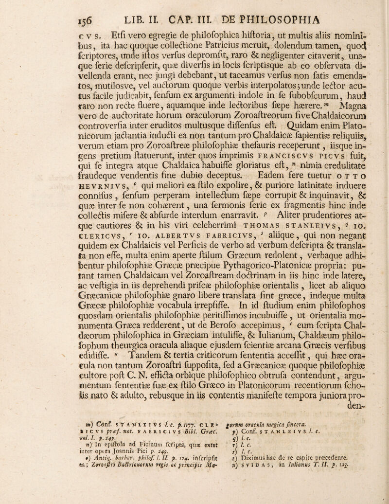 cvs. Etfi vero egregie de philofophica hiftoria, ut multis aliis nomini¬ bus , ita hac quoque colletftione Patricius meruit, dolendum tamen, quoc| fcriptores, unde iftos verfus depromflt, raro & negligenter citaverit, una- que ferie defcripferit, quae diveriis in locis fcriptisque ab eo obfervata di¬ vellenda erant, nec jungi debebant, ut taceamus verfus non fatis emenda¬ tos, mutilosve, vel auftorum quoque verbis interpolatos; unde letftor acu¬ tus facile judicabit, fenfum ex argumenti indole in fe fubobfcurum, haud raro non re<fte fluere, aquamque inde le&oribus faepe haerere.m Magna vero de auftoritate horum oraculorum Zoroaftreorum fi ve Chaldaicorum controverfia inter eruditos multusque diffenfus eft. Quidam enim Plato¬ nicorum ja&antia indufti ea non tantum pro Chaldaicae fapientiae reliquiis, verum etiam pro Zoroaftreae philofophiae thefauris receperunt, iisque in¬ gens pretium ftatuerunt, inter quos imprimis franciscvs picvs fuit, qui fe integra atque Chaldaica habuiffe gloriatus eft, n nimia credulitate fraudeque vendentis fine dubio deceptus. Eadem fere tuetur otto hevrnivs, * qui meliori eaftilo expolire, & puriore latinitate induere connifus , fenfum perperam intelleftum faepe corrupit & inquinavit, & quae inter fe non cohaerent, una fermonis ferie ex fragmentis hinc inde colleftis mifere & abfurde interdum enarravit. p Aliter prudentiores at¬ que cautiores & in his viri celeberrimi thomas stanleivs, q io* clericvs, r io. albertvs FABRicivs, s aliique, qui non negant quidem ex Chaldaicis vel Perficis de verbo ad verbum defcripta & transla¬ ta non effe, multa enim aperte ftilum Graecum redolent, verbaque adhi¬ bentur philofophiae Graecae praecipue Pythagorico-Platonicae propria: pu¬ tant tamen Chaldaicam vel Zoroaftream doftrinam in iis hinc inde latere, ac veftigia in iis deprehendi prifcae philofophiae orientalis , licet ab aliquo Graecanicae philofophiae gnaro libere translata fmt graece, indeque multa Graecae philofophiae vocabula irrepfiffe. In id ftudium enim philofophos quosdam orientalis philofophiae peritiflimos incubuiffe , ut orientalia mo¬ numenta Graeca redderent, ut de Berofo accepimus, * eum fcripta Chal¬ daeorum philofophica in Graeciam intulifie, & Iulianum, Chaldaeum philo- fophum theurgica oracula aliaque ejusdem fcientiae arcana Graecis verfibus edidiffe. “ Tandem & tertia criticorum fententia acceffit, qui haec ora¬ cula non tantum Zoroaftri fuppofita, fed a Graecanicae quoque philofophiae cultore poft C. N. efflfta orbique philofophico obtrufa contendunt, argu¬ mentum fententiae fuae ex ftilo Graeco in Platonicorum recentiorum fcho- Jis nato & adulto, rebusque in iis contentis manifefte tempora juniora pro- den- m) Conf. 5 t A W i e i v S f. c. p. iiyy. cle* » icvs not. fabricivs Bibi. Grac. veJ. J. p. 249. gornm oracula magica Jhicevx. p) Conf. stanleivs/. c, q) l. c. r) L c. f) l.c. t) Diximus hac de re capite praecedente.