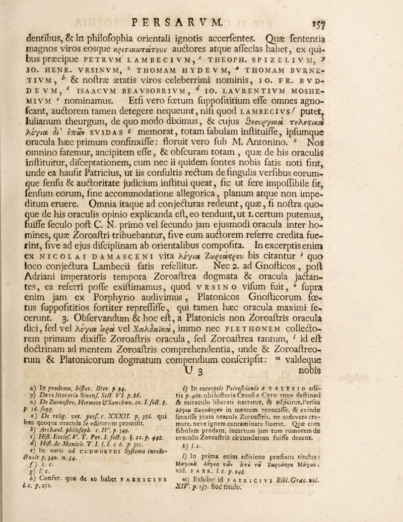 dentibus, & in philofophia orientali ignotis accerfentes. Quse fententia magnos viros eosque z^irncoorccrovsi audores atque affeclas habet, ex qui¬ bus praecipue petrvm lambecivm/ theoph. spizelivm, y 10. HENR. VRSINVM, z THOMAM H Y D E V M, a THOMAM BVRNE- tivm, b & noftras aetatis viros celeberrimi nominis, i o. fr. bvd- D E V M , C IS A AC V M BEA VSOERIVM , d IO. LAVRENTIVM MOSHE- mivm e nominamus. Et A. vero fcetum fuppoAtitium effe omnes agno- fcant, audorem tamen detegere nequeunt, nili quod lambecivs^ putet, Iulianum theurgum, de quo modo diximus, & cujus Seov^yinoi rehsfntce Xoyict <5i’ incav svidas * memorat, totam fabulam inftituiffe, ipfumque oracula haec primum confinxiffe: floruit vero fub M. Antonino. b Nos omnino fatemur, ancipitem effe, & obfcuram totam , quae de his oraculis inftituitur, difceptationem, cum nec ii quidem fontes nobis fatis noti fint, unde ea haufit Patricius, ut iis confultis redum de Angulis verflbus eorum- que fenfu & audoritate judicium inftitui queat, Ac ut fere irnpofiibile At, fenfum eorum, Ane accommodatione allegorica, planum atque non impe¬ ditum eruere. Omnia itaque ad conjeduras redeunt, quas, A noftra quo¬ que de his oraculis opinio explicanda eft,eo tendunt, ut i. certum putemus, fuiffe feculo poft C. N. primo vel fecundo jam ejusmodi oracula inter ho¬ mines, quas Zoroaftri tribuebantur, Ave eum audorem referre credita fue¬ rint, Ave ad ejus difciplinam ab orientalibus compoAta. In excerptis enim ex nicolai damasceni vita Aoyia ZGofjowifov bis citantur ’ quo loco conjedura Lambecii fatis refellitur. Nec 2. ad Gnofticos , poft Adriani imperatoris tempora Zoroaffrea dogmata & oracula jadan- tes, ea referri poffe exiftimamus, quod vrsino vifum fuit, k fupra enim jam ex Porphyrio audivimus, Platonicos Gnofticorum foe¬ tus fuppoAtitios fortiter repreffiffe, qui tamen haec oracula maximi fe¬ cerunt. 3. Obfervandum & hoc eft, a Platonicis non Zoroaftris oracula dici, fed vel Koyioc h$cc vel immo nec plethonem colledo- rem primum dixiffe Zoroaftris oracula, fed Zoroaftrea tantum, 1 id eft dodrinam ad mentem Zoroaftris comprehendentia, unde & Zoroaftreo- rum & Platonicorum dogmatum compendium confcripftt; m valdeque. U 3 nobis *) In prodrom. hiftor. liter, p.94. y) De re literaria Sinenf. Sed. VI. p. $6. *) De Zoronftre, Hermete kfSancbun. ex. I. feit. 8. P■ ft-fcqq- n) De relig. vet. perf. c. XXXII. p. 386. qui Ea;c quoque oracula fe editurum promifit. b) Archceol. philofoph. c.lV.p.349. c) Hift. Ecclef. V. T. Per. 1. fed. 3. §. 22. p. 442. d) Hift.de Manich. T. I. 1.1. c. 6. p 31f. e) In votis ad cudworthi Syftema intelle* duale p. 340. n. 34. f) /• c. g) '• h) Confer, quae de eo habet fairigi vs l c. p, 231. 2) In excerptis Peirefcianis a v A 1 E s 1 0 edi¬ tis p- 460. ubi hiftoria Croefi a Cyro rogo deftinati & miraculo liberati narratur, & adjicitur,Perfas Zbyiu Zugofceov in mentem revocaffe, & exinde fanxiffe juxta oracula Zoroaftris, ne cadavera cre¬ mare, neve ignem contaminare liceret. Quae cum fabulam prodant, incertum jam tum rumorem de oraculis Zoroaftris circumlatum fuiffe docent. k) l.c. l) In prima errim editione praefixus titulus; JAxyiy.ct Aoytce r&iv cutto ra Zu?occ?fH Miywv» vid. F A B R. l'.c. p. 248. m) Exhibet id faericivs BibLGrotc.val. XIV. p. 133. hoc* titulo.