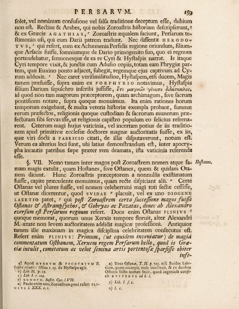 folet, vel nominum confufione vel falfa traditione deceptum effe, dubium non eft. ReClius & Arabes, qui nobis Zoroaftris hiftoriam defcripferunt,« & ex Graecis agat hias,7 Zoroaftris aequalem faciunt, Perfarum te- ftimonio ufi, qui eum Darii patrem tradunt. Nec diffentit herodo- tvs/ qui refert, eum ex Achaemenia Perfidis regione oriundum, filium¬ que Arfacis fuiffe, fomniumque de Dario primogenito fuo, quo ei regnum portendebatur, fermonesque de ea re Cyri & Hyftafpis narrat. Is itaque Cyri tempore vixit, & junftis cum Adufto copiis, totam eam Phrygiae par¬ tem, quae Euxino ponto adjacet, fubegit, regemque ejus captivum ad Cy¬ rum adduxit. * Nec caret verifimilitudine, Hyftafpem,etfi ducem, Magis tamen praefuifte, fupra enim ex porphyrio notavimus, Hyftafpis filium Darium fepulchro infcribi juffiffe, Srt (jiccyixZv yhoito Sticcan&toffs id quod non tam magorum praeceptorem, quam archimagum, five facrum pontificem notare, fupra quoque monuimus. Ita enim rationes horum temporum exigebant, & multa veteris hiftoriae exempla probant, fummae rerum praefectos, religionis quoque cuftodiam & facrorum munerum prae* feCturam fibi fervavifie, ut religionis capiftro populum eo felicius refrena¬ rent. Ceterum magi hujus vaticinia, vel incertam potius de iis traditio¬ nem apud primitivae ecclefiae do&ores magnae auCloritatis fuiffe, ex iis, quae viri do<fti a eabricio citati, de illis difputaverunt, notum eft. Verum ea alterius loci funt, ubi latius demonftrandum eft, inter apocry¬ pha incautis patribus faepe praeter rem deamata, ifta vaticinia referenda effe. §. VII. Nemo tamen inter magos poft Zoroaftrem nomen atque fa- Hojtaim, mam magis extulit, quam Hoftanes, five Oftanes, quem & quidam Ota- nem dicunt. Hunc Zoroaftris praeceptorem a nonnullis exillimatum fuiffe, capite praecedente monuimus, quam refte difpiciant alii. u Certe Oftanas vel plures fuiffe, vel nomen celeberrimi magi toti feClae ceffiffe, ut Oftanae dicerentur, quod svidae * placuit, vel ex uno diogene laertio patet, y qui poft Zoroaftrem certa ficcejjione magos fuiffe Oftanas & Aftrampfych-os, & Gobryas ac Pazatas, donec ab Alexandro everfum eft Perfarum regnum refert. Duos enim Oftanas plinivs z quoque memorat, quorum unus Xerxis tempore floruit, alter Alexandri M.'aetate non levem auCloritatem addidit magicae profellioni. Antiquior tamen ille maximam in magica difciplina celebritatem confecutus eft. Refert enim plinivs: Primum, (ut equidem inveniatur) de magia commentatum Ofthanam, Xerxem regem Perfarum bello, quod is Grti¬ tia intulit, comitatum ac velut femina artis portentofce fparftfe obiter q) Apud HYDEVM & POCOCKIVM //. fupra citatis: Illius c. 2]. de Hyftafpeagit. c r) Lib. II, p. fg. s ) Lib. I. c. 209. t) x e n o p h. Infiit. Cyr. I.V1I. u) Paulo enim ante Zoroaftrem poni refert pli- n 1 v s /. XXX. c. 1. x) Voce Qftana, T. II. p. 723. nifi Suidas Laer¬ tium, quem excerpit, male intellexit, & ex duobus Oftanis fetfts nomen fecit, quod ingeniofe conji¬ cit k v s t e r v s ad h. I. y) Lib. I. f. 2. 2) /. f.