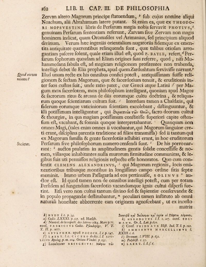 jQuod eorum munus? Societ#;, cj v Zervan altero Magorum principe ftatuendum, b fub cujus nomine aliqui Noachum, alii Abrahamum latere putant. Si enim ea, quae ex Theodo¬ ri mopsvesteni 1 ibris dePerfarum magia nobis fervavit photivs/ genuinam Perfarum fententiam referunt, Zarvam five Zervam non magis hominem indicat, quam Oromafdes vel Arimanius, fed principium aliquod divinum. Verum haec ingeniis orientalium nugatoriis fidemque ex emen¬ tita antiquitate quaerentibus relinquenda funt, quae talibus otiofam arro¬ gantiam pafcere folent, quale etiam illud eft, quod p. bayle, refert,^Per¬ ferum fophorum quosdam ad Eliam origines fuas referre, quod , nifi Mu- hammedana fabula eft, ad magicam religionem profitentes non trahenda, intelligi debet de Elia propheta, apud quemZardushtum ferviviffe narrant/ Illud unum redle ex his omnibus confici poteft, antiquiftimam fuifte reli¬ gionem & feftam Magorum, quae & facerdotium tenuit , & eruditionis in¬ ter fuos cuftos fuit, unde ratio patet, cur Graeci atque Latini f per Ma¬ gum mox facerdotem, mox philofophum intelligant, quoniam apud Magos & facrorum ritus & arcana de diis eorumque cultu docftrina , & reliqua¬ rum quoque fcientiarum cultura fuit. ^ Interdum tamen a Chaldaeis, qui fiderum eorumque vaticiniorum fcientiam excolebant, diftinguuntur, & illi potiftimum intelliguntur , qui &e$cc7telcc tqov ©£<Sv, facro deorum cultui & theurgiae, in qua magiam potiftimum conftitiffe fuperiori capite often- fum eft, vacabant, & fomnia quoque interpretabantur. Quanquam non omnes Magi, (tales enim omnes ii vocabantur, qui Magorum fanguine cre¬ ti erant, difciplina parentis traditione ad filios transmifta) fed ii tantum qui ex Magorum familia & gente facerdotiis adhibiti erant, in hoc eruditorum Perfarum five philofophorum numero cenfendi funt. ' De his porro nar¬ rant : k auftos paulatim in amplitudinem gentis folidae conceflifle & no¬ men, villasque inhabitantes nulla murorum firmitudine communitas, & le¬ gibus fuis uti permiffos religionis refpetftu efte honoratos. Quo cum con- fentit clemens alexandrinvs, 1 qui Magorum regionis, locis emi- nentioribus tribusque montibus in longiftimo campo ordine litis feptae meminit. Immo urbem Paflagarda ad eos pertinuiffe, solinvs v' au¬ dior eft. Id quod tamen non de omnibus intelligi poteft, cum per totam Perfidem ad fungendum facerdotio vacandumque ignis cultui difperfi fue¬ rint. Etfi vero non cultui tantum divino fed & fapientiae confervandoe & in populo propagandae deftinabantur, n peculiari tamen inftituto ab omni naturali honeftate abhorrente eam originem agnofcebant, ut ex incefto matris I) H Y D E l.C. p. 34. x) Codic. LXXXl. p. n?. ed. Hoefch. d) Nouvel. de la repuli, des lettres 1684. Martp.yi. conf. F a b r 1 c 1 v s Codic. Pftudepigr. V. T. T, II. p. io77. e) ABV1PHAK. apud P o c o CK. J.C.p. 7*7. f) L A E R T. /. C. CICERO dediv. /. I, APV- LEi vs Apolog.p. m. 204. Otium Vindel. p.2jp. g) Luculenter kisychi vs: M«yoy tov $so<ti(2% ‘tjkj BtoAoyov vjft ol 17ipccy heywtji, h) H E R O D O T V S 11. C. 10J. COnf. B E C - M a n M. Or. L. Lat.p.Sfo. i) Conf. p r i d e A v x Hift. lud. T. I. p. 222. k) AMMIANVS MARCELL1WVS /. XXIII. c. S. l) Stromat. I. VIII. p. m) Polyhifl. c.ss• n) L A E R T. /. I.f<S.