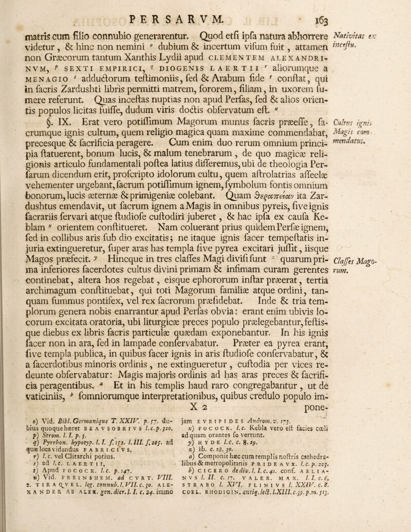 matris cum filio connubio generarentur. Quod etfi ipfa natura abhorrere Nativitas ex videtur , & hinc non nemini * dubium & incertum vifum fuit, attamen inceftu> non Graecorum tantum Xanthis Lydii apud clementem alexandrit n.vm, p sexti empirici, q diogenis laertii ' aliorumque a menagio * adductorum teftimoniis, fed & Arabum fide f confiat, qui in facris Zardushti libris permitti matrem, fororem, filiam, in uxorem fu- mere referunt. Quas inceftas nuptias non apud Perfas, fed & alios orien¬ tis populos licitas fuiffe, dudum viris doClis obfervatum efh u §. IX. Erat vero potiffimum Magorum munus facris proeeffe, fa- Cultus ignes crumque ignis cultum, quem religio magica quam maxime commendabat, Magis com precesque & facrificia peragere. Cum enim duo rerum omnium princi- pia ftatuerent, bonum lucis, & malum tenebrarum , de quo magicae reli¬ gionis articulo fundamentali poftea latius differemus, ubi de theologia Fer¬ iarum dicendum erit, profcripto idolorum cultu, quem aftrolatrias affeclae vehementer urgebant, facrum potiffimum ignem, fymbolum fontis omnium bonorum, lucis aeternae & primigeniae colebant. Quam S^ocvreioev ita Zar- dushtus emendavit, ut facrum ignem a Magis in omnibus pyreis, five ignis facrariis fervari atque ftudiofe cuftodiri juberet, & hac ipfa ex caufa Ke- blam * orientem conftitueret. Nam coluerant prius quidem Perfae ignem, fed in collibus aris fub dio excitatis \ ne itaque ignis facer tempeffatis in¬ juria extingueretur, fuper aras has templa five pyrea excitari juffit, iisque Magos praefecit. y Hincque in tres claffes Magi divifi funt z quarum pri- dajjes Mago» ma inferiores facerdotes cultus divini primam & infimam curam gerentes nm. continebat, altera hos regebat, eisque ephororum infiar praeerat, tertia archimagum conftituebat, qui toti Magorum familiae atque ordini, tan- quam fummus pontifex, vel rex facrorum praefidebat. Inde & tria tem¬ plorum genera nobis enarrantur apud Perfas obvia: erant enim ubivis lo¬ corum excitata oratoria, ubi liturgicoe preces populo praelegebantur, feftis- que diebus ex libris facris particulae quaedam exponebantur. In his ignis facer non in ara, fed in lampade confervabatur. Praeter ea pyrea erant, five templa publica, in quibus facer ignis in aris ftudiofe confervabatur, 8c a facerdotibus minoris ordinis, ne extingueretur , cuftodia per vices re- deunte obfervabatur: Magis majoris ordinis ad has aras preces & facrifi¬ cia peragentibus. * Et in his templis haud raro congregabantur , ut de vaticiniis, b fomniorumque interpretationibus, quibus credulo populo im- X 2 pone- 0) Vid. Bibi. Germanique T. XXIV. p. /7. du¬ bius quoquehaeret beavsobrivs l.c.p.320. p) Strom. 1.1. p. 3. q) Pyrrbon. hypotyp. 1.1. f. 142. I. III. f. 20J. ad quae loca videndus f a b r i c i v s, r) /. c. vel Clitarchi potius. S) ad l.C. LAERTII, t) Apud pocock. l.c. p.747. v) Vid. F R E I N S H E M. ad C V R T. VIII. 2. T I R A Q^V E L. leg. COTtnub. I. VII. C. 30. ALE- XANDER AB ALEX. £2«. di er. U I. C. 24. ilTUllO jam e v r 1 p 1 d e s Androni. v. 173. x) pocock. l.c. Kebla vero eit facies coeli ad quam orantes f© vertunt. y) H Y D E l.c. C. 8- z) Ib. c. 2s. 30. a) Componit hsec cum templis noftris cathedra- libus&metropolitanis p r i d e a v x. l.c. p. 223. b) Cicero dediv. /. I. c. 41. conf. aelia- N V S /. II. C. 77. V A L E R. M A X. I. I. C. 6, STRABO /. XVI. P L I N 1 V S /. XXIV. C. '6. COEL. RHODIGIN. Mltiq. ktt, l.Xlll. C.tf. pM. flj.
