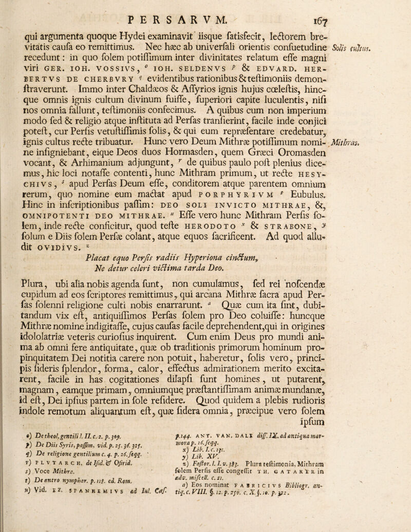 qui argumenta quoque Hydei examinavit iisque fatisfecit, lecftorem bre¬ vitatis caufa eo remittimus. Nec haec ab univerfali orientis confuetudine Solis atltw. recedunt: in quo folem potiffimum inter divinitates relatum effe magni viri GER. IOH. VOSSIVS, 0 IOH. SELDENVS P & EDVARD. HER¬ BER T V S de cherbvry q evidentibus rationibusStteffimoniis demon- ftraverunt. Immo inter Chaldaeos & Affyrios ignis hujus cceleftis, hinc- que omnis ignis cultum divinum fuiffe, fuperiori capite luculentis, nifi nos omnia fallunt, teftimoniis confecimus. A quibus cum non imperium modo fed & religio atque inftituta ad Perfas tranfierint, facile inde conjici poteft, cur Perfis vetuftiffimis folis, & qui eum repraefentare credebatur,, ignis cultus retfte tribuatur. Hunc vero Deum Mithrae potiffimum nomi- Mithras, ne infigniebant, eique Deos duos Hormasden, quem Graeci Oromasden vocant, & Arhimanium adjungunt, r de quibus paulo poft plenius dice¬ mus, hic loci notaffe contenti, hunc Mithram primum, ut re<fte hesy- chivs, s apud Perfas Deum effe, conditorem atque parentem omnium rerum, quo nomine eum ma&at apud porphyrivm * Bubulus. Hinc in infcriptionibus paffim: deo soli invicto mithrae, &, omnipotenti deo mithrae.  Effe vero hunc Mithram Perfis fo- iem, inde refte conficitur, quod tefte herodoto v & strabone, y folum e Diis folem Perfae colant, atque equos facrificent. Ad quod allu¬ dit OVIDIVS. z Placat equo Perfis radiis Hyperiona cinffunt9 Ne detur celeri vici inia tarda Deo. Plura, ubi alia nobis agenda funt, non cumulamus, fed rei nofcendae cupidum ad eos fcriptores remittimus, qui arcana Mithrae facra apud Per¬ fas folenni religione culti nobis enarrarunt. * Quae cum ita fint, dubi¬ tandum vix eft, antiquiffimos Perfas folem pro Deo coluiffe: huncque Mithras nomine indigitaffe, cujus caufas facile deprehendent,qui in origines idololatriae veteris curiofius inquirent. Cum enim Deus pro mundi ani¬ ma ab omni fere antiquitate, quae ob traditionis primorum hominum pro¬ pinquitatem Dei notitia carere non potuit, haberetur, folis vero, princi¬ pis fideris fplendor, forma, calor, effe&us admirationem merito excita¬ rent, facile in has cogitationes dilapfi funt homines, ut putarent, magnam, eamque primam, omniumque praeftantiffimam animae mundanae, id eft, Dei ipfius partem in fole refidere. Quod quidem a plebis rudioris indole remotum aliquantum eft, quae fidera omnia, praecipue vero folem ipfum •) De theol. gentili l II. c. 2. p. 309. f) De Diis Syris, pajjim, vid. p, 2f.32 f, q) De religione gentilium c. 4. p. 26. ftqq. ' r) p l v t a r c h. de IJtd. W Ofnid, s) Voce Mithra. t) De antro nymphar. p. ug ed. Rom. n) Vid. e z. sPANHiMivs nd Ini. C<ef- p.144. akt. van, i)ali diJfJX.adantiquamar¬ mora p. iS.feqq. x) Lib. I. c. ip. y) Lib. XV. %) Fafior. 1.1. v. 383. Plura teftimonia, Mithram folem Perfis effe congeffit t h, g a t a k i r in edi;, mifcell. c.21. a) Eos nominat fauricivs Bibliogr, nn- tiq. c. VIII. §. iz. p. 230. c. X. j. )0. p, &2.