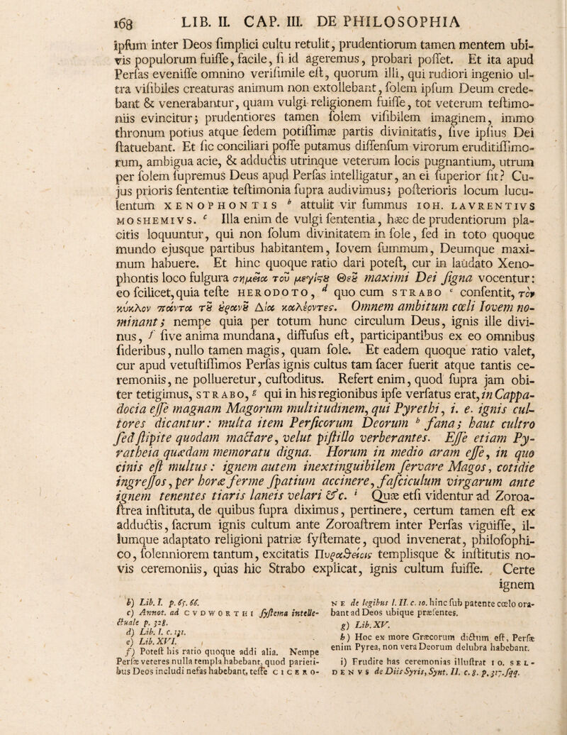 ipftjm inter Deos fimplici cultu retulit, prudentiorum tamen mentem ubi¬ vis populorum fuiffe, facile, fi id ageremus, probari poffet. Et ita apud Perfas eveniffe omnino verifimile eft, quorum illi, qui rudiori ingenio ul¬ tra vifibiles creaturas animum non extollebant, folem ipfum Deum crede¬ bant & venerabantur, quam vulgi religionem fuiffe, tot veterum teftimo- niis evinciturj prudentiores tamen folem vifibilem imaginem, immo thronum potius atque fedem potiffimoe partis divinitatis, (ive iplius Dei ftatuebant. Et fic conciliari poffe putamus diffenlum virorum eruditiffimo- rum, ambigua acie, & adduftis utrinque veterum locis pugnantium, utrum per folem fupremus Deus apufl Perfas intelligatur, an ei fuperior fit? Cu¬ jus prioris fententise teftimonia fupra audivimus; pofterioris locum lucu¬ lentum Xenophontis h attulit vir fummus ioh. lavrentivs moshemivs. c Illa enim de vulgi fententia, h&c de prudentiorum pla¬ citis loquuntur, qui non folurn divinitatem in fole, fed in toto quoque mundo ejusque partibus habitantem, lovem fommum, Deumque maxi¬ mum habuere. Et hinc quoque ratio dari poteft, cur in laudato Xeno¬ phontis loco fulgura arj/xeioc tov psytes ©?3 maximi Dei jigna vocentur: eo fciiicet,quia tefte herodoto, d quo cum strabo * confentit, rcv v/jkAcv 7rccvTcc rS A tot koiAscvtsz. Omnem ambitum codi lovem no¬ minant > nempe quia per totum hunc circulum Deus, ignis ille divi¬ nus, f fi ve anima mundana, diffufus eft, participantibus ex eo omnibus fideribus, nullo tamen magis, quam fole. Et eadem quoque ratio valet, cur apud vetuftiffimos Perfas ignis cultus tam facer fuerit atque tantis ce¬ remoniis, ne pollueretur, cuftoditus. Refert enim, quod fupra jam obi¬ ter tetigimus, strabo/ qui in his regionibus ipfe verfatus erat, in Cappa¬ docia ejje magnam Magorum multitudinem, qui Pyrethi, i. e. ignis cul¬ tores dicantur: multa item Per ficorum Deorum h fanas haut cultro fedfiipite quodam maciare, velut piflillo verberantes. EJJe etiam Py- ratbeia quaedam memoratu digna. Horum in medio aram ejfe, in quo cinis eft multus: ignem autem inextinguibilem fervar e Magos, cotidie ingrejjos, per horae fer me fpatium accinere^fafciculum virgarum ante ignem tenentes tiaris laneis velari &c. 1 Qux etfi videntur ad Zoroa- ftrea inftituta, de quibus fupra diximus, pertinere, certum tamen eft ex adducftis, facrum ignis cultum ante Zoroaftrem inter Perfas vigiiiffe, il¬ iumque adaptato religioni patriae fyftemate, quod invenerat, philofophi- co, folenniorem tantum, excitatis nvgccSeictc templisque & inftitutis no¬ vis ceremoniis, quas hic Strabo explicat, ignis cultum fuiffe. Certe ignem h) Lib.I. p, <Tj\ 66. c) Annot. ad cvdworthi fyfteina intelle¬ ctuale p. p8* d) Lib. I. c. iji. e) Lib. XVI. ' , f) Poteft his ratio quoque addi alia. Nempe Perfe veteres nulla templa habebant, quod parieri- bus Deos includi nefas habebant, tefte cicero- n e de legibus l. II. c. 10. hinc fub patente coelo ora¬ bant ad Deos ubique praftentes. g) Lib. XV. b) Hoc ex more Grsecorum diftum eft, Perftc enim Pyrea, non vera Deorum delubra habebant. i) Frudire has ceremonias illuftrat i o. sel- d E n v s de Diis Syris, Synt. II. c. 8. p. IV-fdL