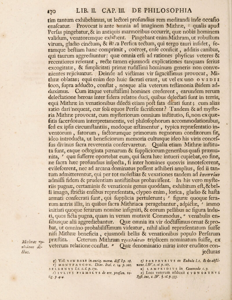 tim tantum exhibebimus, ut lecfiori profundius rem meditandi inde occafio enafcatur. Provocat is ante amnia ad imaginem Mithras, ? qualis apud Perfas pingebatur, & in antiquis marmoribus occurrit, quae nobis hominem validum, venatoremque exfafoent. Pingebant enim Mithram, ut robuftum virum, gladio cinftum, & fe ra Perfica tetfium, qui tergo tauri infidet, fe¬ ramque beftiam hanc comprimit, coercet, enfe conficit, additis canibus, qui taurum aggrediuntur: quae omnia etfi ad rationes phyficas veteres 8c recentiores referant, redte tamen ejusmodi explicationes tanquam ferius excogitatae, & fimplicitati primae rudiffimi hominum generis non conve¬ nientes rejiciuntur, Deinde ad viftimas vir fagaciffimus provocat, Mi¬ thrae oblatas; equi enim deo huic facrati erant, ut vel ex uno ovidii loco, fupra addudto, confiat, nosque alia veterum teftimonia ibidem ad¬ duximus. Cum itaque vetuftiffimi homines crederent, earundem rerum delectatione heroas inter fidera relatos duci, quibus deleClati funt in terris, equi Mithrae in venationibus dileCti etiam pofi fata dicati funt; cum alias ratio dari nequeat, cur foli equos Perfae facrificent? Tandem & ad myfte- ria Mithrae provocat, cum myfteriorum omnium inftitutio, fi, non ex quae- litis facerdotum interpretamentis, vel philofophorum accommodationibus, fed ex ipfis circumftantiis, modoque aeftimentur , typica repraefentatio in¬ ventorum , fatorum , faCtorumque primorum regnorum conditorum fit, ideo introdufta, ut beneficiorum memoria cultusque ideo his viris concef- fus divinus facra reverentia confervaretur. Qualia etiam Mithrae inftitu- ta funt, eaque odloginta poenarum & fuppliciorum generibus quafi praemu¬ nita, r quae fufferre oportebat eum, qui facra haec intueri cupiebat, eo fine, ne facra haec profundius infpedta, fi inter homines quosvis innotefcerent, evilefcerent, nec ad arcana dominatus pollent adhiberi amplius, fed ii tan¬ tum admitterentur, qui per tot moleftias & vexationes tandem ad hfo7trluv admiffi fidem & prudentiam antifiitibus probavifient. In his vero myfte- riis pugnae, certaminis & venationis genus quoddam, exhibitum eft,& bel¬ li imago, ftridiis enfibus repraefentata, clypeo enim, lorica, gladio & hafta armati confecrati funt, qui fupplicia pertulerunt; 5 figurae quoque fera¬ rum antris illis, in quibus facra Mithriaca peragebantur, adpidtse, * immo initiati quoque ferarum nomine infigniti, & eorum pellibus ac figura indu- / ati, quos fidta pugna, quam in veram mutavit Commodus, u venabulis en- iibusque alii aggrediebantur. Qtiae omnia ita vir doftiffimus ornat & pro¬ bat, ut omnino probabiliffimum videatur, nihil aliud reprcefentatum fuilfe nifi Mithrae beneficia , ejusmodi bellis & venationibus populo Perfarum Mithras tg*. Pr9e-^fia* Ceterum Mithram rf/zrAocaicv triplicem nominatum fuiffe, ex srxartw di- veterum relatione confiat. * Quoe denominatio miras inter eruditos con- Hus. jedturas f) Vid. van dale innntiq. marnt. diJJll.p. ig. tj porphyri vs ex Eululo l.c. &d eahjti- r) montfavcon. Diar. It ah c. 14. p. 201;• nent. l.IV. c. if.p. 165. SELDENVS l.C. C.tf. p. 2J0. n) LAMPRIDIVS in CcMModo C. /) ivliv'3 f i i m i c v s de err. profan. te- x) Loca veterum adduxit cvdworthvS Ug. f 414. Syfi. int, c. IV. f it.p.