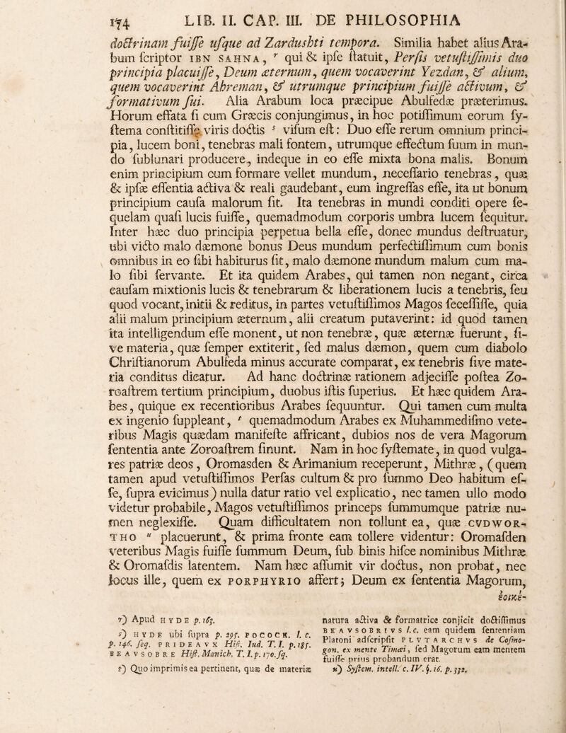 doBrinam fuijfe ufque ad Zardushti tempora. Similia habet alius Ara¬ bum fcriptor ibn sahna , r qui& ipfe (latuit, Per [is vetuftijjhnis duo principia placuijfe, Deum sternum, vocaverint Yezdan, alium* quem vocaverint Ahreman^ & utrumque principium fuijje affiivum* c? formativum fui. Alia Arabum loca praecipue Abulfedae praeterimus. Horum effata fi cum Grsecis conjungimus, in hoc potiffimum eorum fy- ftema conftitiff^. viris doftis * vifumeft: Duo effe rerum omnium princi¬ pia , lucem boni, tenebras mali fontem, utrumque effedum fuum in mun¬ do fublunari producere^ indeque in eo effe mixta bona malis. Bonum enim principium cum formare vellet mundum, neceffario tenebras , quae & ipfae effentia adtiva & reali gaudebant, eum ingreffas effe, ita ut bonum principium caufa malorum fit. Ita tenebras in mundi conditi opere fe- quelam quafi lucis fuiffe, quemadmodum corporis umbra lucem fequitur. Inter haec duo principia perpetua bella effe, donec mundus deftruatur, ubi vi&o malo daemone bonus Deus mundum perfe&iffimum cum bonis omnibus in eo fibi habiturus fit, malo daemone mundum malum cum ma¬ lo fibi fervante. Et ita quidem Arabes, qui tamen non negant, circa eaufam mixtionis lucis & tenebrarum & liberationem lucis a tenebris, feu quod vocant, initii &; reditus, in partes vetuftiffimos Magos feceffiffe, quia alii malum principium aeternum, alii creatum putaverint: id quod tamen ita intelligendum effe monent, ut non tenebrae, quae aeternae fuerunt, fi- ve materia, quae femper extiterit, fed malus daemon, quem cum diabolo Chriitianorum Abulfeda minus accurate comparat, ex tenebris fi ve mate¬ ria conditus dicatur. Ad hanc doftrinae rationem adjeciffe poftea Zo¬ roastrem tertium principium, duobus iflis fuperius. Et haec quidem Ara¬ bes , quique ex recentioribus Arabes fequuntur. Qui tamen cum multa ex ingenio fuppleant, * quemadmodum Arabes ex Muhammedifmo vete¬ ribus Magis quaedam manifefte affricant, dubios nos de vera Magorum fententia ante Zoroaftrem finunt. Nam in hoc fyftemate, in quod vulga¬ res patriae deos , Oromasden & Arimanium receperunt, Mithrae, ( quem tamen apud vetuftiffimos Perfas cultum & pro fummo Deo habitum ef¬ fe, fupra evicimus) nulla datur ratio vel explicatio, nec tamen ullo modo videtur probabile, Magos vetuftiffimos princeps fummumque patriae nu¬ men neglexiffe. Quam difficultatem non tollunt ea, quae cvdwor- thq u placuerunt, & prima fronte eam tollere videntur: Oromafden veteribus Magis fuiffe fummum Deum, fub binis hifce nominibus Mithrae & Oromafdis latentem. Nam haec affumit vir dodtus, non probat, nec locus ille, quem ex porphyrio affert $ Deum ex fententia Magorum, sorte- r) Apud H Y D s p. rfy 0 h y d e ubi fupra p. 29?. pocock. I. c. p. 146. feq. p r I D E A v X Hi fi. Iud. T. I. p. i$j. seavsobre Hift. Manich. T. I.p. iyo.fq. 0 Quo imprimis ea pertinent, quse de materias natura a&iva & formatrice conjicit do&iffimus beavsobrivs l. c. eam quidem fentenriam Platoni ad feri pii t plvtarchvs de Coftno- gon. ex mente Timcei, fed Magorum eam mentem fuiffe prius probandum erat. u) Syjte?n. intell. c. IV. j. 16, p.j}2.