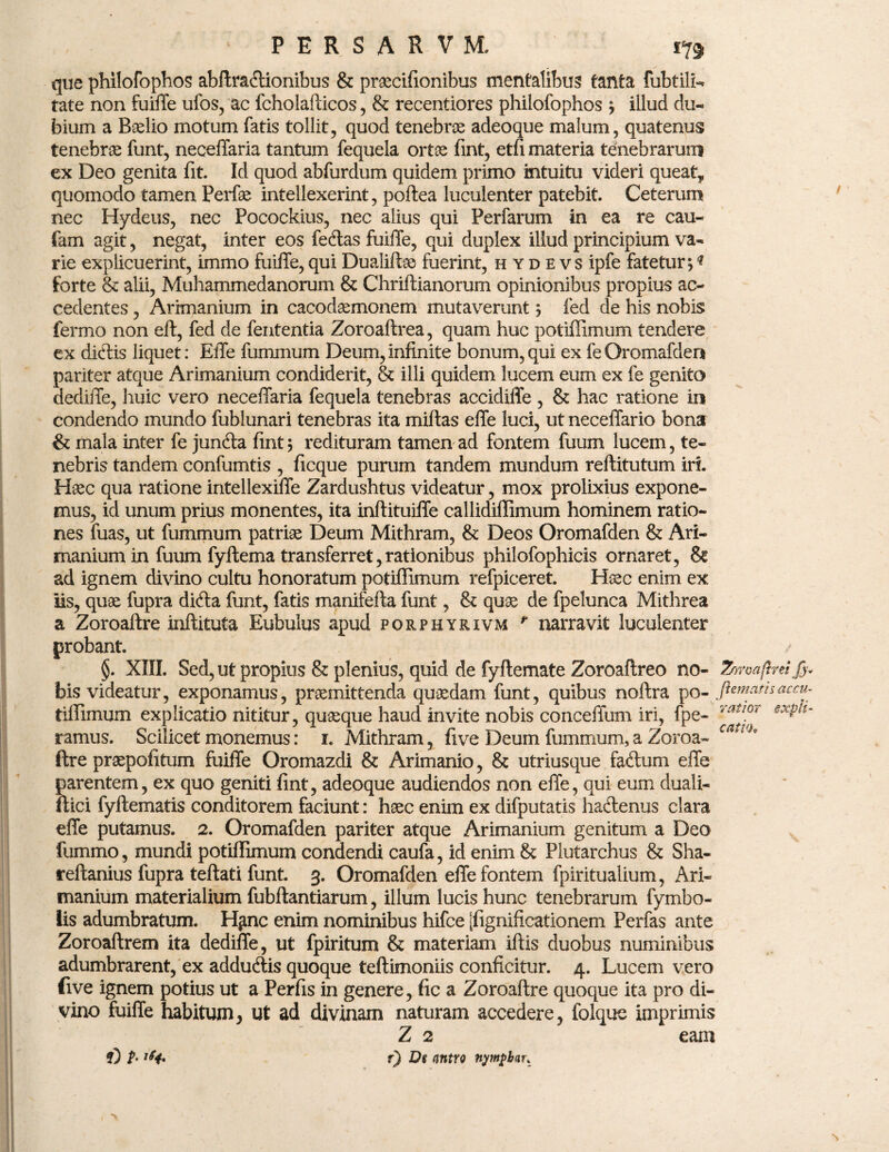 que philofophos abftra<ftionibus & praecifionibus mentalibus tanta fubtilL tate non fuiffe ufos, ac fcholafticos , & recentiores philofophos ; illud du¬ bium a Baelio motum fatis tollit, quod tenebrae adeoque malum, quatenus tenebrae funt, neceffaria tantum fequela ortae fint, etfi materia tenebrarum ex Deo genita fit. Id quod abfurdum quidem primo intuitu videri queat* quomodo tamen Perfae intellexerint, poftea luculenter patebit. Ceterum nec Hydeus, nec Pocockius, nec alius qui Perfarum in ea re cau- fam agit, negat, inter eos fetftas fuiffe, qui duplex illud principium va¬ rie explicuerint, immo fuiffe, qui Dualifhe fuerint, hydevs ipfe fatetur; * forte & alii, Muhammedanorum & Chriftianorum opinionibus propius ac¬ cedentes , Arixnanium in cacodasmonem mutaverunt; fed de his nobis fermo non eft, fed de fententia Zoroaftrea, quam huc potiffimum tendere ex didis liquet: Effe fummum Deum,infinite bonum,qui ex fe Oromafden pariter atque Arimanium condiderit, & illi quidem lucem eum ex fe genito dediffe, huic vero neceffaria fequela tenebras accidiffe , & hac ratione in condendo mundo fublunari tenebras ita miftas effe luci, ut neceffario bona & mala inter fe junfta fint; redituram tamen ad fontem fuum lucem, te¬ nebris tandem confumtis , ficque purum tandem mundum reftitutum iri. Haec qua ratione intellexiffe Zardushtus videatur, mox prolixius expone¬ mus, id unum prius monentes, ita inftituiffe callidiffimum hominem ratio¬ nes fuas, ut fummum patriae Deum Mithram, & Deos Oromafden & Ari¬ manium in fuum fyftema transferret, rationibus philofophicis ornaret, ad ignem divino cultu honoratum potiffimum refpiceret. Haec enim ex iis, quae fupra difta funt, fatis manifefta funt, & quae de fpelunca Mithrea a Zoroaftre inftituta Eubulus apud porphy&ivm r narravit luculenter probant. §. XIII. Sed, ut propius & plenius, quid de fyftemate Zoroaftreo no- Zowaftreijj bis videatur, exponamus, praemittenda quaedam funt, quibus noftra po- fiematnaccu tiffimum explicatio nititur, quaque haud invite nobis conceffum iri, fpe- Yat*°r ramus. Scilicet monemus: i. Mithram, fi ve Deum fummum, a Zoroa- *' e ftre praepofitum fuiffe Oromazdi & Arimanio, & utriusque fadum effe parentem, ex quo geniti fint, adeoque audiendos non effe, qui eum duali- ftici fyltematis conditorem faciunt: haec enim ex difputatis hacftenus clara effe putamus. 2. Oromafden pariter atque Arimanium genitum a Deo fummo, mundi potiffimum condendi caufa, id enim & Plutarchus & Sha- reftanius fupra teftati funt. 3. Oromafden effe fontem fpiritualium, Ari¬ manium materialium fubftantiarum, illum lucis hunc tenebrarum fymbo- lis adumbratum. H^nc enim nominibus hifce [fignificationem Perfas ante Zoroaftrem ita dediffe, ut fpiritum & materiam iftis duobus numinibus adumbrarent, ex adduftis quoque teftimoniis conficitur. 4. Lucem vero five ignem potius ut a Perfis in genere, fic a Zoroaftre quoque ita pro di¬ vino fuiffe habitum, ut ad divinam naturam accedere, folque imprimis Z 2 eam f) De <intro nytnpbar. T) t- 'f*